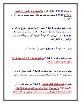 ‫سمت‬ ‫به‬S.M.R.‫شود‬ ‫شليک‬‫بالفاصله‬‫ثانیه‬ ‫از‬ ‫کسری‬ ‫در‬ ‫و‬
) ‫(زمان‬S.M.R‫را‬ ‫زير‬ ‫مراحل‬ ‫سلسله‬ ‫انجام‬ ‫خودکار‬ ‫تمام‬ ‫بصورت‬
: ‫ميبندد‬ ‫بکار‬
‫اول‬–‫موشک‬ ‫ضد‬S.M.R‫با‬ ‫امر‬ ‫اين‬ ‫وقوع‬ . ‫ميدهد‬ ‫زاويه‬ ‫تغيير‬
‫موشک‬ ‫ضد‬ ‫ميانی‬ ‫هوشمند‬ ‫و‬ ‫متحرک‬ ‫بالکهای‬ ‫زاويه‬ ‫تغيير‬ ‫انجام‬
S.M.R‫را‬ ‫خود‬ ‫ارتفاع‬ ‫و‬ ‫بگيرد‬ ‫اوج‬ ‫موشک‬ ‫که‬ ‫شود‬ ‫می‬ ‫سبب‬
. ‫دهد‬ ‫کاهش‬ ‫يا‬ ‫و‬ ‫افزايش‬
‫دوم‬–‫موشک‬ ‫ضد‬S.M.R. ‫ميدهد‬ ‫ارتفاع‬ ‫تغيير‬
‫سوم‬–‫موشک‬ ‫ضد‬S.M.R‫زیر‬ ‫از‬ ‫را‬ ‫خودش‬ ‫سرعت‬‫به‬ ‫صوتی‬
‫میدهد‬ ‫تغییر‬ ‫صوت‬ ‫مافوق‬.
‫چهارم‬–‫موشک‬ ‫ضد‬ ‫زمان‬ ‫هم‬ ‫و‬S.M.R‫و‬ ‫گرم‬ ‫بسيار‬ ‫اشياء‬
. ‫ميکند‬ ‫پرتاب‬ ‫بيرون‬ ‫به‬ ‫خود‬ ‫داخلی‬ ‫محفظه‬ ‫درون‬ ‫از‬ ‫را‬ ‫سوزانی‬
‫پنجم‬–‫خودکار‬ ‫تمام‬ ‫موشک‬ ‫ضد‬S.M.R‫از‬ ‫را‬ ‫خود‬ ‫سرعت‬
650 km/h‫ماخ‬ ‫سه‬ ‫به‬‫افزایش‬ ) ‫صوت‬ ‫سرعت‬ ‫برابر‬ ‫سه‬ (
‫البته‬ ‫میدهد‬‫امر‬ ‫چنین‬ ‫این‬ ‫انجام‬‫جانبه‬ ‫همه‬ ‫بررسی‬ ‫با‬ ‫حالتی‬ ‫یا‬ ‫و‬
 