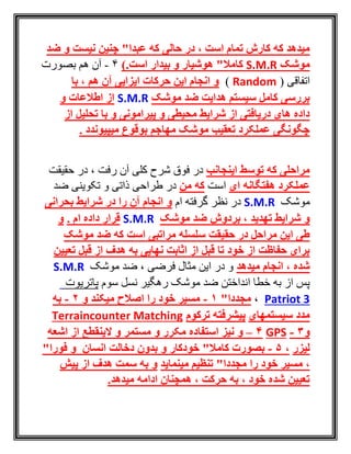 ‫نیست‬ ‫چنین‬ "‫عبدا‬ ‫که‬ ‫حالی‬ ‫در‬ ، ‫است‬ ‫تمام‬ ‫کارش‬ ‫که‬ ‫میدهد‬‫ضد‬ ‫و‬
‫موشک‬S.M.R.‫است‬ ‫بیدار‬ ‫و‬ ‫هوشیار‬ "‫کامال‬)4-‫بصورت‬ ‫هم‬ ‫آن‬
( ‫اتفاقی‬Random)‫با‬ ، ‫هم‬ ‫آن‬ ‫ایزایی‬ ‫حرکات‬ ‫این‬ ‫انجام‬ ‫و‬
‫موشک‬ ‫ضد‬ ‫هدایت‬ ‫سیستم‬ ‫کامل‬ ‫بررسی‬S.M.R‫از‬‫و‬ ‫اطالعات‬
‫از‬ ‫تحلیل‬ ‫با‬ ‫و‬ ‫پیرامونی‬ ‫و‬ ‫محیطی‬ ‫شرایط‬ ‫از‬ ‫دریافتی‬ ‫های‬ ‫داده‬
. ‫میپیوندد‬ ‫بوقوع‬ ‫مهاجم‬ ‫موشک‬ ‫تعقیب‬ ‫عملکرد‬ ‫چگونگی‬
‫اینجانب‬ ‫توسط‬ ‫که‬ ‫مراحلی‬‫حقيقت‬ ‫در‬ ، ‫رفت‬ ‫آن‬ ‫کلی‬ ‫شرح‬ ‫فوق‬ ‫در‬
‫عملکرد‬‫ای‬ ‫هفتگانه‬‫است‬‫من‬ ‫که‬‫ضد‬ ‫تکوينی‬ ‫و‬ ‫ذاتی‬ ‫طراحی‬ ‫در‬
‫موشک‬S.M.R‫ام‬ ‫گرفته‬ ‫نظر‬ ‫در‬‫بحرانی‬ ‫شرایط‬ ‫در‬ ‫را‬ ‫آن‬ ‫انجام‬ ‫و‬
‫موشک‬ ‫ضد‬ ‫بردوش‬ ، ‫تهدید‬ ‫شرایط‬ ‫و‬S.M.R. ‫ام‬ ‫داده‬ ‫قرار‬‫و‬
‫موشک‬ ‫ضد‬ ‫که‬ ‫است‬ ‫مراتبی‬ ‫سلسله‬ ‫حقیقت‬ ‫در‬ ‫مراحل‬ ‫این‬ ‫طی‬
‫هدف‬ ‫به‬ ‫نهایی‬ ‫اثابت‬ ‫از‬ ‫قبل‬ ‫تا‬ ‫خود‬ ‫از‬ ‫حفاظت‬ ‫برای‬‫تعیین‬ ‫قبل‬ ‫از‬
‫میدهد‬ ‫انجام‬ ، ‫شده‬‫موشک‬ ‫ضد‬ ، ‫فرضی‬ ‫مثال‬ ‫اين‬ ‫در‬ ‫و‬S.M.R
‫سوم‬ ‫نسل‬ ‫رهگير‬ ‫موشک‬ ‫ضد‬ ‫انداختن‬ ‫خطا‬ ‫به‬ ‫از‬ ‫پس‬‫پاتريوت‬
Patriot 3،"‫مجددا‬1-‫و‬ ‫میکند‬ ‫اصالح‬ ‫را‬ ‫خود‬ ‫مسیر‬2-‫به‬
‫سیستمهای‬ ‫مدد‬‫ترکوم‬ ‫پیشرفته‬Terraincounter Matching
‫و‬3-GPS4–‫و‬‫استفاده‬ ‫نیز‬‫اشعه‬ ‫از‬ ‫الینقطع‬ ‫و‬ ‫مستمر‬ ‫و‬ ‫مکرر‬
‫لیزر‬،5-‫بصورت‬"‫کامال‬‫خودکار‬‫انسان‬ ‫دخالت‬ ‫بدون‬ ‫و‬"‫فورا‬ ‫و‬
‫مینماید‬ ‫تنظیم‬ "‫مجددا‬ ‫را‬ ‫خود‬ ‫مسیر‬ ،‫پیش‬ ‫از‬ ‫هدف‬ ‫سمت‬ ‫به‬ ‫و‬
.‫میدهد‬ ‫ادامه‬ ‫همچنان‬ ، ‫حرکت‬ ‫به‬ ، ‫خود‬ ‫شده‬ ‫تعیین‬
 