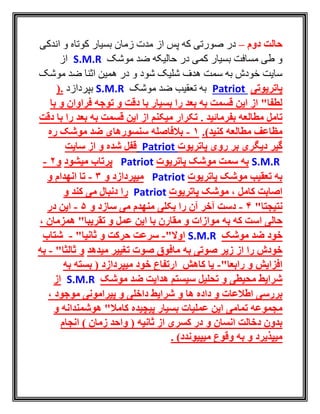 ‫دوم‬ ‫حالت‬–‫اندکی‬ ‫و‬ ‫کوتاه‬ ‫بسيار‬ ‫زمان‬ ‫مدت‬ ‫از‬ ‫پس‬ ‫که‬ ‫صورتی‬ ‫در‬
‫موشک‬ ‫ضد‬ ‫حاليکه‬ ‫در‬ ‫کمی‬ ‫بسيار‬ ‫مسافت‬ ‫طی‬ ‫و‬S.M.R‫از‬
‫موشک‬ ‫ضد‬ ‫اثنا‬ ‫همين‬ ‫در‬ ‫و‬ ‫شود‬ ‫شليک‬ ‫هدف‬ ‫سمت‬ ‫به‬ ‫خودش‬ ‫سايت‬
‫پاتریوتی‬Patriot‫موشک‬ ‫ضد‬ ‫تعقيب‬ ‫به‬S.M.R‫بپردازد‬.(
‫توجه‬ ‫و‬ ‫دقت‬ ‫با‬ ‫بسیار‬ ‫را‬ ‫بعد‬ ‫به‬ ‫قسمت‬ ‫این‬ ‫از‬ "‫لطفا‬‫با‬ ‫و‬ ‫فراوان‬
‫بفرمائید‬ ‫مطالعه‬ ‫تامل‬.‫دقت‬ ‫با‬ ‫را‬ ‫بعد‬ ‫به‬ ‫قسمت‬ ‫این‬ ‫از‬ ‫میکنم‬ ‫تکرار‬
‫مط‬ ‫مظاعف‬‫ا‬)‫کنید‬ ‫لعه‬.1-‫ره‬ ‫موشک‬ ‫ضد‬ ‫سنسورهای‬ ‫بالفاصله‬
‫پاتریوت‬ ‫روی‬ ‫بر‬ ‫دیگری‬ ‫گیر‬Patriot‫سایت‬ ‫از‬ ‫و‬ ‫شده‬ ‫قفل‬
S.M.R‫پاتریوت‬ ‫موشک‬ ‫سمت‬ ‫به‬Patriot‫میشود‬ ‫پرتاب‬‫و‬2-
‫پاتریوت‬ ‫موشک‬ ‫تعقیب‬ ‫به‬Patriot‫و‬ ‫میپردازد‬3-‫و‬ ‫انهدام‬ ‫تا‬
‫پاتریوت‬ ‫موشک‬ ، ‫کامل‬ ‫اصابت‬Patriot‫و‬ ‫کند‬ ‫می‬ ‫دنبال‬ ‫را‬
"‫نتیجتا‬4-‫و‬ ‫سازد‬ ‫می‬ ‫منهدم‬ ‫بکلی‬ ‫را‬ ‫آن‬ ‫آخر‬ ‫دست‬5-‫در‬ ‫این‬
‫که‬ ‫است‬ ‫حالی‬‫به‬، ‫همزمان‬ "‫تقریبا‬ ‫و‬ ‫عمل‬ ‫این‬ ‫با‬ ‫مقارن‬ ‫و‬ ‫موازات‬
‫موشک‬ ‫ضد‬ ‫خود‬S.M.R"‫اوال‬-‫و‬ ‫حرکت‬ ‫سرعت‬"‫ثانیا‬-‫شتاب‬
‫را‬ ‫خودش‬‫میدهد‬ ‫تغییر‬ ‫صوت‬ ‫مافوق‬ ‫به‬ ‫صوتی‬ ‫زیر‬ ‫از‬‫و‬"‫ثالثا‬-‫ب‬‫ه‬
‫و‬ ‫افزایش‬"‫رابعا‬-‫به‬ ‫بسته‬ ( ‫میپردازد‬ ‫خود‬ ‫ارتفاع‬ ‫کاهش‬ ‫یا‬
‫موشک‬ ‫ضد‬ ‫هدایت‬ ‫سیستم‬ ‫تحلیل‬ ‫و‬ ‫محیطی‬ ‫شرایط‬S.M.R‫از‬
‫و‬ ‫ها‬ ‫داده‬ ‫و‬ ‫اطالعات‬ ‫بررسی‬‫موجود‬ ‫پیرامونی‬ ‫و‬ ‫داخلی‬ ‫شرایط‬،
‫عملیات‬ ‫این‬ ‫تمامی‬ ‫مجموعه‬‫پیچیده‬ ‫بسیار‬‫و‬ ‫هوشمندانه‬ "‫کامال‬
) ‫زمان‬ ‫واحد‬ ( ‫ثانیه‬ ‫از‬ ‫کسری‬ ‫در‬ ‫و‬ ‫انسان‬ ‫دخالت‬ ‫بدون‬‫انجام‬
‫میپیوندد‬ ‫وقوع‬ ‫به‬ ‫و‬ ‫میپذیرد‬. )
 