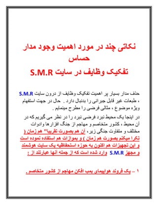 ‫مدار‬ ‫وجود‬ ‫اهمیت‬ ‫مورد‬ ‫در‬ ‫چند‬ ‫نکاتی‬
‫حساس‬
‫سایت‬ ‫در‬ ‫وظایف‬ ‫تفکیک‬S.M.R
‫سايت‬ ‫درون‬ ‫از‬ ‫وظايف‬ ‫تفکيک‬ ‫اهميت‬ ‫پر‬ ‫بسيار‬ ‫مدار‬ ‫حذف‬S.M.R
،‫استفهام‬ ‫جهت‬ ‫در‬ ‫حال‬ . ‫دارد‬ ‫بدنبال‬ ‫را‬ ‫جبرانی‬ ‫قابل‬ ‫غير‬ ‫طبعات‬
. ‫مينمايم‬ ‫مطرح‬ ‫را‬ ‫فرضی‬ ‫مثالی‬ ، ‫موضوع‬ ‫ويژه‬
‫فرضی‬ ‫نبرد‬ ‫محيط‬ ‫يک‬ ‫اينجا‬ ‫در‬‫نبرد‬‫در‬ ‫که‬ ‫گيريم‬ ‫می‬ ‫نظر‬ ‫در‬ ‫را‬
‫افزا‬ ‫جنگ‬ ‫از‬ ‫مهاجم‬ ‫و‬ ‫متخاصم‬ ‫کشور‬ ، ‫محيط‬ ‫آن‬‫وادوات‬ ‫رها‬
،‫زير‬ ‫جنگی‬ ‫متفاوت‬ ‫و‬ ‫مختلف‬‫زمان‬ ‫هم‬ "‫تقریبا‬ ‫بصورت‬ ‫هم‬ ‫آن‬(
) ‫زمان‬ ‫هم‬ ‫بصورت‬ ‫میکنم‬ ‫تکرا‬‫است‬ ‫نموده‬ ‫استفاده‬ ‫هم‬ ‫بموازات‬ ‫و‬
‫هوشمند‬ ‫سایت‬ ‫یک‬ ‫استحفاظیه‬ ‫حوزه‬ ‫به‬ ‫اکنون‬ ‫هم‬ ‫تجهیزات‬ ‫این‬ ‫و‬
‫مجهز‬ ‫و‬S.M.R: ‫از‬ ‫عبارتند‬ ‫آنها‬ ‫جمله‬ ‫از‬ ‫که‬ ‫است‬ ‫شده‬ ‫وارد‬
1–‫فروند‬ ‫یک‬‫افکن‬ ‫بمب‬ ‫هواپیمای‬‫متخاصم‬ ‫کشور‬ ‫از‬ ‫مهاجم‬.
 