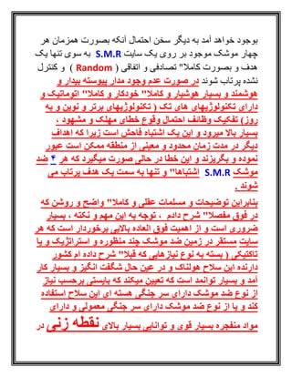 ‫هر‬ ‫همزمان‬ ‫بصورت‬ ‫آنکه‬ ‫احتمال‬ ‫سخن‬ ‫ديگر‬ ‫به‬ ‫آمد‬ ‫خواهد‬ ‫بوجود‬
‫سايت‬ ‫يک‬ ‫روی‬ ‫بر‬ ‫موجود‬ ‫موشک‬ ‫چهار‬S.M.R‫يک‬ ‫تنها‬ ‫سوی‬ ‫به‬
( ‫اتفاقی‬ ‫و‬ ‫تصادفی‬ "‫کامال‬ ‫بصورت‬ ‫و‬ ‫هدف‬Random‫و‬ )‫کنترل‬
‫شوند‬ ‫پرتاب‬ ‫نشده‬‫و‬ ‫بیدار‬ ‫پیوسته‬ ‫مدار‬ ‫وجود‬ ‫عدم‬ ‫صورت‬ ‫در‬
‫هوشمند‬‫و‬ ‫خودکار‬ "‫کامال‬ ‫و‬ ‫هوشیار‬ ‫بسیار‬ ‫و‬"‫کامال‬‫اتوماتیک‬‫و‬
‫تکنولوژیهای‬ ‫دارای‬‫برتر‬ ‫تکنولوژیهای‬ ( ‫تک‬ ‫های‬‫به‬ ‫و‬ ‫نوین‬ ‫و‬
‫روز‬)‫وظائف‬ ‫تفکیک‬، ‫مشهود‬ ‫و‬ ‫مهلک‬ ‫خطای‬ ‫وقوع‬ ‫احتمال‬
‫اشتباه‬ ‫یک‬ ‫این‬ ‫و‬ ‫میرود‬ ‫باال‬ ‫بسیار‬‫اهداف‬ ‫که‬ ‫زیرا‬ ‫است‬ ‫فاحش‬
‫عبور‬ ‫است‬ ‫ممکن‬ ‫منطقه‬ ‫از‬ ‫معینی‬ ‫و‬ ‫محدود‬ ‫زمان‬ ‫مدت‬ ‫در‬ ‫دیگر‬
‫هر‬ ‫که‬ ‫میگیرد‬ ‫صورت‬ ‫حالی‬ ‫در‬ ‫خطا‬ ‫این‬ ‫و‬ ‫بگریزند‬ ‫و‬ ‫نموده‬4‫ضد‬
‫موشک‬S.M.R‫می‬ ‫پرتاب‬ ‫هدف‬ ‫یک‬ ‫سمت‬ ‫به‬ ‫تنها‬ ‫و‬ "‫اشتباها‬
. ‫شوند‬
‫مسلمات‬ ‫و‬ ‫توضیحات‬ ‫بنابراین‬‫روشن‬ ‫و‬ ‫واضح‬ "‫کامال‬ ‫و‬ ‫عقلی‬‫که‬
‫دادم‬ ‫شرح‬ "‫مفصال‬ ‫فوق‬ ‫در‬‫بسیار‬ ، ‫نکته‬ ‫و‬ ‫مهم‬ ‫این‬ ‫به‬ ‫توجه‬ ،
‫است‬ ‫ضروری‬‫است‬ ‫برخوردار‬ ‫باالیی‬ ‫العاده‬ ‫فوق‬ ‫اهمیت‬ ‫از‬ ‫و‬‫هر‬ ‫که‬
‫سایت‬‫یا‬ ‫و‬ ‫استراتژیک‬ ‫و‬ ‫منظوره‬ ‫چند‬ ‫موشک‬ ‫ضد‬ ‫زمین‬ ‫در‬ ‫مستقر‬
‫کشور‬ ‫ام‬ ‫داده‬ ‫شرح‬ "‫قبال‬ ‫که‬ ‫نیازهایی‬ ‫نوع‬ ‫به‬ ‫بسته‬ ( ‫تاکتیکی‬
‫هولناک‬ ‫سالح‬ ‫این‬ ‫دارنده‬‫کار‬ ‫بسیار‬ ‫و‬ ‫انگیز‬ ‫شگفت‬ ‫حال‬ ‫عین‬ ‫در‬ ‫و‬
‫آمد‬‫نیاز‬ ‫برحسب‬ ‫بایستی‬ ‫که‬ ‫میکند‬ ‫تعیین‬ ‫که‬ ‫است‬ ‫توانمد‬ ‫بسیار‬ ‫و‬
‫نوع‬ ‫از‬‫موشک‬ ‫ضد‬‫سر‬ ‫دارای‬‫جنگی‬‫استفاده‬ ‫سالح‬ ‫این‬ ‫ای‬ ‫هسته‬
‫نوع‬ ‫از‬ ‫یا‬ ‫و‬ ‫کند‬‫دارای‬ ‫موشک‬ ‫ضد‬‫جنگی‬ ‫سر‬‫دارای‬ ‫و‬ ‫معمولی‬
‫توانایی‬ ‫و‬ ‫قوی‬ ‫بسیار‬ ‫منفجره‬ ‫مواد‬‫باالی‬ ‫بسیار‬‫زنی‬ ‫نقطه‬‫د‬‫ر‬
 