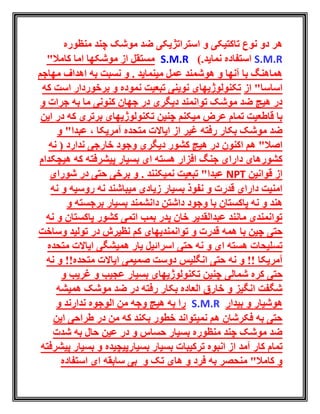 ‫منظوره‬ ‫چند‬ ‫موشک‬ ‫ضد‬ ‫استراتژیکی‬ ‫و‬ ‫تاکتیکی‬ ‫نوع‬ ‫دو‬ ‫هر‬
S.M.R.‫نماید‬ ‫استفاده‬)S.M.R"‫کامال‬ ‫اما‬ ‫موشکها‬ ‫از‬ ‫مستقل‬
‫مهاجم‬ ‫اهداف‬ ‫به‬ ‫نسبت‬ ‫و‬ . ‫مینماید‬ ‫عمل‬ ‫هوشمند‬ ‫و‬ ‫آنها‬ ‫با‬ ‫هماهنگ‬
"‫اساسا‬‫از‬‫تکنولوژی‬‫های‬‫تبعیت‬ ‫نوینی‬‫نموده‬‫است‬ ‫برخوردار‬ ‫و‬‫ک‬‫ه‬
‫توانمند‬ ‫موشک‬ ‫ضد‬ ‫هیچ‬ ‫در‬‫دیگری‬‫و‬ ‫جرات‬ ‫به‬ ‫ما‬ ‫کنونی‬ ‫جهان‬ ‫در‬
‫قا‬ ‫با‬‫ط‬‫میکنم‬ ‫عرض‬ ‫تمام‬ ‫عیت‬‫برتری‬ ‫تکنولوژیهای‬ ‫چنین‬‫ای‬ ‫در‬ ‫که‬‫ن‬
‫رفته‬ ‫بکار‬ ‫موشک‬ ‫ضد‬، ‫آمریکا‬ ‫متحده‬ ‫ایاالت‬ ‫از‬ ‫غیر‬‫و‬ "‫عبدا‬
‫اکنون‬ ‫هم‬ "‫اصال‬‫ندارد‬ ‫خارجی‬ ‫وجود‬ ‫دیگری‬ ‫کشور‬ ‫هیچ‬ ‫در‬‫نه‬ (
‫هسته‬ ‫افزار‬ ‫جنگ‬ ‫دارای‬ ‫کشورهای‬‫ای‬‫هیچکدام‬ ‫که‬ ‫پیشرفته‬ ‫بسیار‬
‫قوانین‬ ‫از‬NPT. ‫نمیکنند‬ ‫تبعیت‬ "‫عبدا‬‫شورای‬ ‫در‬ ‫حتی‬ ‫برخی‬ ‫و‬
‫میباشند‬ ‫زیادی‬ ‫بسیار‬ ‫نفوذ‬ ‫و‬ ‫قدرت‬ ‫دارای‬ ‫امنیت‬‫نه‬ ‫و‬ ‫روسیه‬ ‫نه‬
‫بس‬ ‫دانشمند‬ ‫داشتن‬ ‫وجود‬ ‫با‬ ‫پاکستان‬ ‫نه‬ ‫و‬ ‫هند‬‫ی‬‫ار‬‫و‬ ‫برجسته‬
‫و‬ ‫پاکستان‬ ‫کشور‬ ‫اتمی‬ ‫بمب‬ ‫پدر‬ ‫خان‬ ‫عبدالقدیر‬ ‫مانند‬ ‫توانمندی‬‫ن‬‫ه‬
‫حتی‬‫در‬ ‫نظیرش‬ ‫کم‬ ‫توانمندیهای‬ ‫و‬ ‫قدرت‬ ‫همه‬ ‫با‬ ‫چین‬‫وساخت‬ ‫تولید‬
‫و‬ ‫ای‬ ‫هسته‬ ‫تسلیحات‬‫نه‬‫حتی‬‫اسرائیل‬‫همیشگی‬ ‫یار‬‫متحده‬ ‫ایاالت‬
‫آمریکا‬‫انگلیس‬ ‫حتی‬ ‫نه‬ ‫و‬ !!‫متحده‬ ‫ایاالت‬ ‫صمیمی‬ ‫دوست‬!!‫نه‬ ‫و‬
‫حتی‬‫شمالی‬ ‫کره‬‫و‬ ‫غریب‬ ‫و‬ ‫عجیب‬ ‫بسیار‬ ‫تکنولوژیهای‬ ‫چنین‬
‫همیشه‬ ‫موشک‬ ‫ضد‬ ‫در‬ ‫رفته‬ ‫بکار‬ ‫العاده‬ ‫خارق‬ ‫و‬ ‫انگیز‬ ‫شگفت‬
‫هوشیار‬‫بیدار‬ ‫و‬S.M.R‫و‬ ‫ندارند‬ ‫الوجوه‬ ‫من‬ ‫وجه‬ ‫هیچ‬ ‫به‬ ‫را‬
‫این‬ ‫طراحی‬ ‫در‬ ‫من‬ ‫که‬ ‫بکند‬ ‫خطور‬ ‫نمیتواند‬ ‫هم‬ ‫فکرشان‬ ‫به‬ ‫حتی‬
‫حال‬ ‫عین‬ ‫در‬ ‫و‬ ‫حساس‬ ‫بسیار‬ ‫منظوره‬ ‫چند‬ ‫موشک‬ ‫ضد‬‫شدت‬ ‫به‬
‫تمام‬‫آمد‬ ‫کار‬‫بسیارپیچیده‬ ‫بسیار‬ ‫ترکیبات‬ ‫انبوه‬ ‫از‬‫پی‬ ‫بسیار‬ ‫و‬‫شرفته‬
‫و‬ ‫فرد‬ ‫به‬ ‫منحصر‬ "‫کامال‬ ‫و‬‫و‬ ‫تک‬ ‫های‬‫ای‬ ‫سابقه‬ ‫بی‬‫استفاده‬
 