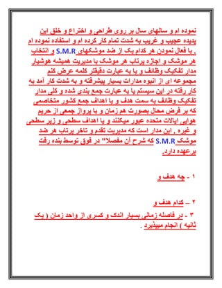 ‫ام‬ ‫نموده‬‫اختراع‬ ‫و‬ ‫طراحی‬ ‫روی‬ ‫بر‬ ‫سال‬ ‫سالهای‬ ‫و‬‫این‬ ‫خلق‬ ‫و‬
‫غریب‬ ‫و‬ ‫عجیب‬ ‫پدیده‬‫ام‬ ‫کرده‬ ‫کار‬ ‫تمام‬ ‫شدت‬ ‫به‬‫و‬‫ام‬ ‫نموده‬ ‫استفاده‬
.‫با‬‫از‬ ‫یک‬ ‫کدام‬ ‫هر‬ ‫نمودن‬ ‫فعال‬‫ضد‬‫موشکها‬‫ی‬S.M.R‫انتخاب‬ ‫و‬
‫پرتاب‬ ‫اجازه‬ ‫و‬ ‫موشک‬ ‫هر‬‫هوشیار‬ ‫همیشه‬ ‫مدیریت‬ ‫با‬ ‫موشک‬ ‫هر‬
‫مدار‬‫و‬ ‫وظائف‬ ‫تفکیک‬‫کنم‬ ‫عرض‬ ‫کلمه‬ ‫دقیقتر‬ ‫عبارت‬ ‫به‬ ‫یا‬
‫به‬ ‫آمد‬ ‫کار‬ ‫شدت‬ ‫به‬ ‫و‬ ‫پیشرفته‬ ‫بسیار‬ ‫مدارات‬ ‫انبوه‬ ‫از‬ ‫ای‬ ‫مجموعه‬
‫یا‬ ‫سیستم‬ ‫این‬ ‫در‬ ‫رفته‬ ‫کار‬‫مدار‬ ‫کلی‬ ‫و‬ ‫شده‬ ‫بندی‬ ‫جمع‬ ‫عبارت‬ ‫به‬
‫تفکی‬‫ک‬‫وظائف‬‫سمت‬ ‫به‬‫جمع‬ ‫اهداف‬ ‫یا‬ ‫و‬ ‫هدف‬‫متخاصمی‬ ‫کشور‬
‫محال‬ ‫فرض‬ ‫بر‬ ‫که‬‫زمان‬ ‫هم‬ ‫بصورت‬‫جمعی‬ ‫پرواز‬ ‫با‬ ‫و‬‫حریم‬ ‫از‬
‫هوایی‬‫میکنند‬ ‫عبور‬ ‫متحده‬ ‫ایاالت‬‫سطحی‬ ‫زیر‬ ‫و‬ ‫سطحی‬ ‫اهداف‬ ‫یا‬ ‫و‬
‫غیره‬ ‫و‬‫ضد‬ ‫هر‬ ‫پرتاب‬ ‫تاخر‬ ‫و‬ ‫تقدم‬ ‫مدیریت‬ ‫که‬ ‫است‬ ‫مدار‬ ‫این‬ .
‫موشک‬S.M.R‫رفت‬ ‫بنده‬ ‫توسط‬ ‫فوق‬ ‫در‬ "‫مفصال‬ ‫آن‬ ‫شرح‬ ‫که‬
.‫دارد‬ ‫برعهده‬
1-‫و‬ ‫هدف‬ ‫چه‬
2–‫هدف‬ ‫کدام‬‫و‬
3-‫یک‬ ( ‫زمان‬ ‫واحد‬ ‫از‬ ‫کسری‬ ‫و‬ ‫اندک‬ ‫بسیار‬ ‫زمانی‬ ‫فاصله‬ ‫در‬
‫میپذیرد‬ ‫انجام‬ ) ‫ثانیه‬.
 