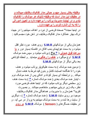 ‫و‬ ‫میباشد‬ ‫وظایف‬ ‫تفکیک‬ ‫مدار‬ ‫حیاتی‬ ‫و‬ ‫مهم‬ ‫بسیار‬ ‫بخش‬ ‫وظیفه‬
‫تفکیک‬ ‫را‬ ‫موشک‬ ‫هر‬ ‫شلیک‬ ‫وظیفه‬ ‫که‬ ‫است‬ ‫مدار‬ ‫این‬ ‫حقیقت‬ ‫در‬
‫نهایت‬ ‫در‬ ‫و‬ ‫بندی‬‫و‬ ‫دارد‬ ‫برعهده‬ ‫را‬ ‫پرتاب‬ ‫مدیریت‬‫تعیین‬‫اموراتی‬
‫دارد‬ ‫برعهده‬ ‫را‬ ‫کردم‬ ‫اشاره‬ ‫آن‬ ‫به‬ ‫که‬ ‫را‬.
‫مهاجم‬ ‫اهداف‬ ‫و‬ ‫نبرد‬ ‫از‬ ‫فرضی‬ ‫صحنه‬ "‫مجددا‬ ‫اينجا‬ ‫در‬‫جهت‬ ‫در‬ ‫را‬
: ‫کنيد‬ ‫مجسم‬ ‫خود‬ ‫ذهن‬ ‫در‬ ‫وظايف‬ ‫تفکيک‬ ‫مدار‬ ‫عملکرد‬ ‫بهتر‬ ‫درک‬
‫موشکهای‬ ‫از‬ ‫يکی‬ ‫همزمان‬S.M.R‫قفل‬ ‫نظر‬ ‫مورد‬ ‫هدف‬ ‫روی‬
‫و‬ ‫ميشود‬‫و‬ ‫دور‬ ‫بسيار‬ ‫فاصله‬ ‫در‬ ‫افکن‬ ‫بمب‬ ‫هواپيمای‬ ‫سمت‬ ‫به‬‫ب‬‫ا‬
‫فوق‬ ‫سرعت‬‫صوتی‬(3‫ماخ‬‫موشک‬ ‫ضد‬ ‫سپس‬ ‫و‬ ‫ميشود‬ ‫پرتاب‬ )
S.M.R‫و‬ ‫ميگيرد‬ ‫اوج‬‫را‬ ‫هدف‬‫رهگیری‬‫کوتاهی‬ ‫لحظه‬ ‫و‬ . ‫مينمايد‬
‫موشکهای‬ ‫از‬ ‫ديگر‬ ‫يکی‬ ‫بعد‬S.M.R
‫هدف‬ ‫و‬ ‫ميشود‬ ‫پرتاب‬ ‫هليکوپتر‬ ‫سمت‬ ‫به‬ ) ‫موشک‬ ‫ضد‬ ‫دومين‬ (
‫دنبال‬ ‫هدف‬ ‫به‬ ‫شرط‬ ‫قيد‬ ‫بدون‬ ‫و‬ ‫کامل‬ ‫اصابت‬ ‫هنگامه‬ ‫تا‬ ‫را‬ ‫خود‬
‫دوم‬ ‫موشک‬ ‫ضد‬ ‫از‬ ‫پس‬ ‫اندکی‬ ‫و‬ ‫کوتاه‬ ‫بسيار‬ ‫ای‬ ‫درلحظه‬ ‫و‬ . ‫ميکند‬
‫ضد‬ ( ‫بعدی‬ ‫موشک‬ ‫ضد‬ ‫اينبار‬ ،‫شماره‬ ‫موشک‬3‫هدف‬ ‫سمت‬ ‫به‬ )
‫مورد‬ ‫فرضی‬ ‫هدف‬ ‫اينجا‬ ‫در‬ ‫که‬ ‫ميشود‬ ‫پرتاب‬ ‫ديگر‬ ‫سطحی‬ ‫زير‬
‫دريايی‬ ‫زير‬ ‫يک‬ ،‫نظر‬‫متخاصم‬ ‫و‬ ‫مهاجم‬‫بصورت‬ ‫و‬ . ‫ميباشد‬
‫وظايف‬ ‫تفکيک‬ ‫مدار‬ ‫هماهنگی‬ ‫و‬ ‫مديريت‬ ‫با‬ ‫و‬ ‫همزمان‬ "‫تقريبا‬
‫سايت‬ ‫روی‬ ‫بر‬ ‫موجود‬S.M.R‫شماره‬ ‫موشک‬ ‫ضد‬ (4‫ديگری‬ ، )
‫و‬ ، ‫آيد‬ ‫می‬ ‫در‬ ‫پرواز‬ ‫به‬ ‫مهاجم‬ ‫موشک‬ ‫سمت‬ ‫به‬ ‫و‬ ‫شده‬ ‫رها‬ ‫سايت‬ ‫از‬
( ‫حسگرهای‬ ‫حقيقت‬ ‫در‬Sensors‫موشک‬ )S.M.R‫روی‬ ‫بر‬
 