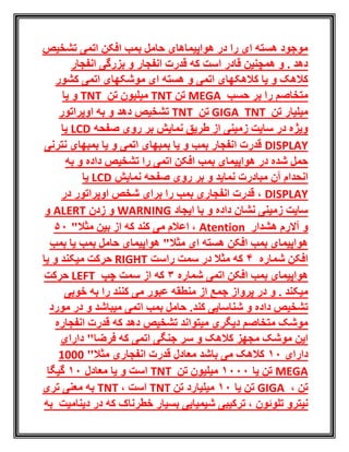‫افکن‬ ‫بمب‬ ‫حامل‬ ‫هواپیماهای‬ ‫در‬ ‫را‬ ‫ای‬ ‫هسته‬ ‫موجود‬‫اتمی‬‫تشخیص‬
‫انفجار‬ ‫بزرگی‬ ‫و‬ ‫انفجار‬ ‫قدرت‬ ‫که‬ ‫است‬ ‫قادر‬ ‫همچنین‬ ‫و‬ . ‫دهد‬
‫کالهک‬ ‫یا‬ ‫و‬ ‫کالهک‬‫موشکهای‬ ‫ای‬ ‫هسته‬ ‫و‬ ‫اتمی‬ ‫های‬‫اتمی‬‫کشور‬
‫حسب‬ ‫بر‬ ‫را‬ ‫متخاصم‬MEGA‫تن‬TNT‫تن‬ ‫میلیون‬TNT‫یا‬ ‫و‬
‫تن‬ ‫میلیار‬TNTGIGA‫تن‬TNT‫دهد‬ ‫تشخیص‬‫اوپراتور‬ ‫به‬ ‫و‬
‫نمایش‬ ‫طریق‬ ‫از‬ ‫زمینی‬ ‫سایت‬ ‫در‬ ‫ویژه‬‫صفحه‬ ‫روی‬ ‫بر‬LCD‫یا‬
DISPLAY‫نترنی‬ ‫بمبهای‬ ‫یا‬ ‫و‬ ‫اتمی‬ ‫بمبهای‬ ‫یا‬ ‫و‬ ‫بمب‬ ‫انفجار‬ ‫قدرت‬
‫اتمی‬ ‫افکن‬ ‫بمب‬ ‫هواپیمای‬ ‫در‬ ‫شده‬ ‫حمل‬‫را‬‫و‬ ‫داده‬ ‫تشخیص‬‫به‬
‫آن‬ ‫انحدام‬‫نمایش‬ ‫صفحه‬ ‫روی‬ ‫بر‬ ‫و‬ ‫نماید‬ ‫مبادرت‬LCD‫یا‬
DISPLAY‫در‬ ‫اوپراتور‬ ‫شخص‬ ‫برای‬ ‫را‬ ‫بمب‬ ‫انفجاری‬ ‫قدرت‬ ،
‫ایجاد‬ ‫با‬ ‫و‬ ‫داده‬ ‫نشان‬ ‫زمینی‬ ‫سایت‬WARNING‫زدن‬ ‫و‬ALERT‫و‬
‫هشدار‬ ‫آالرم‬ ‫و‬Atention"‫مثال‬ ‫بین‬ ‫از‬ ‫که‬ ‫کند‬ ‫می‬ ‫اعالم‬ ،50
‫بمب‬ ‫یا‬ ‫بمب‬ ‫حامل‬ ‫هواپیمای‬ "‫مثال‬ ‫ای‬ ‫هسته‬ ‫افکن‬ ‫بمب‬ ‫هواپیمای‬
‫شماره‬ ‫افکن‬4‫راست‬ ‫سمت‬ ‫در‬ ‫مثال‬ ‫که‬RIGHT‫میکند‬ ‫حرکت‬‫یا‬ ‫و‬
‫شماره‬ ‫اتمی‬ ‫افکن‬ ‫بمب‬ ‫هواپیمای‬3‫چپ‬ ‫سمت‬ ‫از‬ ‫که‬LEFT‫حرکت‬
‫و‬ . ‫میکند‬‫از‬ ‫جمع‬ ‫پرواز‬ ‫در‬‫خوبی‬ ‫به‬ ‫را‬ ‫کنند‬ ‫می‬ ‫عبور‬ ‫منطقه‬
.‫کند‬ ‫شناسایی‬ ‫و‬ ‫داده‬ ‫تشخیص‬‫و‬ ‫میباشد‬ ‫اتمی‬ ‫بمب‬ ‫حامل‬‫مورد‬ ‫در‬
‫که‬ ‫دهد‬ ‫تشخیص‬ ‫میتواند‬ ‫دیگری‬ ‫متخاصم‬ ‫موشک‬‫انفجاره‬ ‫قدرت‬
‫کالهک‬ ‫مجهز‬ ‫موشک‬ ‫این‬‫جنگی‬ ‫سر‬ ‫و‬‫دارای‬ "‫فرضا‬ ‫که‬ ‫اتمی‬
‫دارای‬10"‫مثال‬ ‫انفجاری‬ ‫قدرت‬ ‫معادل‬ ‫باشد‬ ‫می‬ ‫کالهک‬1000
MEGA‫یا‬ ‫تن‬1000‫تن‬ ‫میلیون‬TNT‫معادل‬ ‫یا‬ ‫و‬ ‫است‬10‫گیگا‬
‫تن‬،GIGA‫یا‬ ‫تن‬10‫تن‬ ‫میلیارد‬TNT، ‫است‬TNT‫تری‬ ‫معنی‬ ‫به‬
‫تلوئون‬ ‫نیترو‬‫به‬ ‫دینامیت‬ ‫در‬ ‫که‬ ‫خطرناک‬ ‫بسیار‬ ‫شیمیایی‬ ‫ترکیبی‬ ،
 