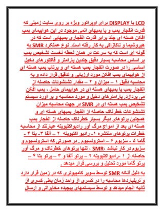 LCD‫یا‬DISPLAY‫که‬ ‫زمینی‬ ‫سایت‬ ‫روی‬ ‫بر‬ ‫ویژه‬ ‫اوپراتور‬ ‫برای‬
‫هواپیما‬ ‫این‬ ‫در‬ ‫موجود‬ ‫اتمی‬ ‫بمبهای‬ ‫یا‬ ‫و‬ ‫بمب‬ ‫انفجار‬ ‫قدرت‬‫ی‬‫بمب‬
‫در‬ ‫که‬ ‫است‬ ‫بمبهایی‬ ‫انفجاری‬ ‫قدرت‬ ‫برابر‬ ‫چند‬ ‫ای‬ ‫هسته‬ ‫افکن‬
.‫است‬ ‫رفته‬ ‫کار‬ ‫به‬ ‫ناکازاکی‬ ‫و‬ ‫هیروشیما‬‫عملکرد‬ ‫نوع‬RMS‫به‬
‫بمب‬ ‫تشخیص‬ ‫نخست‬ ‫لحظه‬ ‫همان‬ ‫در‬ ‫سرعت‬ ‫به‬ ‫که‬ ‫است‬ ‫ای‬ ‫گونه‬
‫دخیل‬ ‫فاکتورهای‬ ‫و‬ ‫پارامتر‬ ‫چندین‬ ‫دقیق‬ ‫بسیار‬ ‫محاسبه‬ ‫اساس‬ ‫بر‬
‫ای‬ ‫هسته‬ ‫بمب‬ ‫پرتاب‬ ‫و‬ ‫ای‬ ‫هسته‬ ‫بمب‬ ‫انفجار‬ ‫صورت‬ ‫در‬ ‫را‬ ‫اساسی‬
‫به‬ ‫و‬ ‫داده‬ ‫قرار‬ ‫تدقیق‬ ‫و‬ ‫ارزیابی‬ ‫مورد‬ ‫افکن‬ ‫بمب‬ ‫هواپیمای‬ ‫از‬
‫دقیق‬ ‫محاسبه‬1–‫و‬ ‫میزان‬2–‫مقد‬‫از‬ ‫حاصله‬ ‫تشئشوئات‬ ‫ار‬
‫افکن‬ ‫بمب‬ ، ‫حامل‬ ‫هواپیمای‬ ‫در‬ ‫ای‬ ‫هسته‬ ‫بمبهای‬ ‫یا‬ ‫بمب‬ ‫انفجار‬
‫سیستم‬ ‫آورد‬ ‫بر‬ ‫و‬ ‫محاسبه‬ ‫مورد‬ ‫و‬ ‫دخیل‬ ‫پارامترهای‬ .‫پردازد‬ ‫می‬
‫در‬ ‫ای‬ ‫هسته‬ ‫بمب‬ ‫تشخیص‬SMR‫میزان‬ ‫محاسبه‬ ‫جهت‬ ‫در‬
‫و‬ ‫ای‬ ‫هسته‬ ‫بمبهای‬ ‫انفجار‬ ‫از‬ ‫حاصله‬ ‫خطرناک‬ ‫تشئشوعات‬
‫خ‬ ‫بسیار‬ ‫دیگر‬ ‫پرتوهای‬ ‫همچنین‬‫بمب‬ ‫انفجار‬ ‫از‬ ‫حاصله‬ ‫طرناک‬
‫ع‬ ‫رادیواکتیویته‬ ‫آور‬ ‫مرگ‬ ‫امواج‬ ‫از‬ ‫بعد‬ ‫ای‬ ‫هسته‬‫محاسبه‬ ‫از‬ ‫بارتند‬
‫پرتوهای‬ ‫خطرات‬‫منتشره‬1-‫اکتیویته‬ ‫رادیو‬2–‫آلفا‬3-‫بتا‬4-
‫گاما‬5-‫سزیوم‬6–‫استرونسیوم‬‫و‬ ‫استرونسیوم‬ ‫که‬ ‫صورتی‬ ‫در‬ .
، ‫نباشد‬ ‫کار‬ ‫در‬ ‫سزیوم‬SMR‫آور‬ ‫مرگ‬ ‫و‬ ‫خطرناک‬ ‫پرتوهای‬ ‫تنها‬ ،
‫از‬ ‫حاصله‬1-‫رادیواکتیویته‬2–‫و‬ ‫آلفا‬ ‫پرتو‬3–‫بتا‬ ‫پرتو‬4–
‫گاما‬ ‫پرتو‬‫میدهد‬ ‫قرار‬ ‫بررسی‬ ‫و‬ ‫تحلیل‬ ‫مورد‬.
‫آنکه‬ ‫دلیل‬ ‫به‬SMR‫دارد‬ ‫قرار‬ ‫زمین‬ ‫در‬ ‫که‬ ‫کامپیوتری‬ ‫سوپر‬ ‫توسط‬
‫از‬ ‫کسری‬ ‫یعنی‬ ‫زمان‬ ‫واحد‬ ‫از‬ ‫کسری‬ ‫در‬ ‫را‬ ‫محاسبه‬ ‫تریلیاردها‬ ‫و‬
‫ثانیه‬‫ارسال‬ ‫و‬ ‫مخابراتی‬ ‫پیچیده‬ ‫سیستمهای‬ ‫توسط‬ ‫و‬ ‫میدهد‬ ‫انجام‬
 