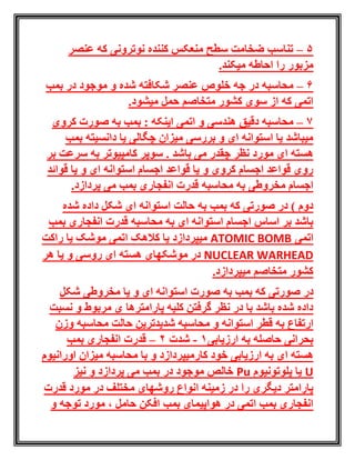 5–‫عنصر‬ ‫که‬ ‫نوترونی‬ ‫کننده‬ ‫منعکس‬ ‫سطح‬ ‫ضخامت‬ ‫تناسب‬
.‫میکند‬ ‫احاطه‬ ‫را‬ ‫مزبور‬
6–‫محا‬‫سب‬‫ه‬‫بمب‬ ‫در‬ ‫موجود‬ ‫و‬ ‫شده‬ ‫شکافته‬ ‫عنصر‬ ‫خلوص‬ ‫جه‬ ‫در‬
.‫میشود‬ ‫حمل‬ ‫متخاصم‬ ‫کشور‬ ‫سوی‬ ‫از‬ ‫که‬ ‫اتمی‬
7–‫هن‬ ‫دقیق‬ ‫محاسبه‬‫د‬‫کروی‬ ‫صورت‬ ‫به‬ ‫بمب‬ : ‫اینکه‬ ‫اتمی‬ ‫و‬ ‫سی‬
‫بمب‬ ‫دانسیته‬ ‫یا‬ ‫چگالی‬ ‫میزان‬ ‫بررسی‬ ‫و‬ ‫ای‬ ‫استوانه‬ ‫یا‬ ‫میباشد‬
‫نظر‬ ‫مورد‬ ‫ای‬ ‫هسته‬‫می‬ ‫چقدر‬‫باشد‬.‫بر‬ ‫سرعت‬ ‫به‬ ‫کامپیوتر‬ ‫سوپر‬
‫قوائد‬ ‫یا‬ ‫و‬ ‫ای‬ ‫استوانه‬ ‫اجسام‬ ‫قواعد‬ ‫یا‬ ‫و‬ ‫کروی‬ ‫اجسام‬ ‫قواعد‬ ‫روی‬
‫محاسبه‬ ‫به‬ ‫مخروطی‬ ‫اجسام‬‫انفج‬ ‫قدرت‬.‫پردازد‬ ‫می‬ ‫بمب‬ ‫اری‬
‫شده‬ ‫داده‬ ‫شکل‬ ‫ای‬ ‫استوانه‬ ‫حالت‬ ‫به‬ ‫بمب‬ ‫که‬ ‫صورتی‬ ‫در‬ ) ‫دوم‬
‫بمب‬ ‫انفجاری‬ ‫قدرت‬ ‫محاسبه‬ ‫به‬ ‫ای‬ ‫استوانه‬ ‫اجسام‬ ‫اساس‬ ‫بر‬ ‫باشد‬
‫اتمی‬ATOMIC BOMB‫راکت‬ ‫یا‬ ‫موشک‬ ‫اتمی‬ ‫کالهک‬ ‫یا‬ ‫میپردازد‬
NUCLEAR WARHEAD‫هر‬ ‫یا‬ ‫و‬ ‫روسی‬ ‫ای‬ ‫هسته‬ ‫موشکهای‬ ‫در‬
.‫میپردازد‬ ‫متخاصم‬ ‫کشور‬
‫در‬‫شکل‬ ‫مخروطی‬ ‫یا‬ ‫و‬ ‫ای‬ ‫استوانه‬ ‫صورت‬ ‫به‬ ‫بمب‬ ‫که‬ ‫صورتی‬
‫نسبت‬ ‫و‬ ‫مربوط‬ ‫ی‬ ‫پارامترها‬ ‫کلیه‬ ‫گرفتن‬ ‫نظر‬ ‫در‬ ‫با‬ ‫باشد‬ ‫شده‬ ‫داده‬
‫ق‬ ‫به‬ ‫ارتفاع‬‫ط‬‫و‬ ‫استوانه‬ ‫ر‬‫م‬‫محا‬ ‫حالت‬ ‫شدیدترین‬ ‫حاسبه‬‫وزن‬ ‫سبه‬
‫ارزیابی‬ ‫به‬ ‫حاصله‬ ‫بحرانی‬1-‫شدت‬2–‫بمب‬ ‫انفجاری‬ ‫قدرت‬
‫ای‬ ‫هسته‬‫به‬‫ارزیابی‬‫کار‬ ‫خود‬‫اورانیوم‬ ‫میزان‬ ‫محاسبه‬ ‫با‬ ‫و‬ ‫میپردازد‬
U‫پلوتونیوم‬ ‫یا‬uP‫نیز‬ ‫و‬ ‫پردازد‬ ‫می‬ ‫بمب‬ ‫در‬ ‫موجود‬ ‫خالص‬
‫قدرت‬ ‫مورد‬ ‫در‬ ‫مختلف‬ ‫روشهای‬ ‫انواع‬ ‫زمینه‬ ‫در‬ ‫را‬ ‫دیگری‬ ‫پارامتر‬
، ‫حامل‬ ‫افکن‬ ‫بمب‬ ‫هواپیمای‬ ‫در‬ ‫اتمی‬ ‫بمب‬ ‫انفجاری‬‫و‬ ‫توجه‬ ‫مورد‬
 