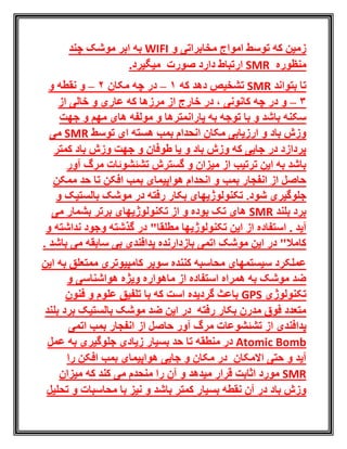 ‫و‬ ‫مخابراتی‬ ‫امواج‬ ‫توسط‬ ‫که‬ ‫زمین‬WIFI‫به‬‫چند‬ ‫موشک‬ ‫ابر‬
‫منظوره‬SMR‫صورت‬ ‫دارد‬ ‫ارتباط‬.‫میگیرد‬
‫بتواند‬ ‫تا‬SMR‫که‬ ‫دهد‬ ‫تشخیص‬1–‫مکان‬ ‫چه‬ ‫در‬2–‫و‬ ‫نقطه‬ ‫و‬
3–‫چه‬ ‫در‬ ‫و‬‫از‬ ‫خارج‬ ‫در‬ ، ‫کانونی‬‫از‬ ‫خالی‬ ‫و‬ ‫عاری‬ ‫که‬ ‫مرزها‬
‫به‬ ‫توجه‬ ‫با‬ ‫و‬ ‫باشد‬ ‫سکنه‬‫و‬ ‫پارانمترها‬‫مولفه‬‫های‬‫جهت‬ ‫و‬ ‫مهم‬
‫توسط‬ ‫ای‬ ‫هسته‬ ‫بمب‬ ‫انحدام‬ ‫مکان‬ ‫ارزیابی‬ ‫و‬ ‫باد‬ ‫وزش‬SMR‫می‬
‫کمتر‬ ‫باد‬ ‫وزش‬ ‫جهت‬ ‫و‬ ‫طوفان‬ ‫یا‬ ‫و‬ ‫باد‬ ‫وزش‬ ‫که‬ ‫جایی‬ ‫در‬ ‫پردازد‬
‫آور‬ ‫مرگ‬ ‫تشئشوئات‬ ‫گسترش‬ ‫و‬ ‫میزان‬ ‫از‬ ‫ترتیب‬ ‫این‬ ‫به‬ ‫باشد‬
‫بمب‬ ‫انفجار‬ ‫از‬ ‫حاصل‬‫افکن‬ ‫بمب‬ ‫هواپیمای‬ ‫انحدام‬ ‫و‬‫ممکن‬ ‫حد‬ ‫تا‬
.‫شود‬ ‫جلوگیری‬‫و‬ ‫بالستیک‬ ‫موشک‬ ‫در‬ ‫رفته‬ ‫بکار‬ ‫تکنولوژیهای‬
‫بلند‬ ‫برد‬SMR‫تکنول‬ ‫از‬ ‫و‬ ‫بوده‬ ‫تک‬ ‫های‬‫می‬ ‫بشمار‬ ‫برتر‬ ‫وژیهای‬
‫آید‬.‫م‬ ‫تکنولوژیها‬ ‫این‬ ‫از‬ ‫استفاده‬‫طل‬‫و‬ ‫نداشته‬ ‫وجود‬ ‫گذشته‬ ‫در‬ "‫قا‬
. ‫باشد‬ ‫می‬ ‫سابقه‬ ‫بی‬ ‫پدافندی‬ ‫بازدارنده‬ ‫اتمی‬ ‫موشک‬ ‫این‬ ‫در‬ "‫کامال‬
‫این‬ ‫به‬ ‫ممتعلق‬ ‫کامپیوتری‬ ‫سوپر‬ ‫کننده‬ ‫محاسبه‬ ‫سیستمهای‬ ‫عملکرد‬
‫و‬ ‫هواشناسی‬ ‫ویژه‬ ‫ماهواره‬ ‫از‬ ‫استفاده‬ ‫همراه‬ ‫به‬ ‫موشک‬ ‫ضد‬
‫تکنولوژی‬GPS‫فنون‬ ‫و‬ ‫علوم‬ ‫تلفیق‬ ‫با‬ ‫که‬ ‫است‬ ‫گردیده‬ ‫باعث‬
‫بلند‬ ‫برد‬ ‫بالستیک‬ ‫موشک‬ ‫ضد‬ ‫این‬ ‫در‬ ‫رفته‬ ‫بکار‬ ‫مدرن‬ ‫فوق‬ ‫متعدد‬
‫پدافندی‬‫از‬ ‫حاصل‬ ‫آور‬ ‫مرگ‬ ‫تشئشوعات‬ ‫از‬‫انفجار‬‫بمب‬‫اتمی‬
Atomic Bomb‫منطقه‬ ‫در‬‫زیادی‬ ‫بسیار‬ ‫حد‬ ‫تا‬‫جلوگیری‬‫عمل‬ ‫به‬
‫االمکان‬ ‫حتی‬ ‫و‬ ‫آید‬‫را‬ ‫افکن‬ ‫بمب‬ ‫هواپیمای‬ ‫جایی‬ ‫و‬ ‫مکان‬ ‫در‬
SMR‫مید‬ ‫قرار‬ ‫اثابت‬ ‫مورد‬‫هد‬‫میزان‬ ‫که‬ ‫کند‬ ‫می‬ ‫منحدم‬ ‫را‬ ‫آن‬ ‫و‬
‫با‬ ‫کمتر‬ ‫بسیار‬ ‫نقطه‬ ‫آن‬ ‫در‬ ‫باد‬ ‫وزش‬‫ش‬‫د‬‫تحلیل‬ ‫و‬ ‫محاسبات‬ ‫با‬ ‫نیز‬ ‫و‬
 