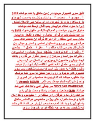 ‫کامپ‬ ‫سوپر‬ ‫دقیق‬‫موشک‬ ‫ضد‬ ‫به‬ ‫متعلق‬ ‫زمین‬ ‫در‬ ‫موجود‬ ‫یوتر‬SMR
1-‫و‬ ‫جهت‬2–‫سمت‬‫و‬3–‫راستای‬‫و‬ ‫شهرها‬ ‫سمت‬ ‫به‬ ‫باد‬ ‫وزش‬
. ‫نباشد‬ ‫االمکان‬ ‫حتی‬ ‫سکنه‬ ‫دارای‬ ‫شهرهای‬ ‫مراکز‬ ‫یا‬ ‫و‬ ‫روستاها‬ ‫یا‬
‫موشک‬ ‫ضد‬ ‫توسط‬ ‫افکن‬ ‫بمب‬ ‫هواپیمای‬ ‫انحدام‬ ‫مجرد‬ ‫به‬ ‫زیرا‬
‫صوت‬ ‫مافوق‬ ‫و‬ ‫اتوماتیک‬ ‫تمام‬ ‫و‬ ‫هوشمند‬ ‫و‬ ‫مدرن‬ ‫مافوق‬SMR‫به‬
‫حاصل‬ ‫آور‬ ‫مرگ‬ ‫تشئشوئات‬ ‫سرعت‬‫از‬‫هواپیمای‬ ‫انفجار‬ ‫و‬ ‫انحدام‬
‫بسیار‬ ‫تشئشوعات‬ ‫این‬ ‫گرفت‬ ‫خواهد‬ ‫فرا‬ ‫را‬ ‫منطقه‬ ‫اتمی‬ ‫بمب‬ ‫حامل‬
‫بدن‬ ‫حیاتی‬ ‫و‬ ‫اصلی‬ ‫و‬ ‫اساسی‬ ‫قسمتهای‬ ‫روی‬ ‫بر‬ ‫و‬ ‫بوده‬ ‫آور‬ ‫مرگ‬
: ‫مانند‬ ‫گذارد‬ ‫می‬ ‫بدی‬ ‫آثار‬ ‫انسان‬1–‫مغز‬2–‫طحال‬3–‫چشمان‬
4–‫قلب‬5–‫تیروئید‬ ‫غده‬‫بدن‬ ‫اساسی‬ ‫و‬ ‫حساس‬ ‫بسیار‬ ‫بخشهای‬ ‫و‬
‫باعث‬ ‫و‬ ‫گذارد‬ ‫می‬ ‫ناگوار‬ ‫بسیار‬ ‫زای‬ ‫سرطان‬ ‫و‬ ‫سوزاننده‬ ‫تاثیرات‬ ،
‫انسان‬ ‫در‬ ‫کروموزومی‬ ‫متاسیون‬ ‫و‬ ‫جهش‬ ‫ایجاد‬‫یعنی‬ ‫گردد‬ ‫می‬
‫خواهد‬ ‫باال‬ ‫شوند‬ ‫متولد‬ ‫الخلقه‬ ‫ناقص‬ ‫آنکه‬ ‫احتمال‬ ‫بعدی‬ ‫نسلهای‬
‫سوپر‬ ‫بمب‬ ‫تشخیص‬ ‫سیستم‬ ‫که‬ ‫است‬ ‫دلیل‬ ‫همین‬ ‫به‬ "‫دقیقا‬ ‫و‬ ‫رفت‬
‫زمین‬ ‫روی‬ ‫بر‬ ‫موجود‬ ‫کامپیوترهای‬‫موشک‬ ‫ضد‬ ‫سوپر‬ ‫به‬ ‫متعلق‬
‫که‬ ‫میباشد‬ ‫منظوره‬ ‫چند‬‫از‬ ‫کسری‬ ‫در‬ ‫را‬ ‫محاسبه‬ ‫تریلیاردها‬ ‫که‬
‫اتمی‬ ‫بمب‬ ‫میدهند‬ ‫انجام‬ ‫ثانیه‬ ‫زمان‬ ‫واحد‬Atomic BOMB‫یا‬
NOCLEAR WARHEAD‫ضد‬ ‫اتمی‬ ‫کالهک‬ ‫یا‬ ‫اتمی‬ ‫جنگی‬ ‫سر‬
‫موشک‬SMR‫و‬ ‫باد‬ ‫وزش‬ ‫سمت‬ ‫و‬ ‫راستا‬ ‫و‬ ‫جهت‬ ‫و‬ ‫وضعیت‬
‫در‬ ‫منطقه‬ ‫در‬ ‫را‬ ‫طوفان‬ ‫و‬ ‫باد‬ ‫وزش‬ ‫سرعت‬1‫زمان‬ ‫واحد‬ ‫میلیونیوم‬
‫هواشناسی‬ ‫مخصوص‬ ‫و‬ ‫ویژه‬ ‫های‬ ‫ماهواره‬ ‫توسط‬ ‫و‬ ‫ثانیه‬‫متعلق‬
‫را‬ ‫خودش‬ ‫به‬‫باشد‬ ‫قادر‬ ‫تا‬ ‫کند‬ ‫می‬ ‫ارزیابی‬ ‫و‬ ‫محاسبه‬ ‫تمام‬ ‫دقت‬ ‫با‬ ‫و‬
‫مرزه‬ ‫از‬ ‫خارج‬ ‫در‬ ‫ای‬ ‫منطقه‬ ‫چه‬ ‫در‬ ‫که‬ ‫دهد‬ ‫تشخیص‬ ‫که‬‫ا‬
 