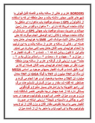 BORDERS‫با‬ ‫قبولی‬ ‫قابل‬ ‫فاصله‬ ‫و‬ ‫باشد‬ ‫سکنه‬ ‫از‬ ‫خالی‬ ‫و‬ ‫عاری‬
‫استفاده‬ ‫با‬ ‫که‬ ‫ای‬ ‫منطقه‬ ‫محل‬ ‫و‬ ‫باشد‬ ‫داشته‬ ‫مجاور‬ ‫کشور‬ ‫شهرهای‬
‫تکنولوژی‬ ‫از‬GPS‫به‬ ‫متعلق‬ ‫ای‬ ‫ماهواره‬ ‫یاب‬ ‫موقعیت‬ ‫سیستم‬ (
‫آمریکا‬ ‫متحده‬ ‫ایاالت‬‫دارای‬ ‫که‬30‫زمین‬ ‫مدار‬ ‫در‬ ‫واقع‬ ‫ماهواره‬
‫موقعیت‬ ‫سیستم‬ ‫مدیریت‬ ‫و‬ ‫میباشد‬‫جهانی‬ ‫یاب‬GPS‫در‬ ‫مارشال‬ ‫در‬
‫میباشد‬ ‫متحده‬ ‫ایاالت‬)‫که‬ ‫میگردد‬ ‫انجام‬ ‫الوصفی‬ ‫زاید‬ ‫تالش‬‫حتی‬
‫االمکان‬‫اتمی‬ ‫موشک‬ ‫اثابت‬ ‫مکان‬SMR‫بمب‬ ‫حامل‬ ‫هواپیمای‬ ‫به‬
، ‫ای‬ ‫هسته‬‫باشد‬ ‫سکنه‬ ‫از‬ ‫عاری‬ ‫و‬ ‫سکنه‬ ‫از‬ ‫خالی‬‫ترتیب‬ ‫این‬ ‫به‬ ‫و‬
‫مبادرت‬ ‫اتمی‬ ‫بمب‬ ‫حامل‬ ‫افکن‬ ‫بمب‬ ‫هواپیمای‬ ‫انحدام‬ ‫به‬‫می‬‫نمای‬.‫د‬
‫بنابراین‬‫که‬ ‫شد‬ ‫روشن‬ ‫کنون‬ ‫تا‬1-‫و‬ ‫شدت‬2-‫و‬ ‫انفجار‬ ‫قدرت‬3
-‫و‬ ‫میزان‬4-‫و‬ ‫جهت‬5-‫و‬ ‫سمت‬6-‫باد‬ ‫وزش‬ ‫راستای‬‫و‬7–
‫مورد‬ "‫حتما‬‫ارزیابی‬‫و‬ ‫گرفته‬ ‫قرار‬‫منطقه‬ ‫بودن‬ ‫سکنه‬ ‫از‬ ‫عاری‬
‫بر‬ ‫که‬ ‫ای‬ ‫هسته‬ ‫افکن‬ ‫بمب‬ ‫هواپیمای‬ ‫انحدام‬ ‫جهت‬ ‫در‬ ‫نظر‬ ‫مورد‬
‫اساس‬ ‫بر‬ ‫موجود‬ ‫بمبهای‬ ‫انفجار‬ ‫قدرت‬ ‫و‬ ‫شدت‬ ‫دقیق‬ ‫آورد‬MEGA
‫تن‬ ‫مگا‬ ‫تن‬TNT‫تن‬ ‫میلیون‬TNT‫گیگا‬ ‫یا‬GIGA‫تن‬TNT‫معادل‬
‫تن‬ ‫میلیارد‬TNT‫و‬ ‫گردد‬ ‫می‬ ‫انجام‬ ‫هوا‬ ‫و‬ ‫آب‬ ‫وضعیت‬ ‫محاسبه‬ ‫و‬
‫گفت‬ ‫که‬ ‫همانطور‬‫مرگ‬ ‫تشئشوعات‬ ‫گسترش‬ ‫میزان‬ ‫و‬ ‫مقدار‬ ‫شد‬ ‫ه‬
‫آور‬‫گوناگونی‬ ‫و‬ ‫متنوع‬ ‫بسیار‬ ‫پارامترهای‬ ‫به‬ ‫اکتیویته‬ ‫رادیو‬
‫شده‬ ‫شکافته‬ ‫عنصر‬ ‫خلوص‬ ‫درجه‬ ‫مهمتر‬ ‫همه‬ ‫از‬ ‫که‬ ‫دارد‬ ‫بستگی‬
‫بمب‬ ‫در‬ ‫موجود‬ ‫پلوتونیوم‬ ‫و‬ ‫اورانیوم‬ ‫عنصر‬ ‫میزان‬ ‫و‬ ‫جرم‬ ‫و‬ ‫وزن‬
‫صو‬ ‫در‬ ‫اینکه‬ ‫ارزیابی‬ "‫نتیجتا‬ ‫و‬ ‫دانسیته‬ ‫و‬ ‫چگالی‬ ‫و‬ ‫اتمی‬‫رت‬
‫بمب‬ ‫نوع‬ ‫از‬ ‫فالن‬ ‫وزن‬ ‫و‬ ‫فالن‬ ‫مقدار‬ ‫خلوص‬ ‫درجه‬ ‫با‬ ‫بمبی‬ ‫انفجار‬
‫پلوتونیوم‬Pu‫اورانیوم‬ ‫یا‬U‫میزان‬ ‫شدت‬ ‫از‬ ‫آن‬ ‫به‬ ‫منجر‬ ‫یا‬ ‫و‬
 