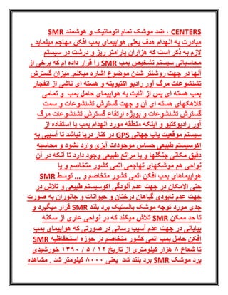 CENTERS‫هوشمند‬ ‫و‬ ‫اتوماتیک‬ ‫تمام‬ ‫موشک‬ ‫ضد‬ ،SMR
. ‫مینماید‬ ‫مهاجم‬ ‫افکن‬ ‫بمب‬ ‫هواپیمای‬ ‫یعنی‬ ‫هدف‬ ‫انهدام‬ ‫به‬ ‫مبادرت‬
‫سیستم‬ ‫در‬ ‫درشت‬ ‫و‬ ‫ریز‬ ‫پارامتر‬ ‫هزاران‬ ‫که‬ ‫است‬ ‫ذکر‬ ‫به‬ ‫الزم‬
‫بمب‬ ‫تشخیص‬ ‫سیستم‬ ‫محاسباتی‬SMR‫از‬ ‫برخی‬ ‫که‬ ‫ام‬ ‫داده‬ ‫قرار‬ ‫را‬
‫آنها‬‫در‬‫گسترش‬ ‫میزان‬ .‫میکنم‬ ‫اشاره‬ ‫موضوع‬ ‫شدن‬ ‫روشنتر‬ ‫جهت‬
‫اکتیویته‬ ‫رادیو‬ ‫آور‬ ‫مرگ‬ ‫تشئشوعات‬‫انفجار‬ ‫از‬ ‫ناشی‬ ‫ای‬ ‫هسته‬ ‫و‬
‫تمامی‬ ‫و‬ ‫بمب‬ ‫حامل‬ ‫هواپیمای‬ ‫به‬ ‫اثابت‬ ‫از‬ ‫پس‬ ‫ای‬ ‫هسته‬ ‫بمب‬
‫سمت‬ ‫و‬ ‫تشئشوعات‬ ‫گسترش‬ ‫جهت‬ ‫و‬ ‫آن‬ ‫ای‬ ‫هسته‬ ‫کالهکهای‬
‫و‬ ‫تشئشوعات‬ ‫گسترش‬‫بویژه‬‫تشئش‬ ‫گسترش‬ ‫ارتفاع‬‫و‬‫مرگ‬ ‫عات‬
‫رادیوکتیو‬ ‫آور‬‫از‬ ‫استفاده‬ ‫با‬ ‫بمب‬ ‫انهدام‬ ‫مورد‬ ‫منطقه‬ ‫اینکه‬ ‫و‬
‫جهانی‬ ‫یاب‬ ‫موقعیت‬ ‫سیستم‬GPS‫به‬ ‫آسیبی‬ ‫تا‬ ‫نباشد‬ ‫دریا‬ ‫کنار‬ ‫در‬
‫محاسبه‬ ‫و‬ ‫نشود‬ ‫وارد‬ ‫آبزی‬ ‫موجودات‬ ‫حساس‬ ‫طبیعی‬ ‫اکوسیستم‬
‫آن‬ ‫در‬ ‫آنکه‬ ‫تا‬ ‫دارد‬ ‫وجود‬ ‫طبیعی‬ ‫مراتع‬ ‫یا‬ ‫و‬ ‫جنگلها‬ ‫مکانی‬ ‫دقیق‬
‫هم‬ ‫نواحی‬‫یا‬ ‫و‬ ‫متخاصم‬ ‫کشور‬ ‫اتمی‬ ‫تهاجمی‬ ‫موشکهای‬
‫اتمی‬ ‫افکن‬ ‫بمب‬ ‫هواپیماهای‬... ‫و‬ ‫متخاصم‬ ‫کشور‬‫توسط‬SMR
‫االمکان‬ ‫حتی‬‫و‬ ‫طبیعی‬ ‫اکوسیستم‬ ‫آلودگی‬ ‫عدم‬ ‫جهت‬ ‫در‬‫در‬ ‫تالش‬
‫عدم‬ ‫جهت‬‫جانوران‬ ‫و‬ ‫حیوانات‬ ‫و‬ ‫درختان‬ ‫گیاهان‬ ‫نابودی‬‫صورت‬ ‫به‬
‫بلند‬ ‫برد‬ ‫بالستیک‬ ‫موشک‬ ‫توجه‬ ‫مورد‬ ‫جدی‬SMR‫میگیرد‬ ‫قرار‬‫و‬
‫ممکن‬ ‫حد‬ ‫تا‬SMR‫سکنه‬ ‫از‬ ‫عاری‬ ‫نواحی‬ ‫در‬ ‫که‬ ‫میکند‬ ‫تالش‬
‫بمب‬ ‫هواپیمای‬ ‫که‬ ‫صورتی‬ ‫در‬ ‫رسانی‬ ‫آسیب‬ ‫عدم‬ ‫جهت‬ ‫در‬ ‫بیابانی‬
‫اتمی‬ ‫بمب‬ ‫حامل‬ ‫افکن‬‫متخاصم‬ ‫کشور‬‫استحفاظیه‬ ‫حوزه‬ ‫در‬SMR
‫شعاع‬ ‫تا‬8‫تاریخ‬ ‫از‬ ‫کیلومتری‬ ‫هزار‬21/5/1390‫خورشیدی‬
‫موشک‬ ‫برد‬SMR‫شد‬ ‫بلند‬ ‫برد‬‫یعنی‬8000‫شد‬ ‫کیلومتر‬‫مشاهده‬ .
 