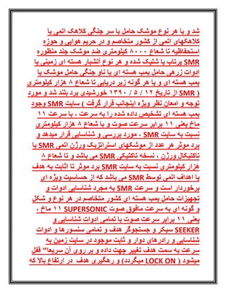 ‫با‬ ‫و‬ ‫شد‬‫نوع‬ ‫هر‬‫یا‬ ‫اتمی‬ ‫کالهک‬ ‫جنگی‬ ‫سر‬ ‫با‬ ‫حامل‬ ‫موشک‬
‫اتمی‬ ‫کالهکهای‬‫و‬ ‫متخاصم‬ ‫کشور‬ ‫از‬‫حوزه‬ ‫و‬ ‫هوایی‬ ‫حریم‬ ‫در‬
‫شعاع‬ ‫تا‬ ‫استحفاظیه‬8000‫منظوره‬ ‫جند‬ ‫موشک‬ ‫ضد‬ ‫کیلومتری‬
SMR‫یا‬ ‫زمینی‬ ‫ای‬ ‫هسته‬ ‫آتشبار‬ ‫نوع‬ ‫هر‬ ‫و‬ ‫شده‬ ‫شلیک‬ ‫یا‬ ‫پرتاب‬
‫ای‬ ‫هسته‬ ‫بمب‬ ‫حامل‬ ‫زرهی‬ ‫ادوات‬‫موش‬ ‫حامل‬ ‫جنگی‬ ‫ناو‬ ‫یا‬‫یا‬ ‫ک‬
‫شعاع‬ ‫تا‬ ‫دریایی‬ ‫زیر‬ ‫گونه‬ ‫هر‬ ‫یا‬ ‫و‬ ‫ای‬ ‫هسته‬ ‫بمب‬8‫کیلومتری‬ ‫هزار‬
(SMR‫تاریخ‬ ‫از‬21/5/1390‫شد‬ ‫بلند‬ ‫برد‬ ‫خورشیدی‬‫مورد‬ ‫و‬
‫گرفت‬ ‫قرار‬ ‫اینجانب‬ ‫ویژه‬ ‫نظر‬ ‫امعان‬ ‫و‬ ‫توجه‬‫سایت‬ )SMR‫وجود‬
‫شده‬ ‫داده‬ ‫تشخیص‬ ‫ای‬ ‫هسته‬ ‫بمب‬‫را‬‫سرعت‬ ‫با‬ ، ‫سرعت‬ ‫به‬11
‫یعنی‬ ‫ماخ‬11‫شعاع‬ ‫با‬ ‫و‬ ‫صوت‬ ‫سرعت‬ ‫برابر‬8‫کیلومتری‬ ‫هزار‬
‫سایت‬ ‫به‬ ‫نسبت‬SMR‫و‬ ‫میدهد‬ ‫قرار‬ ‫شناسایی‬ ‫و‬ ‫بررسی‬ ‫مورد‬ ،
‫اتمی‬ ‫ورژن‬ ‫استراتزیک‬ ‫موشکهای‬ ‫از‬ ‫عدد‬ ‫هر‬ ‫موثر‬ ‫برد‬SMR‫یا‬
‫تاکتیکی‬ ‫نسخه‬ ، ‫ورژن‬ ‫تاکتیکال‬SMR‫شعاع‬ ‫تا‬ ‫و‬ ‫باشد‬ ‫می‬8
‫به‬ ‫نسبت‬ ‫کیلومتری‬ ‫هزار‬‫سایت‬SMR‫هدف‬ ‫به‬ ‫اثابت‬ ‫تا‬ ‫موثر‬ ‫برد‬
‫توسط‬ ‫اتمی‬ ‫اهداف‬ ‫یا‬SMR‫که‬ ‫باشد‬ ‫می‬‫از‬‫ای‬ ‫ویژه‬ ‫حساسیت‬
‫سرعت‬ ‫و‬ ‫است‬ ‫برخوردار‬SMR‫و‬ ‫ادوات‬ ‫شناسایی‬ ‫مجرد‬ ‫به‬
‫ای‬ ‫هسته‬ ‫بمب‬ ‫حامل‬ ‫تجهیزات‬‫متخاصم‬ ‫کشور‬‫شکل‬ ‫و‬ ‫نوع‬ ‫هر‬ ‫در‬
‫صوت‬ ‫مافوق‬ ‫سرعت‬ ‫به‬ ‫ای‬ ‫گونه‬ ‫و‬SUPERSONIC11، ‫ماخ‬
‫یعنی‬11‫ص‬ ‫سرعت‬ ‫برابر‬‫و‬ ‫شناسایی‬ ‫ادوات‬ ‫تمامی‬ ‫با‬ ‫وت‬
SEEKER‫هدف‬ ‫جستجوگر‬ ‫و‬ ‫سیکر‬‫ادوات‬ ‫و‬ ‫سنسورها‬ ‫تمامی‬ ‫و‬
‫به‬ ‫زمین‬ ‫سایت‬ ‫در‬ ‫موجود‬ ‫ثابت‬ ‫و‬ ‫دوار‬ ‫رادرهای‬ ‫و‬ ‫شناسایی‬
‫هدف‬ ‫سمت‬ ‫به‬ ‫سرعت‬‫قفل‬ "‫سریعا‬ ‫آن‬ ‫روی‬ ‫بر‬ ‫و‬ ‫داده‬ ‫جهت‬ ‫تغییر‬
( ‫میشود‬LOCK ON‫میگردد‬)‫که‬ ‫باال‬ ‫ارتفاع‬ ‫در‬ ‫هدف‬ ‫رهگیری‬ ‫و‬
 