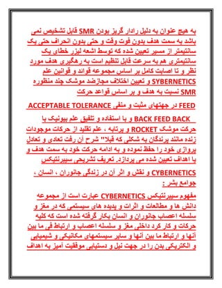 ‫بودن‬ ‫گریز‬ ‫رادار‬ ‫دلیل‬ ‫به‬ ‫عنوان‬ ‫هیچ‬ ‫به‬SMR‫نمی‬ ‫تشخیص‬ ‫قابل‬
‫یک‬ ‫حتی‬ ‫انحراف‬ ‫بدون‬ ‫حتی‬ ‫و‬ ‫وقت‬ ‫فوت‬ ‫بدون‬ ‫هدف‬ ‫سمت‬ ‫به‬ ‫باشد‬
‫یک‬ ‫خطای‬ ‫لیزر‬ ‫اشعه‬ ‫توسط‬ ‫که‬ ‫شده‬ ‫تعیین‬ ‫مسیر‬ ‫از‬ ‫سانتیمتر‬
‫مورد‬ ‫هدف‬ ‫رهگیری‬ ‫به‬ ‫است‬ ‫تنظیم‬ ‫قابل‬ ‫سرعت‬ ‫به‬ ‫هم‬ ‫سانتیمتری‬
‫قوا‬ ‫مجموعه‬ ‫اساس‬ ‫بر‬ ‫کامل‬ ‫اصابت‬ ‫تا‬ ‫و‬ ‫نظر‬‫علم‬ ‫قوانین‬ ‫و‬ ‫ئد‬
SYBERNETICS‫مجاز‬ ‫اختالف‬ ‫تعیین‬ ‫و‬‫منظوره‬ ‫چند‬ ‫موشک‬ ‫ضد‬
SMR‫حرکت‬ ‫قواعد‬ ‫اساس‬ ‫بر‬ ‫و‬ ‫هدف‬ ‫به‬ ‫نسبت‬
ACCEPTABLE TOLERANCE ‫منفی‬ ‫و‬ ‫مثبت‬ ‫جهتهای‬ ‫در‬ FEED
EED BACKFBACK‫با‬ ‫بیونیک‬ ‫علم‬ ‫تلفیق‬ ‫و‬ ‫استفاده‬ ‫با‬ ‫و‬
‫موشک‬ ‫حرکت‬ROCKET‫موجودات‬ ‫حرکات‬ ‫از‬ ‫تقلید‬ ‫علم‬ ، ‫پرتابه‬ ‫و‬
‫تعادل‬ ‫و‬ ‫تعادی‬ ‫رفت‬ ‫آن‬ ‫شرح‬ "‫قبال‬ ‫که‬ ‫شکلی‬ ‫به‬ ‫پرندگان‬ ‫مانند‬ ‫زنده‬
‫و‬ ‫نموده‬ ‫حفظ‬ ‫را‬ ‫خود‬ ‫پروازی‬‫و‬ ‫هدف‬ ‫سمت‬ ‫به‬ ‫خود‬ ‫حرکت‬ ‫ادامه‬ ‫به‬
‫شده‬ ‫تعیین‬ ‫اهداف‬ ‫یا‬.‫پردازد‬ ‫می‬‫سیبرنتیکس‬ ‫تشریحی‬ ‫تعریف‬
CYBERNETICS، ‫جانوران‬ ‫زندگی‬ ‫در‬ ‫آن‬ ‫اثر‬ ‫و‬ ‫نقش‬ ‫و‬، ‫انسان‬
: ‫بشر‬ ‫جوامع‬
‫سیبرنتیکس‬ ‫مفهوم‬CYBERNETICS‫مجموعه‬ ‫از‬ ‫است‬ ‫عبارت‬
‫و‬ ‫مغز‬ ‫در‬ ‫که‬ ‫سیستمی‬ ‫های‬ ‫پدیده‬ ‫و‬ ‫اثرات‬ ‫و‬ ‫مطالعات‬ ‫و‬ ‫ها‬ ‫دانش‬
‫کلیه‬ ‫که‬ ‫است‬ ‫شده‬ ‫گرفته‬ ‫بکار‬ ‫انسان‬ ‫و‬ ‫جانوران‬ ‫اعصاب‬ ‫سلسله‬
‫بین‬ ‫ما‬ ‫فی‬ ‫ارتباط‬ ‫و‬ ‫اعصاب‬ ‫سلسله‬ ‫و‬ ‫مغز‬ ‫داخلی‬ ‫کرد‬ ‫کار‬ ‫و‬ ‫حرکات‬
‫ما‬ ‫ارتباط‬ ‫و‬ ‫آنها‬‫شیمیایی‬ ‫و‬ ‫مکانیکی‬ ‫سیستمهای‬ ‫سایر‬ ‫و‬ ‫آنها‬ ‫بین‬
‫اهداف‬ ‫به‬ ‫آمیز‬ ‫موفقیت‬ ‫دستیابی‬ ‫و‬ ‫نیل‬ ‫جهت‬ ‫در‬ ‫را‬ ‫بدن‬ ‫الکتریکی‬ ‫و‬
 