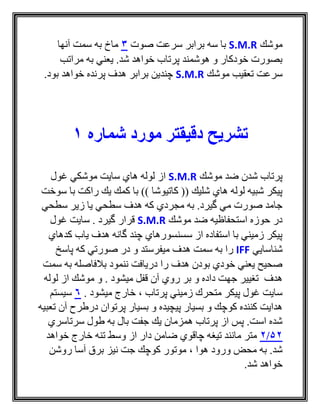 ‫موشك‬S.M.R‫صوت‬ ‫سرعت‬ ‫برابر‬ ‫سه‬ ‫با‬3‫آنها‬ ‫سمت‬ ‫به‬ ‫ماخ‬
‫مراتب‬ ‫به‬ ‫يعني‬ .‫شد‬ ‫خواهد‬ ‫پرتاب‬ ‫هوشمند‬ ‫و‬ ‫خودكار‬ ‫بصورت‬
‫موشك‬ ‫تعقيب‬ ‫سرعت‬S.M.R.‫بود‬ ‫خواهد‬ ‫پرنده‬ ‫هدف‬ ‫برابر‬ ‫چندين‬
‫تشریح‬‫دقیقتر‬‫شماره‬ ‫مورد‬1
‫موشك‬ ‫ضد‬ ‫شدن‬ ‫پرتاب‬S.M.R‫غول‬ ‫موشكي‬ ‫سايت‬ ‫هاي‬ ‫لوله‬ ‫از‬
‫سوخت‬ ‫با‬ ‫راكت‬ ‫يك‬ ‫كمك‬ ‫با‬ )) ‫كاتيوشا‬ (( ‫شليك‬ ‫هاي‬ ‫لوله‬ ‫شبيه‬ ‫پيكر‬
‫سطحي‬ ‫زير‬ ‫يا‬ ‫سطحي‬ ‫هدف‬ ‫كه‬ ‫مجردي‬ ‫به‬ .‫گيرد‬ ‫مي‬ ‫صورت‬ ‫جامد‬
‫موشك‬ ‫ضد‬ ‫استحفاظيه‬ ‫حوزه‬ ‫در‬S.M.R‫غول‬ ‫سايت‬ . ‫گيرد‬ ‫قرار‬
‫كدهاي‬ ‫ياب‬ ‫هدف‬ ‫گانه‬ ‫چند‬ ‫سسنسورهاي‬ ‫از‬ ‫استفاده‬ ‫با‬ ‫زميني‬ ‫پيكر‬
‫شناسا‬‫يي‬IFF‫به‬ ‫را‬‫پاسخ‬ ‫كه‬ ‫صورتي‬ ‫در‬ ‫و‬ ‫ميفرستد‬ ‫هدف‬ ‫سمت‬
‫سمت‬ ‫به‬ ‫بالفاصله‬ ‫ننمود‬ ‫دريافت‬ ‫را‬ ‫هدف‬ ‫بودن‬ ‫خودي‬ ‫يعني‬ ‫صحيح‬
‫لوله‬ ‫از‬ ‫موشك‬ ‫و‬ . ‫ميشود‬ ‫قفل‬ ‫آن‬ ‫روي‬ ‫بر‬ ‫و‬ ‫داده‬ ‫جهت‬ ‫تغيير‬ ‫هدف‬
‫پرتاب‬ ‫زميني‬ ‫متحرك‬ ‫پيكر‬ ‫غول‬ ‫سايت‬،. ‫ميشود‬ ‫خارج‬6‫سيستم‬
‫بسيا‬ ‫و‬ ‫پيچيده‬ ‫بسيار‬ ‫و‬ ‫كوچك‬ ‫كننده‬ ‫هدايت‬‫ر‬‫تعب‬ ‫آن‬ ‫درطرح‬ ‫پرتوان‬‫يه‬
‫سرتاسري‬ ‫طول‬ ‫به‬ ‫بال‬ ‫جفت‬ ‫يك‬ ‫همزمان‬ ‫پرتاب‬ ‫از‬ ‫پس‬ .‫است‬ ‫شده‬
52/2‫خواهد‬ ‫خارج‬ ‫تنه‬ ‫وسط‬ ‫از‬ ‫دار‬ ‫ضامن‬ ‫چاقوي‬ ‫تيغه‬ ‫مانند‬ ‫متر‬
‫هوا‬ ‫ورود‬ ‫محض‬ ‫به‬ .‫شد‬،‫روشن‬ ‫آسا‬ ‫برق‬ ‫نيز‬ ‫جت‬ ‫كوچك‬ ‫موتور‬
.‫شد‬ ‫خواهد‬
 