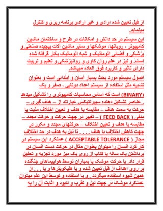 ‫کنترل‬ ‫و‬ ‫ریزی‬ ‫برنامه‬ ‫ارادی‬ ‫غیر‬ ‫و‬ ‫ارادی‬ ‫شده‬ ‫تعیین‬ ‫قبل‬ ‫از‬
.‫مینماید‬
‫ماشین‬ ‫ساختمان‬ ‫و‬ ‫طرح‬ ‫در‬ ‫امکانات‬ ‫و‬ ‫دانش‬ ‫حد‬ ‫در‬ ‫سیستم‬ ‫این‬
‫سایر‬ ‫و‬ ‫موشکها‬ ،‫روباتها‬ ، ‫کامپیوتر‬‫و‬ ‫صنعتی‬ ‫پیچیده‬ ‫آالت‬ ‫ماشین‬
‫شده‬ ‫گرفته‬ ‫بکار‬ ‫اتوماتیک‬ ‫شبه‬ ‫و‬ ‫اتوماتیک‬ ‫فضائی‬ ‫و‬ ‫پزشکی‬
‫تربیت‬ ‫و‬ ‫تعلیم‬ ‫و‬ ‫روانپزشکی‬ ‫و‬ ‫کاوی‬ ‫روان‬ ‫علم‬ ‫در‬ ‫نیز‬ ‫و‬ .‫است‬
.‫میباشد‬ ‫العاده‬ ‫فوق‬ ‫کاربرد‬ ‫و‬ ‫تاثیر‬ ‫دارای‬
‫بعنوان‬ ‫و‬ ‫است‬ ‫ابتدائی‬ ‫و‬ ‫آسان‬ ‫بسیار‬ ‫بحث‬ ‫مورد‬ ‫سیستم‬ ‫اصول‬
‫یک‬ ‫و‬ ‫صفر‬ ، ‫دوتایی‬ ‫اعداد‬ ‫سیستم‬ ‫از‬ ‫استفاده‬ ‫مثل‬ ‫تشبیه‬
(BINARY‫میدهد‬ ‫تشکیل‬ ‫را‬ ‫کامپیوتری‬ ‫محاسبات‬ ‫اساس‬ ‫که‬ ‫است‬ )
‫از‬ ‫عبارتند‬ ‫سیبرنتیکس‬ ‫دهنده‬ ‫تشکیل‬ ‫عناصر‬ .–‫گیری‬ ‫هدف‬–
‫هدف‬ ‫سمت‬ ‫به‬ ‫حرکت‬–‫اخ‬ ‫تعیین‬ ‫و‬ ‫هدف‬ ‫با‬ ‫مقایسه‬‫یا‬ ‫مثبت‬ ‫تالف‬
( ‫منفی‬FEED BACK)–‫حرکت‬ ‫جهت‬ ‫در‬ ‫تغییر‬‫مجدد‬ ‫حرکت‬ ‫و‬–
‫اختالف‬ ‫تعیین‬ ‫و‬ ‫هدف‬ ‫با‬ ‫مقایسه‬–‫در‬ ‫مکرر‬ ‫و‬ ‫مجدد‬ ‫حرکتهای‬
‫اختالف‬ ‫حد‬ ‫در‬ ‫هدف‬ ‫به‬ ‫نیل‬ ‫تا‬ . . . . ‫هدف‬ ‫با‬ ‫اختالف‬ ‫کاهش‬ ‫جهت‬
( ‫مجاز‬ACCEPTABLE TOLERANCE‫در‬ ‫سیستم‬ ‫این‬ ‫عملکرد‬ )
‫بعنو‬ ‫میتوان‬ ‫را‬ ‫انسان‬ ‫کرد‬ ‫کار‬‫در‬ ‫انسان‬ ‫دست‬ ‫حرکت‬ ‫در‬ ‫مثال‬ ‫ان‬
‫تحلیل‬ ‫و‬ ‫تجزیه‬ ‫مورد‬ ‫میز‬ ‫یک‬ ‫روی‬ ‫از‬ ‫کتاب‬ ‫یا‬ ‫سکه‬ ‫یک‬ ‫برداشتن‬
.‫داد‬ ‫قرار‬‫جنگنده‬ ‫هواپیماهای‬ ‫توسط‬ ‫بمباران‬ ‫یا‬ ‫موشک‬ ‫حرکت‬ ‫یا‬
. . . ‫یا‬ ‫و‬ ‫هلیکوپترها‬ ‫یا‬ ‫و‬ ‫شده‬ ‫تعیین‬ ‫قبل‬ ‫از‬ ‫اهداف‬ ‫روی‬ ‫بر‬‫از‬
‫میتوان‬ ‫علم‬ ‫این‬ ‫توسط‬ ‫و‬ ‫استفاده‬ ‫با‬ ‫و‬ . ‫میگردد‬ ‫استفاده‬ ‫شیوه‬ ‫همین‬
‫اثابت‬ ‫و‬ ‫نابود‬ ‫و‬ ‫تقرب‬ ‫و‬ ‫نیل‬ ‫جهت‬ ‫در‬ ‫موشک‬ ‫عملکرد‬‫را‬ ‫آن‬‫به‬
 