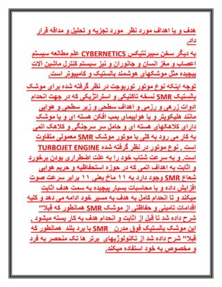 ‫هدف‬‫اهداف‬ ‫یا‬ ‫و‬‫ت‬ ‫و‬ ‫تجزیه‬ ‫مورد‬ ‫نظر‬ ‫مورد‬‫ح‬‫قرار‬ ‫مداقه‬ ‫و‬ ‫لیل‬
.‫داد‬
‫سیبرنتیکس‬ ‫سخن‬ ‫دیگر‬ ‫به‬CYBERNETICS‫سیستم‬ ‫مطالعه‬ ‫علم‬
‫جا‬ ‫و‬ ‫انسان‬ ‫مغز‬ ‫و‬ ‫اعصاب‬‫آالت‬ ‫ماشین‬ ‫کنترل‬ ‫سیستم‬ ‫نیز‬ ‫و‬ ‫نوران‬
‫مثل‬ ‫پیچیده‬‫موشکهای‬‫هوشمند‬‫و‬ ‫بالستیک‬.‫است‬ ‫کامپیوتر‬
‫موشک‬ ‫برای‬ ‫شده‬ ‫گرفته‬ ‫نظر‬ ‫در‬ ‫توربوجت‬ ‫موتور‬ ‫نوع‬ ‫اینکه‬ ‫توجه‬
‫بالستیک‬SMR‫استراتژیکی‬ ‫و‬ ‫تاکتیکی‬ ‫نسخه‬‫انحدام‬ ‫جهت‬ ‫در‬ ‫که‬
‫هوایی‬ ‫و‬ ‫سطحی‬ ‫زیر‬ ‫و‬ ‫سطحی‬ ‫اهداف‬ ‫و‬ ‫رزمی‬ ‫و‬ ‫زرهی‬ ‫ادوات‬
‫هلیکوپتر‬ ‫مانند‬‫و‬‫موشک‬ ‫یا‬ ‫و‬ ‫ای‬ ‫هسته‬ ‫افکن‬ ‫بمب‬ ‫هواپیمای‬ ‫یا‬
‫اتمی‬ ‫کالهک‬ ‫و‬ ‫سرجنگی‬ ‫سر‬ ‫حامل‬ ‫و‬ ‫ای‬ ‫هسته‬ ‫کالهکهای‬ ‫دارای‬
‫موشک‬ ‫موتور‬ ‫با‬ ‫کلی‬ ‫به‬ ‫رود‬ ‫می‬ ‫کار‬ ‫به‬SMR‫متفاوت‬ ‫معمولی‬
‫گرفت‬ ‫نظر‬ ‫در‬ ‫موتور‬ ‫نوع‬ . ‫است‬‫شده‬ ‫ه‬ENGINETURBOJET
.‫است‬‫شتاب‬ ‫سرعت‬ ‫به‬ ‫و‬‫برخورد‬ ‫بودن‬ ‫اضطراری‬ ‫علت‬ ‫به‬ ‫را‬ ‫خود‬
‫هوایی‬ ‫حریم‬ ‫و‬ ‫استحفاظیه‬ ‫حوزه‬ ‫در‬ ‫که‬ ‫اتمی‬ ‫اهداف‬ ‫به‬ ‫اثابت‬ ‫و‬
‫شعاع‬SMR‫به‬ ‫دارد‬ ‫وجود‬11‫یعنی‬ ‫ماخ‬11‫صوت‬ ‫سرعت‬ ‫برابر‬
‫اثابت‬ ‫هدف‬ ‫سمت‬ ‫به‬ ‫پیچیده‬ ‫بسیار‬ ‫محاسبات‬ ‫با‬ ‫و‬ ‫داده‬ ‫افزایش‬
‫کلیه‬ ‫و‬ ‫دهد‬ ‫می‬ ‫ادامه‬ ‫خود‬ ‫مسیر‬ ‫به‬ ‫هدف‬ ‫به‬ ‫کامل‬ ‫انحدام‬ ‫تا‬ ‫و‬ ‫میکند‬
‫حف‬ ‫و‬ ‫تامینی‬ ‫اقدامات‬‫ا‬‫موشک‬ ‫از‬ ‫ظتی‬SMR"‫قبال‬ ‫که‬ ‫همانطور‬
‫ب‬ ‫هدف‬ ‫انحدام‬ ‫و‬ ‫اثابت‬ ‫از‬ ‫قبل‬ ‫تا‬ ‫شد‬ ‫داده‬ ‫شرح‬‫میشود‬ ‫بسته‬ ‫کار‬ ‫ه‬.
‫بالستیک‬ ‫موشک‬ ‫این‬‫مدرن‬ ‫فوق‬SMR‫بر‬ ‫با‬‫که‬ ‫همانطور‬ ‫بلند‬ ‫د‬
‫تکنولوژی‬ ‫از‬ ‫شد‬ ‫داده‬ ‫شرح‬ "‫قبال‬‫های‬‫تک‬ ‫ها‬ ‫برتر‬‫فرد‬ ‫به‬ ‫منحصر‬
‫و‬.‫میکند‬ ‫استفاده‬ ‫خود‬ ‫به‬ ‫مخصوص‬
 