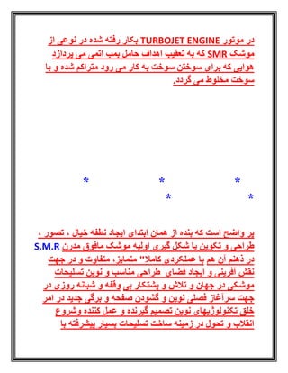 ‫موتور‬ ‫در‬TURBOJET ENGINE‫از‬ ‫نوعی‬ ‫در‬ ‫شده‬ ‫رفته‬ ‫بکار‬
‫موشک‬SMR‫پردازد‬ ‫می‬ ‫اتمی‬ ‫بمب‬ ‫حامل‬ ‫اهداف‬ ‫تعقیب‬ ‫به‬ ‫که‬
‫با‬ ‫و‬ ‫شده‬ ‫متراکم‬ ‫رود‬ ‫می‬ ‫کار‬ ‫به‬ ‫سوخت‬ ‫سوختن‬ ‫برای‬ ‫که‬ ‫هوایی‬
.‫گردد‬ ‫می‬ ‫مخلوط‬ ‫سوخت‬
* * *
* *
، ‫تصور‬ ، ‫خیال‬ ‫نطفه‬ ‫ایجاد‬ ‫ابتدای‬ ‫همان‬ ‫از‬ ‫بنده‬ ‫که‬ ‫است‬ ‫واضح‬ ‫پر‬
‫اولیه‬ ‫گیری‬ ‫شکل‬ ‫یا‬ ‫تکوین‬ ‫و‬ ‫طراحی‬‫مدرن‬ ‫مافوق‬ ‫موشک‬S.M.R
‫هم‬ ‫آن‬ ‫ذهنم‬ ‫در‬‫جهت‬ ‫در‬ ‫و‬ ‫متفاوت‬ ،‫متمایز‬ "‫کامال‬ ‫عملکردی‬ ‫با‬
‫تسلیحات‬ ‫نوین‬ ‫و‬ ‫مناسب‬ ‫طراحی‬ ‫فضای‬ ‫ایجاد‬ ‫و‬ ‫آفرینی‬ ‫نقش‬
‫بی‬ ‫پشتکار‬ ‫و‬ ‫تالش‬ ‫و‬ ‫جهان‬ ‫در‬ ‫موشکی‬‫در‬ ‫روزی‬ ‫شبانه‬ ‫و‬ ‫وقفه‬
‫و‬ ‫نوین‬ ‫فصلی‬ ‫سرآغاز‬ ‫جهت‬‫گشودن‬‫صفحه‬‫برگی‬ ‫و‬‫امر‬ ‫در‬ ‫جدید‬
‫وشروع‬ ‫کننده‬ ‫عمل‬ ‫و‬ ‫گیرنده‬ ‫تصمیم‬ ‫نوین‬ ‫تکنولوژیهای‬ ‫خلق‬
‫با‬ ‫پیشرفته‬ ‫بسیار‬ ‫تسلیحات‬ ‫ساخت‬ ‫زمینه‬ ‫در‬ ‫تحول‬ ‫و‬ ‫انقالب‬
 
