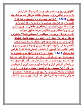 ‫افزارهای‬ ‫جنگ‬ ‫غالب‬ ‫در‬ ‫و‬ ‫بفرد‬ ‫منحصر‬ ‫و‬ ‫روز‬ ‫تکنولوژی‬
‫سی‬ ، ‫ویژه‬ ‫تدافعی‬ ‫و‬ ‫بازدارنده‬‫حفاظت‬ ‫ستم‬‫چند‬ ‫موشک‬ ‫ضد‬ ‫خودکار‬
‫منظوره‬S.M.R‫از‬ ‫که‬ ‫پرتابه‬ ‫سیستم‬ ‫این‬ ، ‫ام‬ ‫نموده‬ ‫طراحی‬ ‫را‬
‫و‬ ‫دقیقترین‬‫و‬ ‫کارآمدترین‬ ، ‫قویترین‬ ، ‫حساسترین‬ ‫حال‬ ‫درعین‬
‫در‬ ‫حفاظتی‬ ‫و‬ ‫تدافعی‬ ‫سیستم‬ ‫انواع‬ ‫ترین‬ ‫هوشمندانه‬‫بشمار‬ ‫جهان‬
( ‫صوت‬ ‫مافوق‬ ‫سرعت‬ ‫و‬ ‫شتاب‬ ‫پر‬ ‫عملکردی‬ ‫با‬ ‫و‬ ‫آید‬ ‫می‬
Supersonic‫برخوردار‬ )‫و‬ ‫مکانیزه‬ "‫کامال‬ ‫ازسیستمی‬ ‫و‬ ‫میباشد‬
‫و‬ ‫راستا‬ ‫در‬ ‫را‬ ‫است‬ ‫برخوردار‬ ‫خودکار‬‫در‬‫عملیات‬ ‫تکمیل‬ ‫جهت‬
‫تسلیحات‬ ‫این‬ ‫دارنده‬ ‫مختلف‬ ‫کشورهای‬ ‫کیان‬ ‫و‬ ‫مرزها‬ ‫از‬ ‫دفاعی‬
‫وبدین‬ ‫ام‬ ‫نموده‬ ‫ایجاد‬ ‫را‬ ‫فرد‬ ‫به‬ ‫منحصر‬‫و‬ ‫بسیار‬ ‫بروز‬ ‫از‬ ‫وسیله‬
‫که‬ ‫انسانی‬ ‫خطاهای‬ ‫از‬ ‫توجهی‬ ‫قابل‬ ‫و‬ ‫اعظم‬ ‫بخش‬‫طراحی‬ ‫از‬ ‫قبل‬ ‫تا‬
‫موشک‬ ‫ضد‬S.M.R‫یا‬ ‫و‬ ‫طبیعی‬ ‫امری‬ ‫آنها‬ ‫وقوع‬ ‫و‬ ‫بروز‬ ‫احتمال‬
‫جلوگیری‬ ‫آمد‬ ‫می‬ ‫بشمار‬ ‫بدیهی‬‫و‬ ‫ام‬ ‫نموده‬‫دست‬‫ضد‬ ‫این‬ ‫طراحی‬ ‫به‬
‫زد‬ ‫موشک‬‫ا‬ ‫ه‬‫که‬ ‫بود‬ ‫خواهم‬ ‫قادر‬ ، ‫هم‬ ‫باز‬ ‫که‬ ‫مطمئنم‬ ‫و‬ ‫وامیدوار‬ ‫م‬
‫قابلیتهای‬ ‫از‬ ‫گیری‬ ‫بهره‬ ‫و‬ ‫مانور‬ ‫قدرت‬ ‫و‬ ‫توان‬ ‫افزایش‬ ‫راستای‬ ‫در‬
‫ا‬ ‫روز‬‫برای‬ ‫را‬ ‫موثرتری‬ ‫و‬ ‫بلندتر‬ ‫گامهای‬ ‫بتوانم‬ ، ‫سیستم‬ ‫این‬ ‫فزون‬
‫و‬ ‫همواره‬ ، ‫متواضعانه‬ ‫خود‬ ‫سهم‬ ‫به‬ ‫را‬ ‫بشریت‬ ‫جامعه‬ ‫از‬ ‫حفاظت‬
‫اعتماد‬ ‫با‬ ‫همچنان‬. ‫انشاهللا‬ . ‫بردارم‬ ‫السابق‬ ‫فی‬ ‫کما‬ ، ‫کامل‬ ‫نفس‬ ‫به‬
 