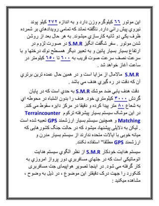 ‫موتور‬ ‫اين‬66‫اندازه‬ ‫به‬ ‫و‬ ‫دارد‬ ‫وزن‬ ‫كيلوگرم‬272‫پوند‬ ‫كيلو‬
‫ني‬‫شمرده‬ ‫بر‬ ‫رويدادهاي‬ ‫تمامي‬ ‫كه‬ ‫نماند‬ ‫ناگفته‬ .‫دارد‬ ‫راني‬ ‫پيش‬ ‫روي‬
‫روشن‬ ‫از‬ ‫بعد‬ ‫حال‬ ‫هر‬ ‫به‬ .‫ميشوند‬ ‫كارسازي‬ ‫ثانيه‬ ‫دو‬ ‫يكي‬ ‫ظرف‬
‫انگيز‬ ‫شگفت‬ ‫سفر‬ . ‫موتور‬ ‫شدن‬S.M.R‫در‬ ‫لزوم‬ ‫صورت‬ ‫در‬
‫با‬ ‫و‬ ‫درختها‬ ‫نوك‬ ‫همسطح‬ ‫ديگر‬ ‫تعبير‬ ‫به‬ ‫و‬ ‫پائين‬ ‫بسيار‬ ‫بسيار‬ ‫ارتفاع‬
‫به‬ ‫قريب‬ ‫صوت‬ ‫سرعت‬ ‫نصف‬ ‫سرعت‬600‫تا‬650‫در‬ ‫كيلومتر‬
. ‫شد‬ ‫خواهد‬ ‫آغاز‬ ‫ساعت‬
S.M.R‫برتري‬ ‫ترين‬ ‫عمده‬ ‫حال‬ ‫همين‬ ‫در‬ ‫و‬ ‫است‬ ‫مزايا‬ ‫از‬ ‫ماالمال‬
. ‫باشد‬ ‫مي‬ ‫هدف‬ ‫گيري‬ ‫ره‬ ‫در‬ ‫دقت‬ ‫كه‬ ‫آن‬
‫موشك‬ ‫ضد‬ ‫يابي‬ ‫هدف‬ ‫دقت‬S.M.R‫پايان‬ ‫در‬ ‫كه‬ ‫است‬ ‫حدي‬ ‫به‬
‫گردش‬3000‫اي‬ ‫محوطه‬ ‫در‬ ‫اشتباه‬ ‫بدون‬ ‫را‬ ‫هدف‬ .‫خود‬ ‫كيلومتري‬
‫شعاع‬ ‫به‬80.‫كند‬ ‫مي‬ ‫سقوط‬ ‫دايره‬ ‫مركز‬ ‫در‬ ‫دقيقا‬ ‫و‬ ‫كرده‬ ‫پيدا‬ ‫متر‬
‫ترکوم‬ ‫پيشرفته‬ ‫بسيار‬ ‫سيستم‬ ‫موشک‬ ‫اين‬ ‫در‬Terraincounter
Matching‫ارزشمند‬ ‫بسيار‬ ‫سيستم‬ ‫همچنين‬ ‫و‬GPS‫است‬ ‫شده‬ ‫تعبيه‬
‫که‬ ‫کشورهايی‬ ‫جنگ‬ ‫حالت‬ ‫در‬ ‫که‬ ‫ميشود‬ ‫پيشنهاد‬ ‫داليلی‬ ‫به‬ ‫ليکن‬ .
‫سي‬ ‫از‬ ‫ندارند‬ ‫متحده‬ ‫اياالت‬ ‫با‬ ‫خوبی‬ ‫ميانه‬‫و‬ ‫مدرن‬ ‫بسيار‬ ‫ستم‬
‫ارزشمند‬GPS.‫نکنند‬ ‫استفاده‬ "‫مطلقا‬
‫خودكار‬ ‫هدايت‬ ‫سيستم‬S.M.R‫هدايت‬ ‫سيستم‬ ‫الگوي‬ ‫نظر‬ ‫از‬
‫به‬ ‫امروزي‬ ‫پرواز‬ ‫دور‬ ‫مسافربري‬ ‫جتهاي‬ ‫در‬ ‫كه‬ ‫است‬ ‫اتوماتيكي‬
.‫شود‬ ‫مي‬ ‫گرفته‬ ‫كار‬‫مسافربری‬ ‫جت‬ ‫هواپيمای‬ ‫تصوير‬ ‫اينجا‬ ‫در‬
‫به‬ ‫ذيل‬ ‫در‬ ، ‫موضوع‬ ‫اين‬ ‫دقيقتر‬ ‫درک‬ ‫جهت‬ ‫را‬ ‫کنکورد‬، ‫وضوح‬
: ‫ميکنيد‬ ‫مشاهده‬
 