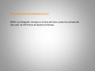 http://colegiowitralen.blogspot.com.ar/
NOTA: Las fotografía tomada en la feria del Libro usado fue tomada del
sitio web de FM Prisma de Realicó LA Pampa
 
