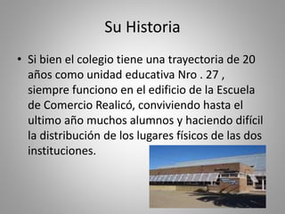 Su Historia
• Si bien el colegio tiene una trayectoria de 20
años como unidad educativa Nro . 27 ,
siempre funciono en el edificio de la Escuela
de Comercio Realicó, conviviendo hasta el
ultimo año muchos alumnos y haciendo difícil
la distribución de los lugares físicos de las dos
instituciones.
 
