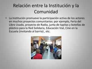 Relación entre la Institución y la
Comunidad
• La Institución promueve la participación activa de los actores
en muchos proyectos comunitarios: por ejemplo, Feria del
Libro Usado, proyecto de Radio, junta de tapitas y botellas de
plástico para la Red Solidaria, Educación Vial, Cine en la
Escuela (invitando al barrio) , etc.
 