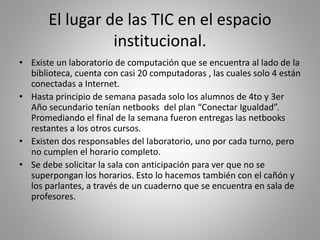 El lugar de las TIC en el espacio
institucional.
• Existe un laboratorio de computación que se encuentra al lado de la
biblioteca, cuenta con casi 20 computadoras , las cuales solo 4 están
conectadas a Internet.
• Hasta principio de semana pasada solo los alumnos de 4to y 3er
Año secundario tenían netbooks del plan “Conectar Igualdad”.
Promediando el final de la semana fueron entregas las netbooks
restantes a los otros cursos.
• Existen dos responsables del laboratorio, uno por cada turno, pero
no cumplen el horario completo.
• Se debe solicitar la sala con anticipación para ver que no se
superpongan los horarios. Esto lo hacemos también con el cañón y
los parlantes, a través de un cuaderno que se encuentra en sala de
profesores.
 
