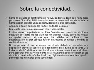 Sobre la conectividad…
• Como la escuela es relativamente nueva, podemos decir que hasta hace
poco solo Dirección, Biblioteca y las cuatros computadoras de la Sala de
Computación eran las única conectividad con la que contamos.
• Ahora se están instalando los routers en todas las aulas.
• La escuela todavía no cuenta con el servidor escolar.
• Existen varias computadoras del Plan Conectar con problemas debido al
descuido por parte de los alumnos en algunos casos, sobre las nuevas
entregadas existen algunas que les faltaba un software para
desbloquearse, es por eso que fueron entregadas en tandas a medida se
recibió el mismo.
• No se permite el uso del celular en el aula debido a que existe una
disposición provincial sobre el uso del mismo. En el turno de la tarde , “la
lucha es diaria” debido a que los alumnos traen escondidos auriculares
para escuchar música y realmente esta resultando difícil erradicar el uso
del mismo en el aula, aún habiendo un régimen de convivencia aceptados
por todos los miembros de la comunidad.
 