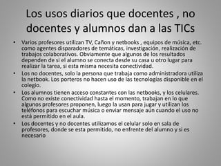Los usos diarios que docentes , no
docentes y alumnos dan a las TICs
• Varios profesores utilizan TV, Cañon y netbooks , equipos de música, etc.
como agentes disparadores de temáticas, investigación, realización de
trabajos colaborativos. Obviamente que algunos de los resultados
dependen de si el alumno se conecta desde su casa u otro lugar para
realizar la tarea, si esta misma necesita conectividad.
• Los no docentes, solo la persona que trabaja como administradora utiliza
la netbook. Los porteros no hacen uso de las tecnologías disponible en el
colegio.
• Los alumnos tienen acceso constantes con las netbooks, y los celulares.
Como no existe conectividad hasta el momento, trabajan en lo que
algunos profesores proponen, luego la usan para jugar y utilizan los
teléfonos para escuchar música o enviar mensaje aún cuando el uso no
está permitido en el aula.
• Los docentes y no docentes utilizamos el celular solo en sala de
profesores, donde se esta permitido, no enfrente del alumno y si es
necesario
 