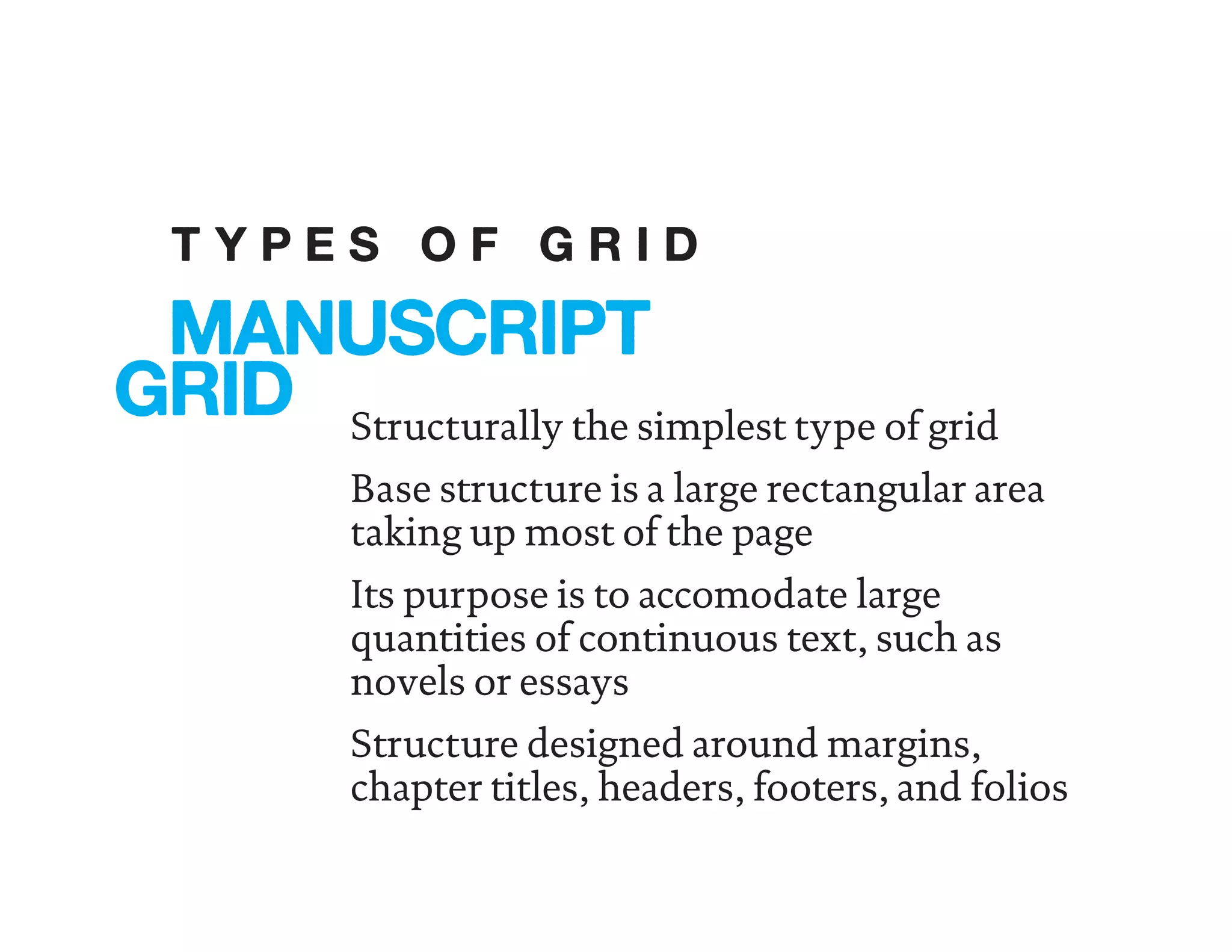 Structurally the simplest type of grid
Base structure is a large rectangular area
taking up most of the page
Its purpose is to accomodate large
quantities of continuous text, such as
novels or essays
Structure designed around margins,
chapter titles, headers, footers, and folios
MANUSCRIPT
GRID
T Y P E S O F G R I D
 