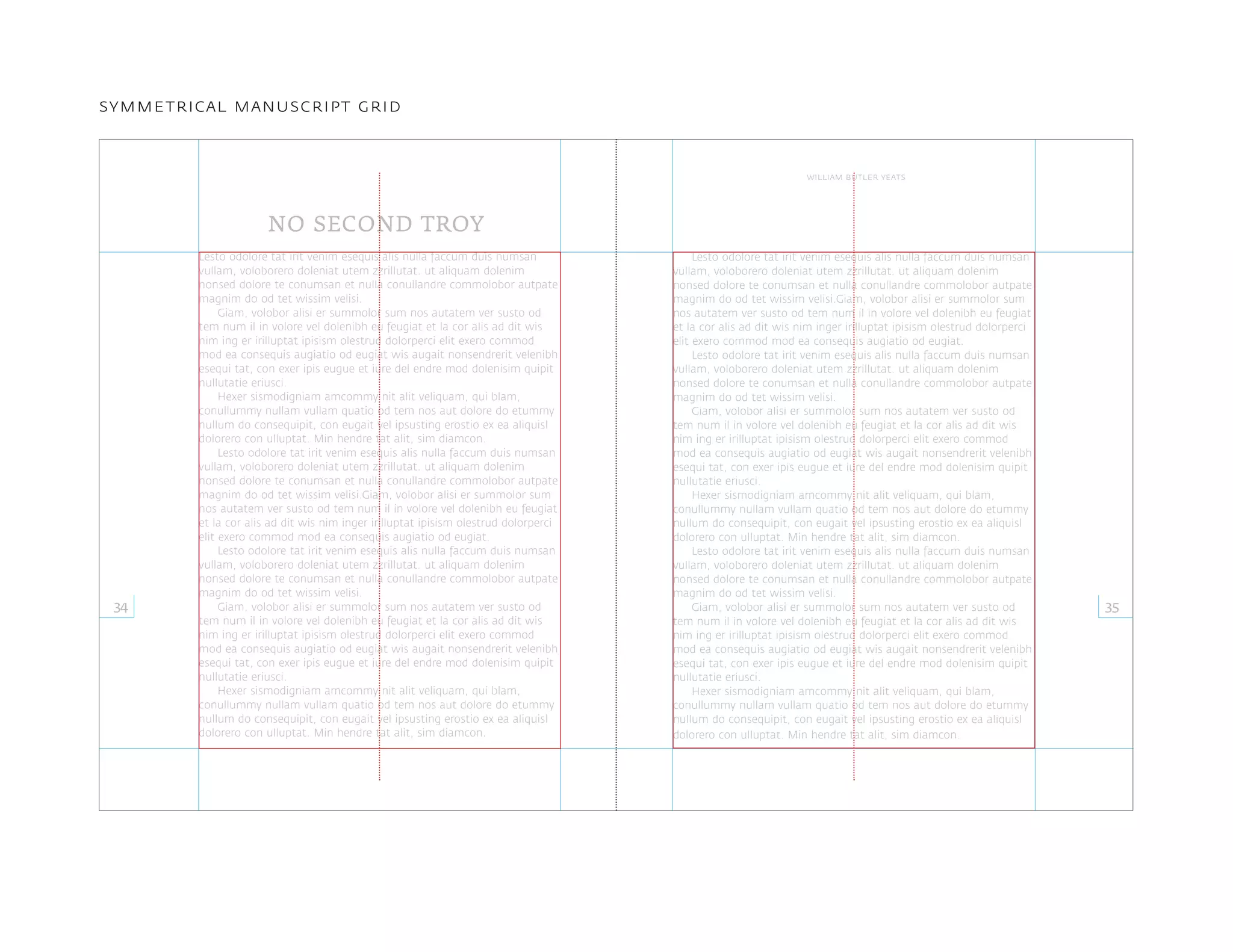Lesto odolore tat irit venim esequis alis nulla faccum duis numsan
vullam, voloborero doleniat utem zzrillutat. ut aliquam dolenim
nonsed dolore te conumsan et nulla conullandre commolobor autpate
magnim do od tet wissim velisi.
Giam, volobor alisi er summolor sum nos autatem ver susto od
tem num il in volore vel dolenibh eu feugiat et la cor alis ad dit wis
nim ing er irilluptat ipisism olestrud dolorperci elit exero commod
mod ea consequis augiatio od eugiat wis augait nonsendrerit velenibh
esequi tat, con exer ipis eugue et iure del endre mod dolenisim quipit
nullutatie eriusci.
Hexer sismodigniam amcommy nit alit veliquam, qui blam,
conullummy nullam vullam quatio od tem nos aut dolore do etummy
nullum do consequipit, con eugait vel ipsusting erostio ex ea aliquisl
dolorero con ulluptat. Min hendre tat alit, sim diamcon.
Lesto odolore tat irit venim esequis alis nulla faccum duis numsan
vullam, voloborero doleniat utem zzrillutat. ut aliquam dolenim
nonsed dolore te conumsan et nulla conullandre commolobor autpate
magnim do od tet wissim velisi.Giam, volobor alisi er summolor sum
nos autatem ver susto od tem num il in volore vel dolenibh eu feugiat
et la cor alis ad dit wis nim inger irilluptat ipisism olestrud dolorperci
elit exero commod mod ea consequis augiatio od eugiat.
Lesto odolore tat irit venim esequis alis nulla faccum duis numsan
vullam, voloborero doleniat utem zzrillutat. ut aliquam dolenim
nonsed dolore te conumsan et nulla conullandre commolobor autpate
magnim do od tet wissim velisi.
Giam, volobor alisi er summolor sum nos autatem ver susto od
tem num il in volore vel dolenibh eu feugiat et la cor alis ad dit wis
nim ing er irilluptat ipisism olestrud dolorperci elit exero commod
mod ea consequis augiatio od eugiat wis augait nonsendrerit velenibh
esequi tat, con exer ipis eugue et iure del endre mod dolenisim quipit
nullutatie eriusci.
Hexer sismodigniam amcommy nit alit veliquam, qui blam,
conullummy nullam vullam quatio od tem nos aut dolore do etummy
nullum do consequipit, con eugait vel ipsusting erostio ex ea aliquisl
dolorero con ulluptat. Min hendre tat alit, sim diamcon.
Lesto odolore tat irit venim esequis alis nulla faccum duis numsan
vullam, voloborero doleniat utem zzrillutat. ut aliquam dolenim
nonsed dolore te conumsan et nulla conullandre commolobor autpate
magnim do od tet wissim velisi.Giam, volobor alisi er summolor sum
nos autatem ver susto od tem num il in volore vel dolenibh eu feugiat
et la cor alis ad dit wis nim inger irilluptat ipisism olestrud dolorperci
elit exero commod mod ea consequis augiatio od eugiat.
Lesto odolore tat irit venim esequis alis nulla faccum duis numsan
vullam, voloborero doleniat utem zzrillutat. ut aliquam dolenim
nonsed dolore te conumsan et nulla conullandre commolobor autpate
magnim do od tet wissim velisi.
Giam, volobor alisi er summolor sum nos autatem ver susto od
tem num il in volore vel dolenibh eu feugiat et la cor alis ad dit wis
nim ing er irilluptat ipisism olestrud dolorperci elit exero commod
mod ea consequis augiatio od eugiat wis augait nonsendrerit velenibh
esequi tat, con exer ipis eugue et iure del endre mod dolenisim quipit
nullutatie eriusci.
Hexer sismodigniam amcommy nit alit veliquam, qui blam,
conullummy nullam vullam quatio od tem nos aut dolore do etummy
nullum do consequipit, con eugait vel ipsusting erostio ex ea aliquisl
dolorero con ulluptat. Min hendre tat alit, sim diamcon.
Lesto odolore tat irit venim esequis alis nulla faccum duis numsan
vullam, voloborero doleniat utem zzrillutat. ut aliquam dolenim
nonsed dolore te conumsan et nulla conullandre commolobor autpate
magnim do od tet wissim velisi.
Giam, volobor alisi er summolor sum nos autatem ver susto od
tem num il in volore vel dolenibh eu feugiat et la cor alis ad dit wis
nim ing er irilluptat ipisism olestrud dolorperci elit exero commod
mod ea consequis augiatio od eugiat wis augait nonsendrerit velenibh
esequi tat, con exer ipis eugue et iure del endre mod dolenisim quipit
nullutatie eriusci.
Hexer sismodigniam amcommy nit alit veliquam, qui blam,
conullummy nullam vullam quatio od tem nos aut dolore do etummy
nullum do consequipit, con eugait vel ipsusting erostio ex ea aliquisl
dolorero con ulluptat. Min hendre tat alit, sim diamcon.
NO SECOND TROY
34 35
william butler yeats
symmetrical manuscript grid
 