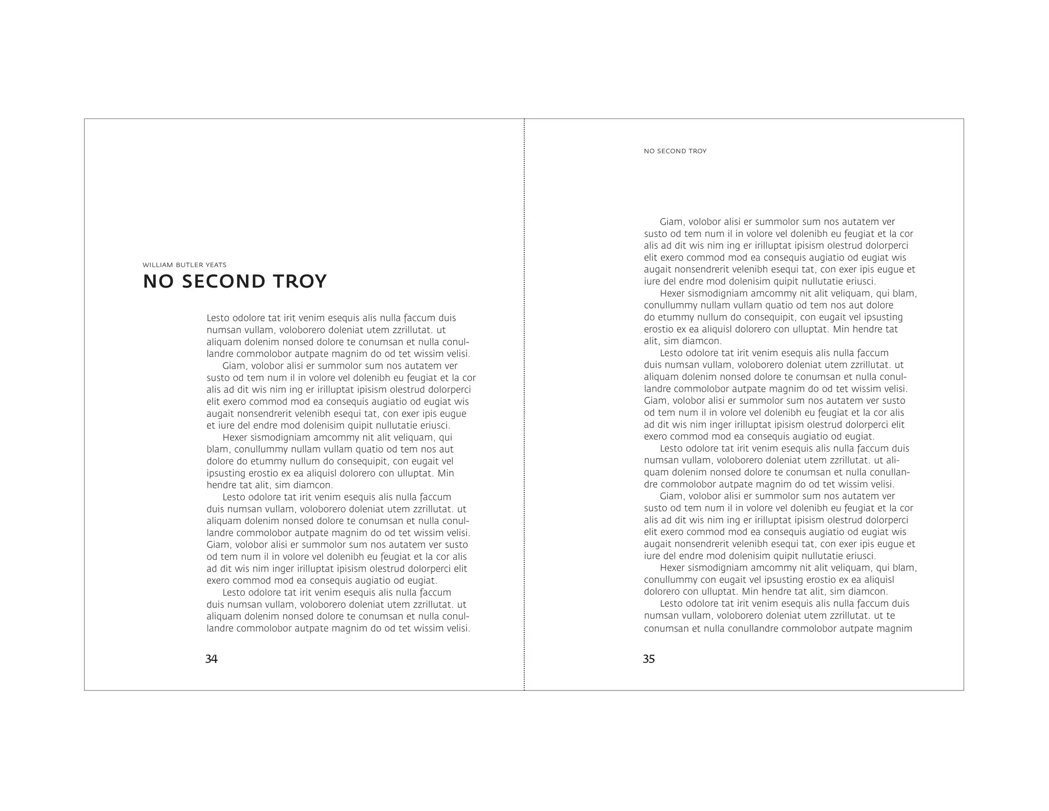 NO SECOND TROY
3534
no second troy
william butler yeats
Lesto odolore tat irit venim esequis alis nulla faccum duis
numsan vullam, voloborero doleniat utem zzrillutat. ut
aliquam dolenim nonsed dolore te conumsan et nulla conul-
landre commolobor autpate magnim do od tet wissim velisi.
Giam, volobor alisi er summolor sum nos autatem ver
susto od tem num il in volore vel dolenibh eu feugiat et la cor
alis ad dit wis nim ing er irilluptat ipisism olestrud dolorperci
elit exero commod mod ea consequis augiatio od eugiat wis
augait nonsendrerit velenibh esequi tat, con exer ipis eugue
et iure del endre mod dolenisim quipit nullutatie eriusci.
Hexer sismodigniam amcommy nit alit veliquam, qui
blam, conullummy nullam vullam quatio od tem nos aut
dolore do etummy nullum do consequipit, con eugait vel
ipsusting erostio ex ea aliquisl dolorero con ulluptat. Min
hendre tat alit, sim diamcon.
Lesto odolore tat irit venim esequis alis nulla faccum
duis numsan vullam, voloborero doleniat utem zzrillutat. ut
aliquam dolenim nonsed dolore te conumsan et nulla conul-
landre commolobor autpate magnim do od tet wissim velisi.
Giam, volobor alisi er summolor sum nos autatem ver susto
od tem num il in volore vel dolenibh eu feugiat et la cor alis
ad dit wis nim inger irilluptat ipisism olestrud dolorperci elit
exero commod mod ea consequis augiatio od eugiat.
Lesto odolore tat irit venim esequis alis nulla faccum
duis numsan vullam, voloborero doleniat utem zzrillutat. ut
aliquam dolenim nonsed dolore te conumsan et nulla conul-
landre commolobor autpate magnim do od tet wissim velisi.
Giam, volobor alisi er summolor sum nos autatem ver
susto od tem num il in volore vel dolenibh eu feugiat et la cor
alis ad dit wis nim ing er irilluptat ipisism olestrud dolorperci
elit exero commod mod ea consequis augiatio od eugiat wis
augait nonsendrerit velenibh esequi tat, con exer ipis eugue et
iure del endre mod dolenisim quipit nullutatie eriusci.
Hexer sismodigniam amcommy nit alit veliquam, qui blam,
conullummy nullam vullam quatio od tem nos aut dolore
do etummy nullum do consequipit, con eugait vel ipsusting
erostio ex ea aliquisl dolorero con ulluptat. Min hendre tat
alit, sim diamcon.
Lesto odolore tat irit venim esequis alis nulla faccum
duis numsan vullam, voloborero doleniat utem zzrillutat. ut
aliquam dolenim nonsed dolore te conumsan et nulla conul-
landre commolobor autpate magnim do od tet wissim velisi.
Giam, volobor alisi er summolor sum nos autatem ver susto
od tem num il in volore vel dolenibh eu feugiat et la cor alis
ad dit wis nim inger irilluptat ipisism olestrud dolorperci elit
exero commod mod ea consequis augiatio od eugiat.
Lesto odolore tat irit venim esequis alis nulla faccum duis
numsan vullam, voloborero doleniat utem zzrillutat. ut ali-
quam dolenim nonsed dolore te conumsan et nulla conullan-
dre commolobor autpate magnim do od tet wissim velisi.
Giam, volobor alisi er summolor sum nos autatem ver
susto od tem num il in volore vel dolenibh eu feugiat et la cor
alis ad dit wis nim ing er irilluptat ipisism olestrud dolorperci
elit exero commod mod ea consequis augiatio od eugiat wis
augait nonsendrerit velenibh esequi tat, con exer ipis eugue et
iure del endre mod dolenisim quipit nullutatie eriusci.
Hexer sismodigniam amcommy nit alit veliquam, qui blam,
conullummy con eugait vel ipsusting erostio ex ea aliquisl
dolorero con ulluptat. Min hendre tat alit, sim diamcon.
Lesto odolore tat irit venim esequis alis nulla faccum duis
numsan vullam, voloborero doleniat utem zzrillutat. ut te
conumsan et nulla conullandre commolobor autpate magnim
 