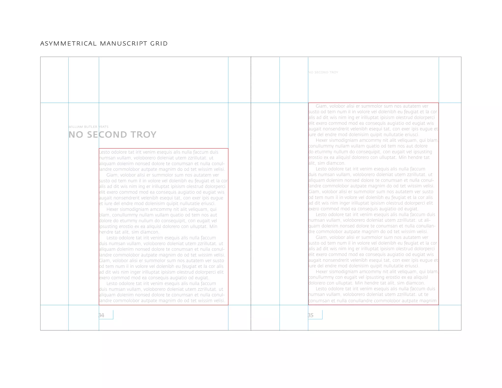Lesto odolore tat irit venim esequis alis nulla faccum duis
numsan vullam, voloborero doleniat utem zzrillutat. ut
aliquam dolenim nonsed dolore te conumsan et nulla conul-
landre commolobor autpate magnim do od tet wissim velisi.
Giam, volobor alisi er summolor sum nos autatem ver
susto od tem num il in volore vel dolenibh eu feugiat et la cor
alis ad dit wis nim ing er irilluptat ipisism olestrud dolorperci
elit exero commod mod ea consequis augiatio od eugiat wis
augait nonsendrerit velenibh esequi tat, con exer ipis eugue
et iure del endre mod dolenisim quipit nullutatie eriusci.
Hexer sismodigniam amcommy nit alit veliquam, qui
blam, conullummy nullam vullam quatio od tem nos aut
dolore do etummy nullum do consequipit, con eugait vel
ipsusting erostio ex ea aliquisl dolorero con ulluptat. Min
hendre tat alit, sim diamcon.
Lesto odolore tat irit venim esequis alis nulla faccum
duis numsan vullam, voloborero doleniat utem zzrillutat. ut
aliquam dolenim nonsed dolore te conumsan et nulla conul-
landre commolobor autpate magnim do od tet wissim velisi.
Giam, volobor alisi er summolor sum nos autatem ver susto
od tem num il in volore vel dolenibh eu feugiat et la cor alis
ad dit wis nim inger irilluptat ipisism olestrud dolorperci elit
exero commod mod ea consequis augiatio od eugiat.
Lesto odolore tat irit venim esequis alis nulla faccum
duis numsan vullam, voloborero doleniat utem zzrillutat. ut
aliquam dolenim nonsed dolore te conumsan et nulla conul-
landre commolobor autpate magnim do od tet wissim velisi.
Giam, volobor alisi er summolor sum nos autatem ver
susto od tem num il in volore vel dolenibh eu feugiat et la cor
alis ad dit wis nim ing er irilluptat ipisism olestrud dolorperci
elit exero commod mod ea consequis augiatio od eugiat wis
augait nonsendrerit velenibh esequi tat, con exer ipis eugue et
iure del endre mod dolenisim quipit nullutatie eriusci.
Hexer sismodigniam amcommy nit alit veliquam, qui blam,
conullummy nullam vullam quatio od tem nos aut dolore
do etummy nullum do consequipit, con eugait vel ipsusting
erostio ex ea aliquisl dolorero con ulluptat. Min hendre tat
alit, sim diamcon.
Lesto odolore tat irit venim esequis alis nulla faccum
duis numsan vullam, voloborero doleniat utem zzrillutat. ut
aliquam dolenim nonsed dolore te conumsan et nulla conul-
landre commolobor autpate magnim do od tet wissim velisi.
Giam, volobor alisi er summolor sum nos autatem ver susto
od tem num il in volore vel dolenibh eu feugiat et la cor alis
ad dit wis nim inger irilluptat ipisism olestrud dolorperci elit
exero commod mod ea consequis augiatio od eugiat.
Lesto odolore tat irit venim esequis alis nulla faccum duis
numsan vullam, voloborero doleniat utem zzrillutat. ut ali-
quam dolenim nonsed dolore te conumsan et nulla conullan-
dre commolobor autpate magnim do od tet wissim velisi.
Giam, volobor alisi er summolor sum nos autatem ver
susto od tem num il in volore vel dolenibh eu feugiat et la cor
alis ad dit wis nim ing er irilluptat ipisism olestrud dolorperci
elit exero commod mod ea consequis augiatio od eugiat wis
augait nonsendrerit velenibh esequi tat, con exer ipis eugue et
iure del endre mod dolenisim quipit nullutatie eriusci.
Hexer sismodigniam amcommy nit alit veliquam, qui blam,
conullummy con eugait vel ipsusting erostio ex ea aliquisl
dolorero con ulluptat. Min hendre tat alit, sim diamcon.
Lesto odolore tat irit venim esequis alis nulla faccum duis
numsan vullam, voloborero doleniat utem zzrillutat. ut te
conumsan et nulla conullandre commolobor autpate magnim
NO SECOND TROY
3534
no second troy
william butler yeats
asymmetrical manuscript grid
 