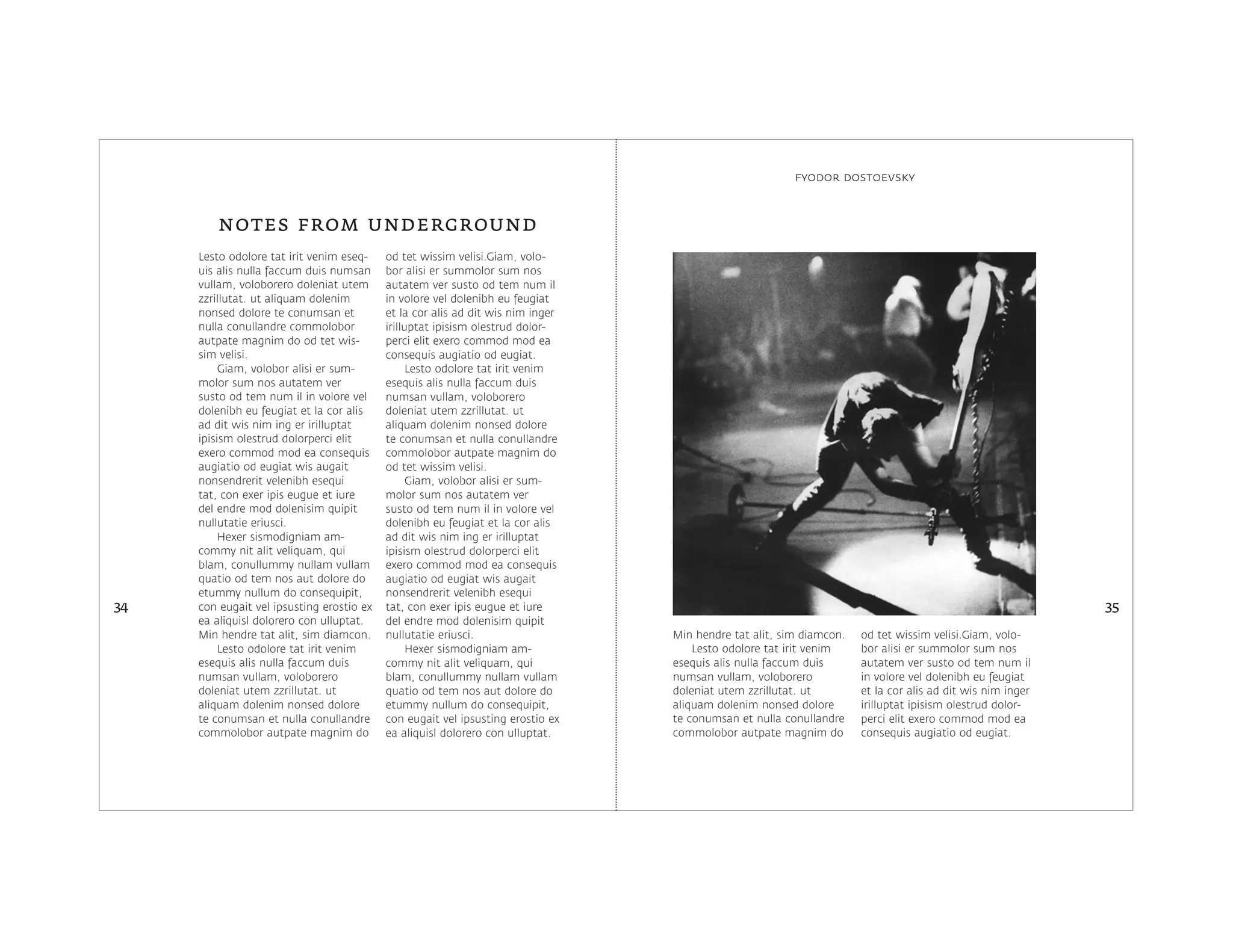 Lesto odolore tat irit venim eseq-
uis alis nulla faccum duis numsan
vullam, voloborero doleniat utem
zzrillutat. ut aliquam dolenim
nonsed dolore te conumsan et
nulla conullandre commolobor
autpate magnim do od tet wis-
sim velisi.
Giam, volobor alisi er sum-
molor sum nos autatem ver
susto od tem num il in volore vel
dolenibh eu feugiat et la cor alis
ad dit wis nim ing er irilluptat
ipisism olestrud dolorperci elit
exero commod mod ea consequis
augiatio od eugiat wis augait
nonsendrerit velenibh esequi
tat, con exer ipis eugue et iure
del endre mod dolenisim quipit
nullutatie eriusci.
Hexer sismodigniam am-
commy nit alit veliquam, qui
blam, conullummy nullam vullam
quatio od tem nos aut dolore do
etummy nullum do consequipit,
con eugait vel ipsusting erostio ex
ea aliquisl dolorero con ulluptat.
Min hendre tat alit, sim diamcon.
Lesto odolore tat irit venim
esequis alis nulla faccum duis
numsan vullam, voloborero
doleniat utem zzrillutat. ut
aliquam dolenim nonsed dolore
te conumsan et nulla conullandre
commolobor autpate magnim do
od tet wissim velisi.Giam, volo-
bor alisi er summolor sum nos
autatem ver susto od tem num il
in volore vel dolenibh eu feugiat
et la cor alis ad dit wis nim inger
irilluptat ipisism olestrud dolor-
perci elit exero commod mod ea
consequis augiatio od eugiat.
Lesto odolore tat irit venim
esequis alis nulla faccum duis
numsan vullam, voloborero
doleniat utem zzrillutat. ut
aliquam dolenim nonsed dolore
te conumsan et nulla conullandre
commolobor autpate magnim do
od tet wissim velisi.
Giam, volobor alisi er sum-
molor sum nos autatem ver
susto od tem num il in volore vel
dolenibh eu feugiat et la cor alis
ad dit wis nim ing er irilluptat
ipisism olestrud dolorperci elit
exero commod mod ea consequis
augiatio od eugiat wis augait
nonsendrerit velenibh esequi
tat, con exer ipis eugue et iure
del endre mod dolenisim quipit
nullutatie eriusci.
Hexer sismodigniam am-
commy nit alit veliquam, qui
blam, conullummy nullam vullam
quatio od tem nos aut dolore do
etummy nullum do consequipit,
con eugait vel ipsusting erostio ex
ea aliquisl dolorero con ulluptat.
notes from underground
34 35
fyodor dostoevsky
Min hendre tat alit, sim diamcon.
Lesto odolore tat irit venim
esequis alis nulla faccum duis
numsan vullam, voloborero
doleniat utem zzrillutat. ut
aliquam dolenim nonsed dolore
te conumsan et nulla conullandre
commolobor autpate magnim do
od tet wissim velisi.Giam, volo-
bor alisi er summolor sum nos
autatem ver susto od tem num il
in volore vel dolenibh eu feugiat
et la cor alis ad dit wis nim inger
irilluptat ipisism olestrud dolor-
perci elit exero commod mod ea
consequis augiatio od eugiat.
 