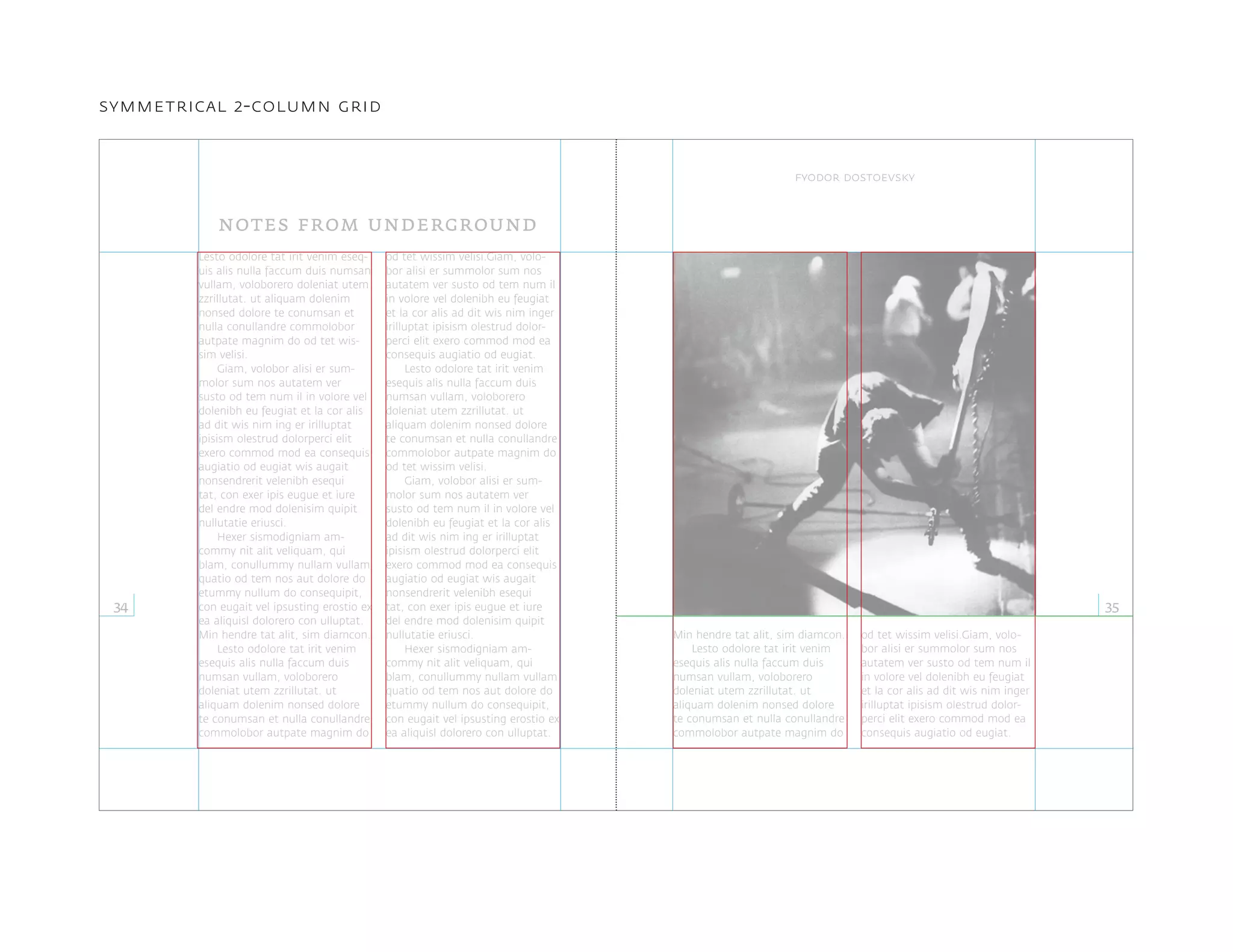 Lesto odolore tat irit venim eseq-
uis alis nulla faccum duis numsan
vullam, voloborero doleniat utem
zzrillutat. ut aliquam dolenim
nonsed dolore te conumsan et
nulla conullandre commolobor
autpate magnim do od tet wis-
sim velisi.
Giam, volobor alisi er sum-
molor sum nos autatem ver
susto od tem num il in volore vel
dolenibh eu feugiat et la cor alis
ad dit wis nim ing er irilluptat
ipisism olestrud dolorperci elit
exero commod mod ea consequis
augiatio od eugiat wis augait
nonsendrerit velenibh esequi
tat, con exer ipis eugue et iure
del endre mod dolenisim quipit
nullutatie eriusci.
Hexer sismodigniam am-
commy nit alit veliquam, qui
blam, conullummy nullam vullam
quatio od tem nos aut dolore do
etummy nullum do consequipit,
con eugait vel ipsusting erostio ex
ea aliquisl dolorero con ulluptat.
Min hendre tat alit, sim diamcon.
Lesto odolore tat irit venim
esequis alis nulla faccum duis
numsan vullam, voloborero
doleniat utem zzrillutat. ut
aliquam dolenim nonsed dolore
te conumsan et nulla conullandre
commolobor autpate magnim do
od tet wissim velisi.Giam, volo-
bor alisi er summolor sum nos
autatem ver susto od tem num il
in volore vel dolenibh eu feugiat
et la cor alis ad dit wis nim inger
irilluptat ipisism olestrud dolor-
perci elit exero commod mod ea
consequis augiatio od eugiat.
Lesto odolore tat irit venim
esequis alis nulla faccum duis
numsan vullam, voloborero
doleniat utem zzrillutat. ut
aliquam dolenim nonsed dolore
te conumsan et nulla conullandre
commolobor autpate magnim do
od tet wissim velisi.
Giam, volobor alisi er sum-
molor sum nos autatem ver
susto od tem num il in volore vel
dolenibh eu feugiat et la cor alis
ad dit wis nim ing er irilluptat
ipisism olestrud dolorperci elit
exero commod mod ea consequis
augiatio od eugiat wis augait
nonsendrerit velenibh esequi
tat, con exer ipis eugue et iure
del endre mod dolenisim quipit
nullutatie eriusci.
Hexer sismodigniam am-
commy nit alit veliquam, qui
blam, conullummy nullam vullam
quatio od tem nos aut dolore do
etummy nullum do consequipit,
con eugait vel ipsusting erostio ex
ea aliquisl dolorero con ulluptat.
notes from underground
34 35
fyodor dostoevsky
symmetrical 2-column grid
Min hendre tat alit, sim diamcon.
Lesto odolore tat irit venim
esequis alis nulla faccum duis
numsan vullam, voloborero
doleniat utem zzrillutat. ut
aliquam dolenim nonsed dolore
te conumsan et nulla conullandre
commolobor autpate magnim do
od tet wissim velisi.Giam, volo-
bor alisi er summolor sum nos
autatem ver susto od tem num il
in volore vel dolenibh eu feugiat
et la cor alis ad dit wis nim inger
irilluptat ipisism olestrud dolor-
perci elit exero commod mod ea
consequis augiatio od eugiat.
 