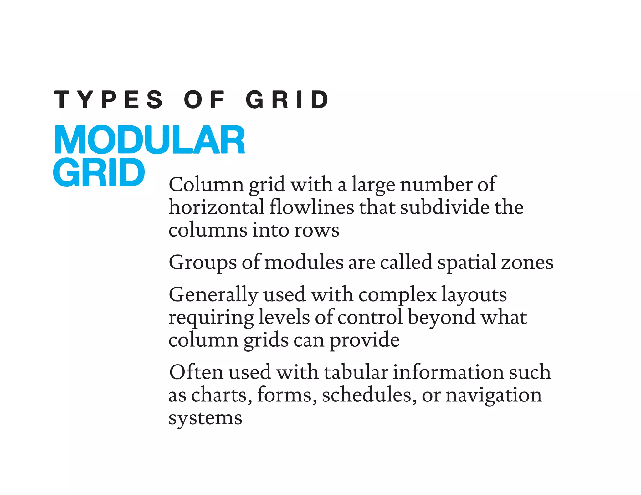 Column grid with a large number of
horizontal flowlines that subdivide the
columns into rows
Groups of modules are called spatial zones
Generally used with complex layouts
requiring levels of control beyond what
column grids can provide
Often used with tabular information such
as charts, forms, schedules, or navigation
systems
MODULAR
GRID
T Y P E S O F G R I D
 
