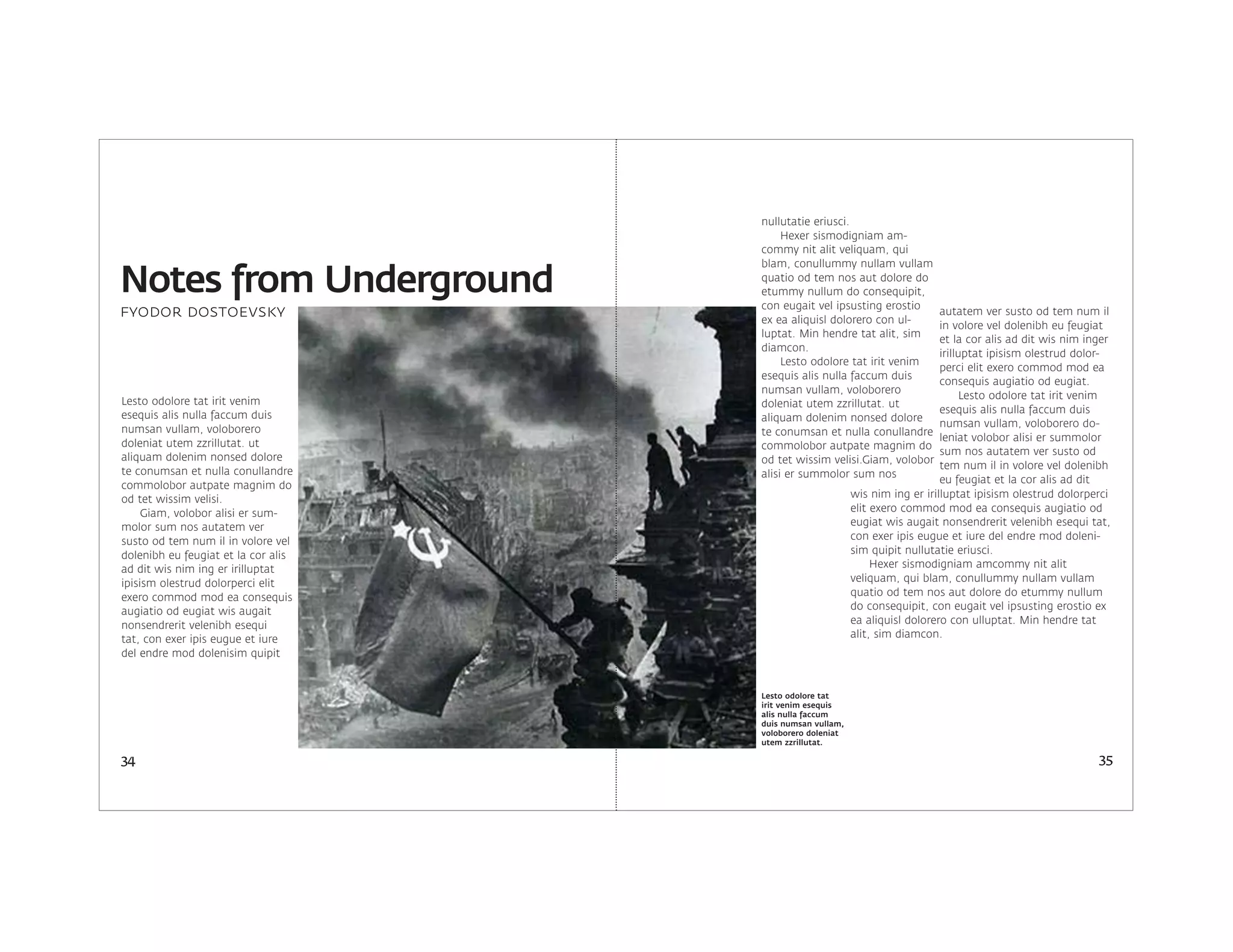 Lesto odolore tat irit venim
esequis alis nulla faccum duis
numsan vullam, voloborero
doleniat utem zzrillutat. ut
aliquam dolenim nonsed dolore
te conumsan et nulla conullandre
commolobor autpate magnim do
od tet wissim velisi.
Giam, volobor alisi er sum-
molor sum nos autatem ver
susto od tem num il in volore vel
dolenibh eu feugiat et la cor alis
ad dit wis nim ing er irilluptat
ipisism olestrud dolorperci elit
exero commod mod ea consequis
augiatio od eugiat wis augait
nonsendrerit velenibh esequi
tat, con exer ipis eugue et iure
del endre mod dolenisim quipit
autatem ver susto od tem num il
in volore vel dolenibh eu feugiat
et la cor alis ad dit wis nim inger
irilluptat ipisism olestrud dolor-
perci elit exero commod mod ea
consequis augiatio od eugiat.
Lesto odolore tat irit venim
esequis alis nulla faccum duis
numsan vullam, voloborero do-
leniat volobor alisi er summolor
sum nos autatem ver susto od
tem num il in volore vel dolenibh
eu feugiat et la cor alis ad dit
wis nim ing er irilluptat ipisism olestrud dolorperci
elit exero commod mod ea consequis augiatio od
eugiat wis augait nonsendrerit velenibh esequi tat,
con exer ipis eugue et iure del endre mod doleni-
sim quipit nullutatie eriusci.
Hexer sismodigniam amcommy nit alit
veliquam, qui blam, conullummy nullam vullam
quatio od tem nos aut dolore do etummy nullum
do consequipit, con eugait vel ipsusting erostio ex
ea aliquisl dolorero con ulluptat. Min hendre tat
alit, sim diamcon.
nullutatie eriusci.
Hexer sismodigniam am-
commy nit alit veliquam, qui
blam, conullummy nullam vullam
quatio od tem nos aut dolore do
etummy nullum do consequipit,
con eugait vel ipsusting erostio
ex ea aliquisl dolorero con ul-
luptat. Min hendre tat alit, sim
diamcon.
Lesto odolore tat irit venim
esequis alis nulla faccum duis
numsan vullam, voloborero
doleniat utem zzrillutat. ut
aliquam dolenim nonsed dolore
te conumsan et nulla conullandre
commolobor autpate magnim do
od tet wissim velisi.Giam, volobor
alisi er summolor sum nos
34 35
Notes from Underground
Lesto odolore tat
irit venim esequis
alis nulla faccum
duis numsan vullam,
voloborero doleniat
utem zzrillutat.
fyodor dostoevsky
 