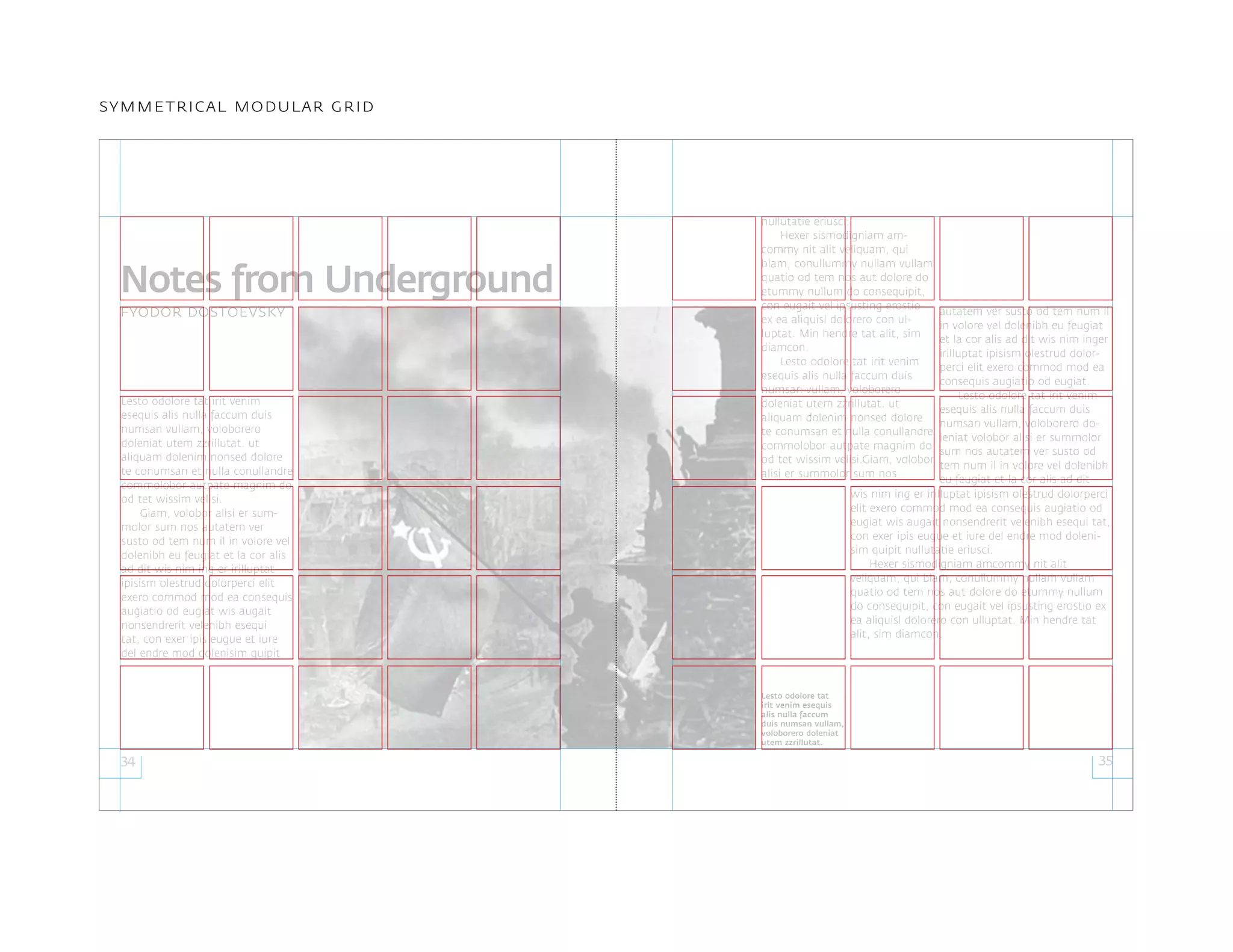 nullutatie eriusci.
Hexer sismodigniam am-
commy nit alit veliquam, qui
blam, conullummy nullam vullam
quatio od tem nos aut dolore do
etummy nullum do consequipit,
con eugait vel ipsusting erostio
ex ea aliquisl dolorero con ul-
luptat. Min hendre tat alit, sim
diamcon.
Lesto odolore tat irit venim
esequis alis nulla faccum duis
numsan vullam, voloborero
doleniat utem zzrillutat. ut
aliquam dolenim nonsed dolore
te conumsan et nulla conullandre
commolobor autpate magnim do
od tet wissim velisi.Giam, volobor
alisi er summolor sum nos
34 35
symmetrical modular grid
Lesto odolore tat irit venim
esequis alis nulla faccum duis
numsan vullam, voloborero
doleniat utem zzrillutat. ut
aliquam dolenim nonsed dolore
te conumsan et nulla conullandre
commolobor autpate magnim do
od tet wissim velisi.
Giam, volobor alisi er sum-
molor sum nos autatem ver
susto od tem num il in volore vel
dolenibh eu feugiat et la cor alis
ad dit wis nim ing er irilluptat
ipisism olestrud dolorperci elit
exero commod mod ea consequis
augiatio od eugiat wis augait
nonsendrerit velenibh esequi
tat, con exer ipis eugue et iure
del endre mod dolenisim quipit
autatem ver susto od tem num il
in volore vel dolenibh eu feugiat
et la cor alis ad dit wis nim inger
irilluptat ipisism olestrud dolor-
perci elit exero commod mod ea
consequis augiatio od eugiat.
Lesto odolore tat irit venim
esequis alis nulla faccum duis
numsan vullam, voloborero do-
leniat volobor alisi er summolor
sum nos autatem ver susto od
tem num il in volore vel dolenibh
eu feugiat et la cor alis ad dit
Notes from Underground
Lesto odolore tat
irit venim esequis
alis nulla faccum
duis numsan vullam,
voloborero doleniat
utem zzrillutat.
fyodor dostoevsky
wis nim ing er irilluptat ipisism olestrud dolorperci
elit exero commod mod ea consequis augiatio od
eugiat wis augait nonsendrerit velenibh esequi tat,
con exer ipis eugue et iure del endre mod doleni-
sim quipit nullutatie eriusci.
Hexer sismodigniam amcommy nit alit
veliquam, qui blam, conullummy nullam vullam
quatio od tem nos aut dolore do etummy nullum
do consequipit, con eugait vel ipsusting erostio ex
ea aliquisl dolorero con ulluptat. Min hendre tat
alit, sim diamcon.
 