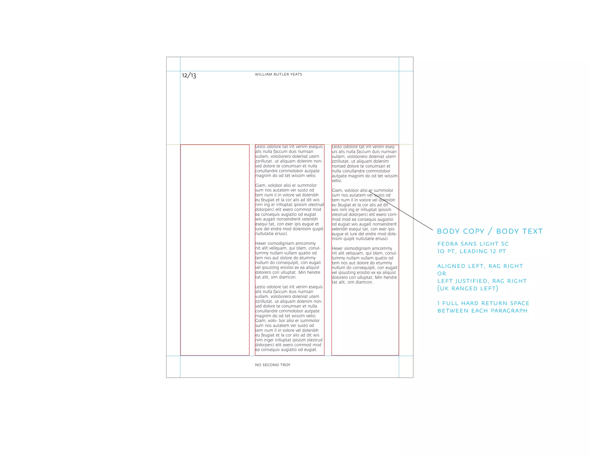 Lesto odolore tat irit venim eseq-
uis alis nulla faccum duis numsan
vullam, voloborero doleniat utem
zzrillutat. ut aliquam dolenim
nonsed dolore te conumsan et
nulla conullandre commolobor
autpate magnim do od tet wissim
velisi.
Giam, volobor alisi er summolor
sum nos autatem ver susto od
tem num il in volore vel dolenibh
eu feugiat et la cor alis ad dit
wis nim ing er irilluptat ipisism
olestrud dolorperci elit exero com-
mod mod ea consequis augiatio
od eugiat wis augait nonsendrerit
velenibh esequi tat, con exer ipis
eugue et iure del endre mod dole-
nisim quipit nullutatie eriusci.
Hexer sismodigniam amcommy
nit alit veliquam, qui blam, conul-
lummy nullam vullam quatio od
tem nos aut dolore do etummy
nullum do consequipit, con eugait
vel ipsusting erostio ex ea aliquisl
dolorero con ulluptat. Min hendre
tat alit, sim diamcon.
Lesto odolore tat irit venim esequis
alis nulla faccum duis numsan
vullam, voloborero doleniat utem
zzrillutat. ut aliquam dolenim non-
sed dolore te conumsan et nulla
conullandre commolobor autpate
magnim do od tet wissim velisi.
Giam, volobor alisi er summolor
sum nos autatem ver susto od
tem num il in volore vel dolenibh
eu feugiat et la cor alis ad dit wis
nim ing er irilluptat ipisism olestrud
dolorperci elit exero commod mod
ea consequis augiatio od eugiat
wis augait nonsendrerit velenibh
esequi tat, con exer ipis eugue et
iure del endre mod dolenisim quipit
nullutatie eriusci.
Hexer sismodigniam amcommy
nit alit veliquam, qui blam, conul-
lummy nullam vullam quatio od
tem nos aut dolore do etummy
nullum do consequipit, con eugait
vel ipsusting erostio ex ea aliquisl
dolorero con ulluptat. Min hendre
tat alit, sim diamcon.
Lesto odolore tat irit venim esequis
alis nulla faccum duis numsan
vullam, voloborero doleniat utem
zzrillutat. ut aliquam dolenim non-
sed dolore te conumsan et nulla
conullandre commolobor autpate
magnim do od tet wissim velisi.
Giam, volo- bor alisi er summolor
sum nos autatem ver susto od
tem num il in volore vel dolenibh
eu feugiat et la cor alis ad dit wis
nim inger irilluptat ipisism olestrud
dolorperci elit exero commod mod
ea consequis augiatio od eugiat.
12/13
body copy / body text
fedra sans light sc
10 pt, leading 12 pt
aligned left, rag right
or
left justified, rag right
(uk ranged left)
1 full hard return space
between each paragraph
william butler yeats
no second troy
 