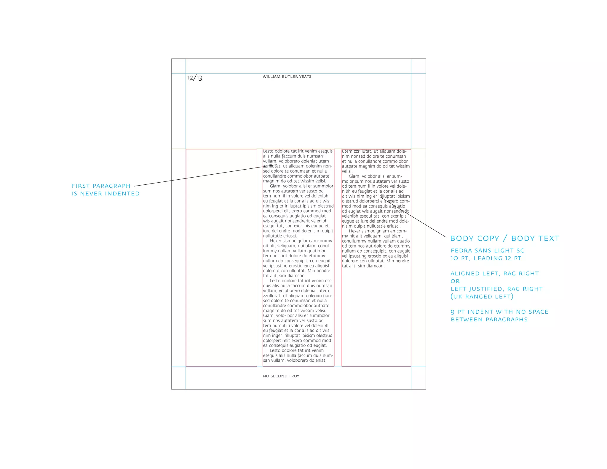 utem zzrillutat. ut aliquam dole-
nim nonsed dolore te conumsan
et nulla conullandre commolobor
autpate magnim do od tet wissim
velisi.
Giam, volobor alisi er sum-
molor sum nos autatem ver susto
od tem num il in volore vel dole-
nibh eu feugiat et la cor alis ad
dit wis nim ing er irilluptat ipisism
olestrud dolorperci elit exero com-
mod mod ea consequis augiatio
od eugiat wis augait nonsendrerit
velenibh esequi tat, con exer ipis
eugue et iure del endre mod dole-
nisim quipit nullutatie eriusci.
Hexer sismodigniam amcom-
my nit alit veliquam, qui blam,
conullummy nullam vullam quatio
od tem nos aut dolore do etummy
nullum do consequipit, con eugait
vel ipsusting erostio ex ea aliquisl
dolorero con ulluptat. Min hendre
tat alit, sim diamcon.
Lesto odolore tat irit venim esequis
alis nulla faccum duis numsan
vullam, voloborero doleniat utem
zzrillutat. ut aliquam dolenim non-
sed dolore te conumsan et nulla
conullandre commolobor autpate
magnim do od tet wissim velisi.
Giam, volobor alisi er summolor
sum nos autatem ver susto od
tem num il in volore vel dolenibh
eu feugiat et la cor alis ad dit wis
nim ing er irilluptat ipisism olestrud
dolorperci elit exero commod mod
ea consequis augiatio od eugiat
wis augait nonsendrerit velenibh
esequi tat, con exer ipis eugue et
iure del endre mod dolenisim quipit
nullutatie eriusci.
Hexer sismodigniam amcommy
nit alit veliquam, qui blam, conul-
lummy nullam vullam quatio od
tem nos aut dolore do etummy
nullum do consequipit, con eugait
vel ipsusting erostio ex ea aliquisl
dolorero con ulluptat. Min hendre
tat alit, sim diamcon.
Lesto odolore tat irit venim ese-
quis alis nulla faccum duis numsan
vullam, voloborero doleniat utem
zzrillutat. ut aliquam dolenim non-
sed dolore te conumsan et nulla
conullandre commolobor autpate
magnim do od tet wissim velisi.
Giam, volo- bor alisi er summolor
sum nos autatem ver susto od
tem num il in volore vel dolenibh
eu feugiat et la cor alis ad dit wis
nim inger irilluptat ipisism olestrud
dolorperci elit exero commod mod
ea consequis augiatio od eugiat.
Lesto odolore tat irit venim
esequis alis nulla faccum duis num-
san vullam, voloborero doleniat
12/13
body copy / body text
fedra sans light sc
10 pt, leading 12 pt
aligned left, rag right
or
left justified, rag right
(uk ranged left)
9 pt indent with no space
between paragraphs
first paragraph
is never indented
william butler yeats
no second troy
 