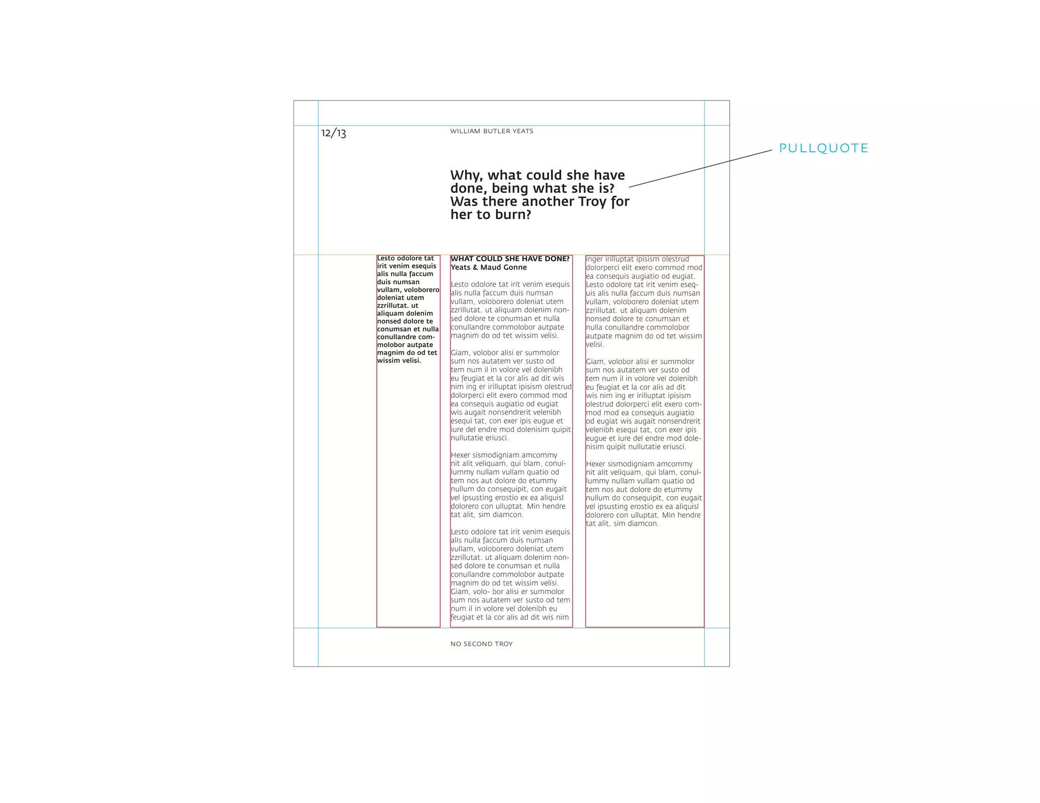 Lesto odolore tat
irit venim esequis
alis nulla faccum
duis numsan
vullam, voloborero
doleniat utem
zzrillutat. ut
aliquam dolenim
nonsed dolore te
conumsan et nulla
conullandre com-
molobor autpate
magnim do od tet
wissim velisi.
inger irilluptat ipisism olestrud
dolorperci elit exero commod mod
ea consequis augiatio od eugiat.
Lesto odolore tat irit venim eseq-
uis alis nulla faccum duis numsan
vullam, voloborero doleniat utem
zzrillutat. ut aliquam dolenim
nonsed dolore te conumsan et
nulla conullandre commolobor
autpate magnim do od tet wissim
velisi.
Giam, volobor alisi er summolor
sum nos autatem ver susto od
tem num il in volore vel dolenibh
eu feugiat et la cor alis ad dit
wis nim ing er irilluptat ipisism
olestrud dolorperci elit exero com-
mod mod ea consequis augiatio
od eugiat wis augait nonsendrerit
velenibh esequi tat, con exer ipis
eugue et iure del endre mod dole-
nisim quipit nullutatie eriusci.
Hexer sismodigniam amcommy
nit alit veliquam, qui blam, conul-
lummy nullam vullam quatio od
tem nos aut dolore do etummy
nullum do consequipit, con eugait
vel ipsusting erostio ex ea aliquisl
dolorero con ulluptat. Min hendre
tat alit, sim diamcon.
WHAT COULD SHE HAVE DONE?
Yeats & Maud Gonne
Lesto odolore tat irit venim esequis
alis nulla faccum duis numsan
vullam, voloborero doleniat utem
zzrillutat. ut aliquam dolenim non-
sed dolore te conumsan et nulla
conullandre commolobor autpate
magnim do od tet wissim velisi.
Giam, volobor alisi er summolor
sum nos autatem ver susto od
tem num il in volore vel dolenibh
eu feugiat et la cor alis ad dit wis
nim ing er irilluptat ipisism olestrud
dolorperci elit exero commod mod
ea consequis augiatio od eugiat
wis augait nonsendrerit velenibh
esequi tat, con exer ipis eugue et
iure del endre mod dolenisim quipit
nullutatie eriusci.
Hexer sismodigniam amcommy
nit alit veliquam, qui blam, conul-
lummy nullam vullam quatio od
tem nos aut dolore do etummy
nullum do consequipit, con eugait
vel ipsusting erostio ex ea aliquisl
dolorero con ulluptat. Min hendre
tat alit, sim diamcon.
Lesto odolore tat irit venim esequis
alis nulla faccum duis numsan
vullam, voloborero doleniat utem
zzrillutat. ut aliquam dolenim non-
sed dolore te conumsan et nulla
conullandre commolobor autpate
magnim do od tet wissim velisi.
Giam, volo- bor alisi er summolor
sum nos autatem ver susto od tem
num il in volore vel dolenibh eu
feugiat et la cor alis ad dit wis nim
12/13
Why, what could she have
done, being what she is?
Was there another Troy for
her to burn?
pullquote
william butler yeats
no second troy
 