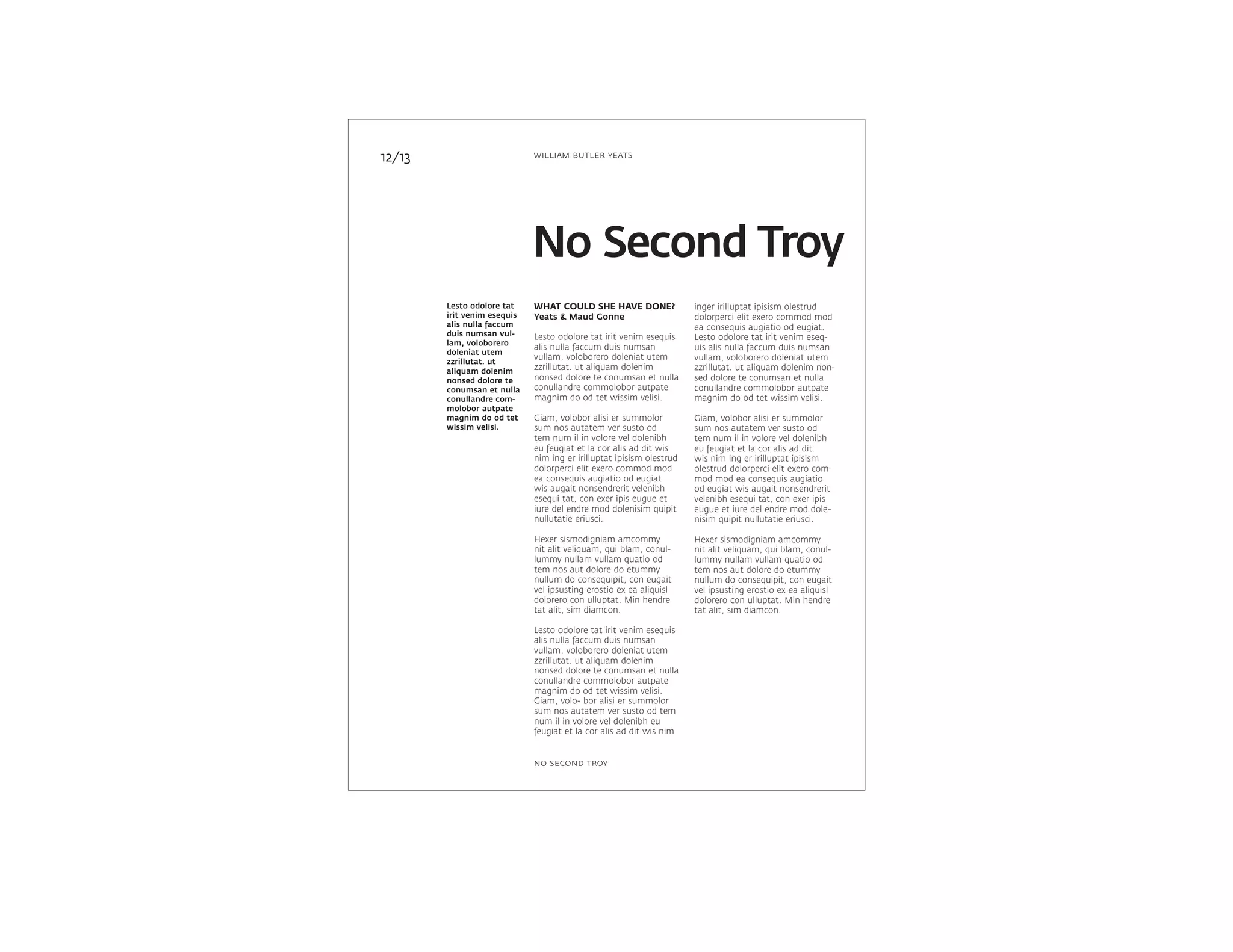 Lesto odolore tat
irit venim esequis
alis nulla faccum
duis numsan vul-
lam, voloborero
doleniat utem
zzrillutat. ut
aliquam dolenim
nonsed dolore te
conumsan et nulla
conullandre com-
molobor autpate
magnim do od tet
wissim velisi.
inger irilluptat ipisism olestrud
dolorperci elit exero commod mod
ea consequis augiatio od eugiat.
Lesto odolore tat irit venim eseq-
uis alis nulla faccum duis numsan
vullam, voloborero doleniat utem
zzrillutat. ut aliquam dolenim non-
sed dolore te conumsan et nulla
conullandre commolobor autpate
magnim do od tet wissim velisi.
Giam, volobor alisi er summolor
sum nos autatem ver susto od
tem num il in volore vel dolenibh
eu feugiat et la cor alis ad dit
wis nim ing er irilluptat ipisism
olestrud dolorperci elit exero com-
mod mod ea consequis augiatio
od eugiat wis augait nonsendrerit
velenibh esequi tat, con exer ipis
eugue et iure del endre mod dole-
nisim quipit nullutatie eriusci.
Hexer sismodigniam amcommy
nit alit veliquam, qui blam, conul-
lummy nullam vullam quatio od
tem nos aut dolore do etummy
nullum do consequipit, con eugait
vel ipsusting erostio ex ea aliquisl
dolorero con ulluptat. Min hendre
tat alit, sim diamcon.
WHAT COULD SHE HAVE DONE?
Yeats & Maud Gonne
Lesto odolore tat irit venim esequis
alis nulla faccum duis numsan
vullam, voloborero doleniat utem
zzrillutat. ut aliquam dolenim
nonsed dolore te conumsan et nulla
conullandre commolobor autpate
magnim do od tet wissim velisi.
Giam, volobor alisi er summolor
sum nos autatem ver susto od
tem num il in volore vel dolenibh
eu feugiat et la cor alis ad dit wis
nim ing er irilluptat ipisism olestrud
dolorperci elit exero commod mod
ea consequis augiatio od eugiat
wis augait nonsendrerit velenibh
esequi tat, con exer ipis eugue et
iure del endre mod dolenisim quipit
nullutatie eriusci.
Hexer sismodigniam amcommy
nit alit veliquam, qui blam, conul-
lummy nullam vullam quatio od
tem nos aut dolore do etummy
nullum do consequipit, con eugait
vel ipsusting erostio ex ea aliquisl
dolorero con ulluptat. Min hendre
tat alit, sim diamcon.
Lesto odolore tat irit venim esequis
alis nulla faccum duis numsan
vullam, voloborero doleniat utem
zzrillutat. ut aliquam dolenim
nonsed dolore te conumsan et nulla
conullandre commolobor autpate
magnim do od tet wissim velisi.
Giam, volo- bor alisi er summolor
sum nos autatem ver susto od tem
num il in volore vel dolenibh eu
feugiat et la cor alis ad dit wis nim
12/13
No Second Troy
william butler yeats
no second troy
 