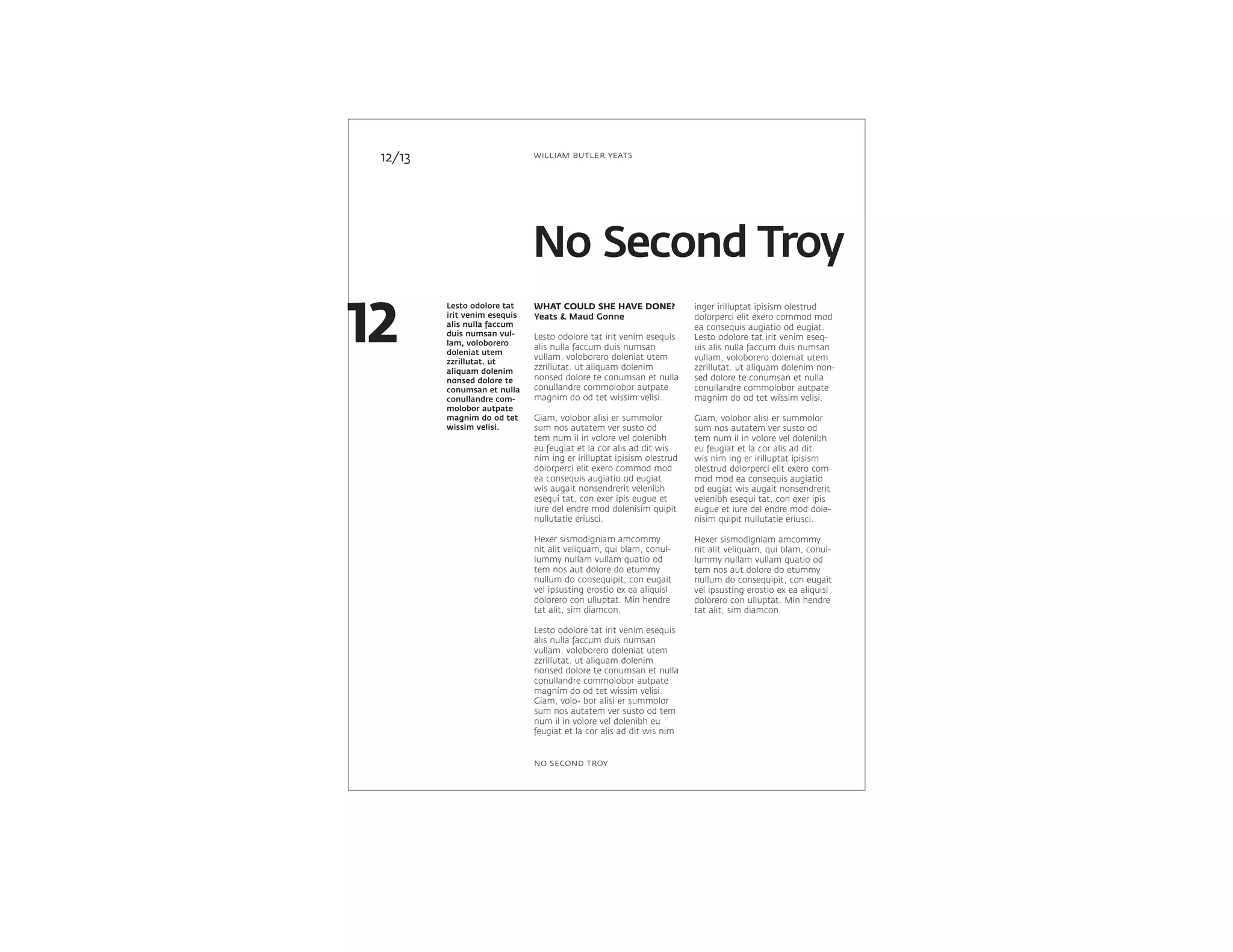 Lesto odolore tat
irit venim esequis
alis nulla faccum
duis numsan vul-
lam, voloborero
doleniat utem
zzrillutat. ut
aliquam dolenim
nonsed dolore te
conumsan et nulla
conullandre com-
molobor autpate
magnim do od tet
wissim velisi.
inger irilluptat ipisism olestrud
dolorperci elit exero commod mod
ea consequis augiatio od eugiat.
Lesto odolore tat irit venim eseq-
uis alis nulla faccum duis numsan
vullam, voloborero doleniat utem
zzrillutat. ut aliquam dolenim non-
sed dolore te conumsan et nulla
conullandre commolobor autpate
magnim do od tet wissim velisi.
Giam, volobor alisi er summolor
sum nos autatem ver susto od
tem num il in volore vel dolenibh
eu feugiat et la cor alis ad dit
wis nim ing er irilluptat ipisism
olestrud dolorperci elit exero com-
mod mod ea consequis augiatio
od eugiat wis augait nonsendrerit
velenibh esequi tat, con exer ipis
eugue et iure del endre mod dole-
nisim quipit nullutatie eriusci.
Hexer sismodigniam amcommy
nit alit veliquam, qui blam, conul-
lummy nullam vullam quatio od
tem nos aut dolore do etummy
nullum do consequipit, con eugait
vel ipsusting erostio ex ea aliquisl
dolorero con ulluptat. Min hendre
tat alit, sim diamcon.
WHAT COULD SHE HAVE DONE?
Yeats & Maud Gonne
Lesto odolore tat irit venim esequis
alis nulla faccum duis numsan
vullam, voloborero doleniat utem
zzrillutat. ut aliquam dolenim
nonsed dolore te conumsan et nulla
conullandre commolobor autpate
magnim do od tet wissim velisi.
Giam, volobor alisi er summolor
sum nos autatem ver susto od
tem num il in volore vel dolenibh
eu feugiat et la cor alis ad dit wis
nim ing er irilluptat ipisism olestrud
dolorperci elit exero commod mod
ea consequis augiatio od eugiat
wis augait nonsendrerit velenibh
esequi tat, con exer ipis eugue et
iure del endre mod dolenisim quipit
nullutatie eriusci.
Hexer sismodigniam amcommy
nit alit veliquam, qui blam, conul-
lummy nullam vullam quatio od
tem nos aut dolore do etummy
nullum do consequipit, con eugait
vel ipsusting erostio ex ea aliquisl
dolorero con ulluptat. Min hendre
tat alit, sim diamcon.
Lesto odolore tat irit venim esequis
alis nulla faccum duis numsan
vullam, voloborero doleniat utem
zzrillutat. ut aliquam dolenim
nonsed dolore te conumsan et nulla
conullandre commolobor autpate
magnim do od tet wissim velisi.
Giam, volo- bor alisi er summolor
sum nos autatem ver susto od tem
num il in volore vel dolenibh eu
feugiat et la cor alis ad dit wis nim
12/13
No Second Troy
12
william butler yeats
no second troy
 
