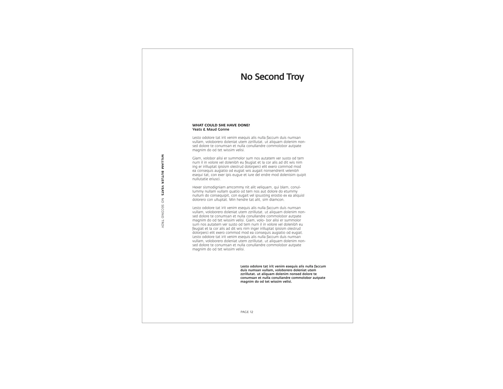 WHAT COULD SHE HAVE DONE?
Yeats & Maud Gonne
Lesto odolore tat irit venim esequis alis nulla faccum duis numsan
vullam, voloborero doleniat utem zzrillutat. ut aliquam dolenim non-
sed dolore te conumsan et nulla conullandre commolobor autpate
magnim do od tet wissim velisi.
Giam, volobor alisi er summolor sum nos autatem ver susto od tem
num il in volore vel dolenibh eu feugiat et la cor alis ad dit wis nim
ing er irilluptat ipisism olestrud dolorperci elit exero commod mod
ea consequis augiatio od eugiat wis augait nonsendrerit velenibh
esequi tat, con exer ipis eugue et iure del endre mod dolenisim quipit
nullutatie eriusci.
Hexer sismodigniam amcommy nit alit veliquam, qui blam, conul-
lummy nullam vullam quatio od tem nos aut dolore do etummy
nullum do consequipit, con eugait vel ipsusting erostio ex ea aliquisl
dolorero con ulluptat. Min hendre tat alit, sim diamcon.
Lesto odolore tat irit venim esequis alis nulla faccum duis numsan
vullam, voloborero doleniat utem zzrillutat. ut aliquam dolenim non-
sed dolore te conumsan et nulla conullandre commolobor autpate
magnim do od tet wissim velisi. Giam, volo- bor alisi er summolor
sum nos autatem ver susto od tem num il in volore vel dolenibh eu
feugiat et la cor alis ad dit wis nim inger irilluptat ipisism olestrud
dolorperci elit exero commod mod ea consequis augiatio od eugiat.
Lesto odolore tat irit venim esequis alis nulla faccum duis numsan
vullam, voloborero doleniat utem zzrillutat. ut aliquam dolenim non-
sed dolore te conumsan et nulla conullandre commolobor autpate
magnim do od tet wissim velisi.
No Second Troy
williambutleryeatsnosecondtroy
page 12
Lesto odolore tat irit venim esequis alis nulla faccum
duis numsan vullam, voloborero doleniat utem
zzrillutat. ut aliquam dolenim nonsed dolore te
conumsan et nulla conullandre commolobor autpate
magnim do od tet wissim velisi.
 