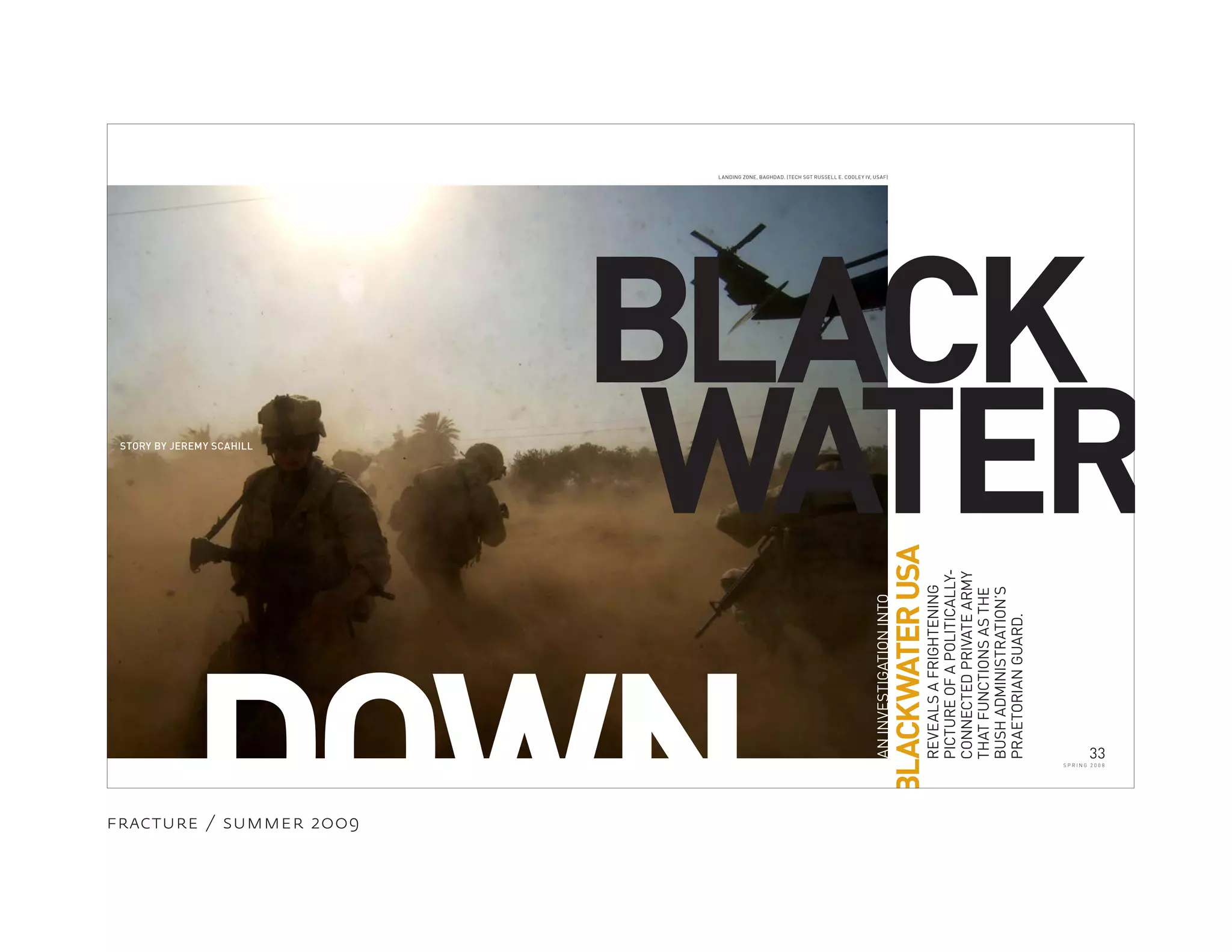 fracture / summer 2009
BLACK
DOWN ANINVESTIGATIONINTO
BLACKWATERUSA
REVEALSAFRIGHTENING
PICTUREOFAPOLITICALLY-
CONNECTEDPRIVATEARMY
THATFUNCTIONSASTHE
BUSHADMINISTRATION’S
PRAETORIANGUARD.
STORY BY JEREMY SCAHILL
WATER
LANDING ZONE, BAGHDAD. (TECH SGT RUSSELL E. COOLEY IV, USAF)
33
S P R I N G 2 0 0 8
 