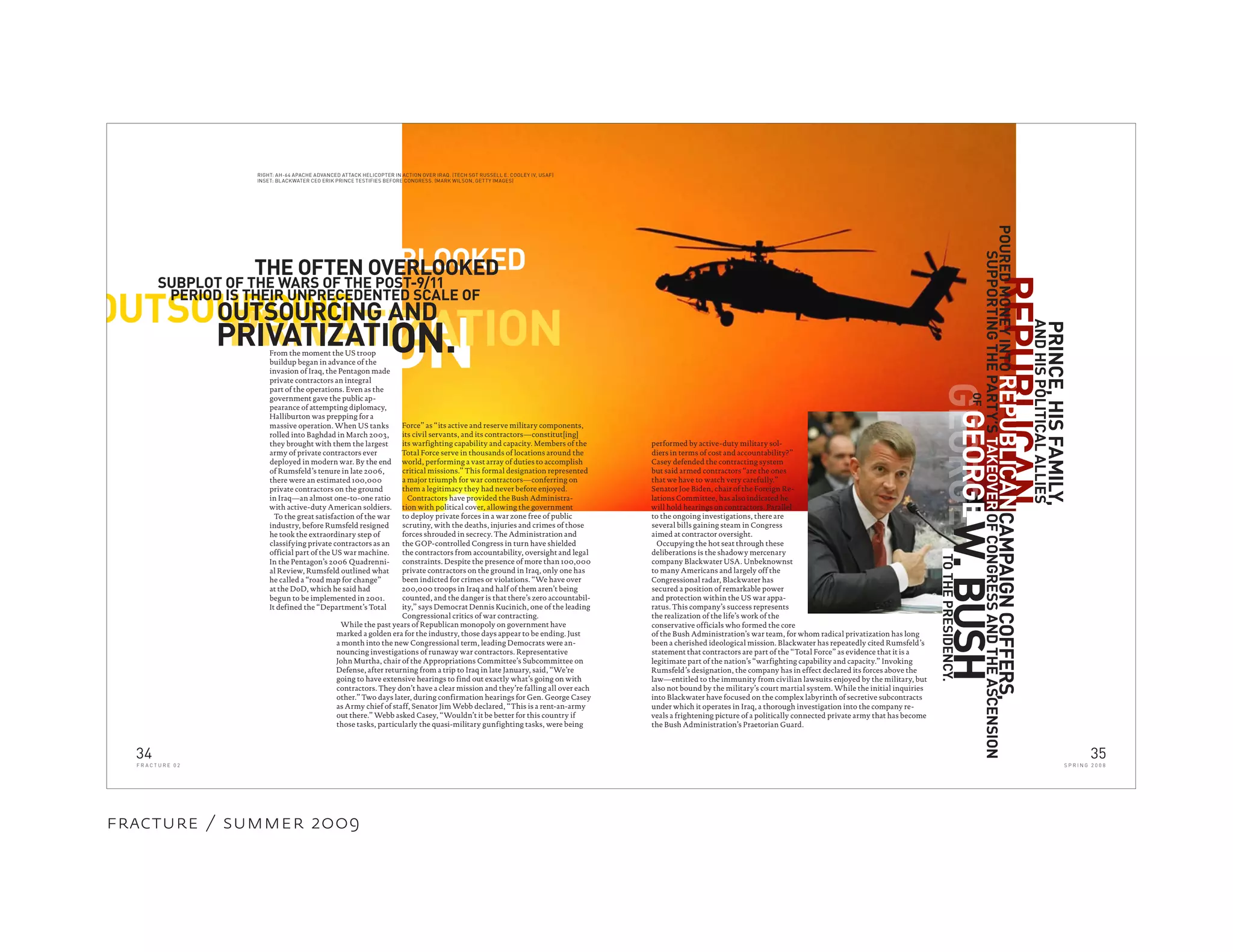 REPUBLICAN
ONPRIVATIZATIONOUTSOURCING
ON.
SUBPLOT OF THE WARS OF THE POST-9/11
OUTSOURCING AND
PRIVATIZATI
PERIOD IS THEIR UNPRECEDENTED SCALE OF
While the past years of Republican monopoly on government have
marked a golden era for the industry, those days appear to be ending. Just
a month into the new Congressional term, leading Democrats were an-
nouncing investigations of runaway war contractors. Representative
John Murtha, chair of the Appropriations Committee’s Subcommittee on
Defense, after returning from a trip to Iraq in late January, said, “We’re
going to have extensive hearings to find out exactly what’s going on with
contractors. They don’t have a clear mission and they’re falling all over each
other.” Two days later, during confirmation hearings for Gen. George Casey
as Army chief of staff, Senator Jim Webb declared, “This is a rent-an-army
out there.” Webb asked Casey, “Wouldn’t it be better for this country if
those tasks, particularly the quasi-military gunfighting tasks, were being
CAMPAIGNCOFFERS,
SUPPORTINGTHEPARTY’STAKEOVEROFCONGRESSANDTHEASCENSION
REPUBLICAN
TOTHEPRESIDENCY.
From the moment the US troop
buildup began in advance of the
invasion of Iraq, the Pentagon made
private contractors an integral
part of the operations. Even as the
government gave the public ap-
pearance of attempting diplomacy,
Halliburton was prepping for a
massive operation. When US tanks
rolled into Baghdad in March 2003,
they brought with them the largest
army of private contractors ever
deployed in modern war. By the end
of Rumsfeld’s tenure in late 2006,
there were an estimated 100,000
private contractors on the ground
in Iraq—an almost one-to-one ratio
with active-duty American soldiers.
To the great satisfaction of the war
industry, before Rumsfeld resigned
he took the extraordinary step of
classifying private contractors as an
official part of the US war machine.
In the Pentagon’s 2006 Quadrenni-
al Review, Rumsfeld outlined what
he called a “road map for change”
at the DoD, which he said had
begun to be implemented in 2001.
It defined the “Department’s Total
Force” as “its active and reserve military components,
its civil servants, and its contractors—constitut[ing]
its warfighting capability and capacity. Members of the
Total Force serve in thousands of locations around the
world, performing a vast array of duties to accomplish
critical missions.” This formal designation represented
a major triumph for war contractors—conferring on
them a legitimacy they had never before enjoyed.
Contractors have provided the Bush Administra-
tion with political cover, allowing the government
to deploy private forces in a war zone free of public
scrutiny, with the deaths, injuries and crimes of those
forces shrouded in secrecy. The Administration and
the GOP-controlled Congress in turn have shielded
the contractors from accountability, oversight and legal
constraints. Despite the presence of more than 100,000
private contractors on the ground in Iraq, only one has
been indicted for crimes or violations. “We have over
200,000 troops in Iraq and half of them aren’t being
counted, and the danger is that there’s zero accountabil-
ity,” says Democrat Dennis Kucinich, one of the leading
Congressional critics of war contracting.
RIGHT: AH-64 APACHE ADVANCED ATTACK HELICOPTER IN ACTION OVER IRAQ. (TECH SGT RUSSELL E. COOLEY IV, USAF)
INSET: BLACKWATER CEO ERIK PRINCE TESTIFIES BEFORE CONGRESS. (MARK WILSON, GETTY IMAGES)
OVERLOOKEDTHE OFTEN OVERLOOKED
PRINCE,HISFAMILY,
ANDHISPOLITICALALLIES
of the Bush Administration’s war team, for whom radical privatization has long
been a cherished ideological mission. Blackwater has repeatedly cited Rumsfeld’s
statement that contractors are part of the “Total Force” as evidence that it is a
legitimate part of the nation’s “warfighting capability and capacity.” Invoking
Rumsfeld’s designation, the company has in effect declared its forces above the
law—entitled to the immunity from civilian lawsuits enjoyed by the military, but
also not bound by the military’s court martial system. While the initial inquiries
into Blackwater have focused on the complex labyrinth of secretive subcontracts
under which it operates in Iraq, a thorough investigation into the company re-
veals a frightening picture of a politically connected private army that has become
the Bush Administration’s Praetorian Guard.
GEORGE
OF
GEORGEW.BUSH
POUREDMONEYINTO
performed by active-duty military sol-
diers in terms of cost and accountability?”
Casey defended the contracting system
but said armed contractors “are the ones
that we have to watch very carefully.”
Senator Joe Biden, chair of the Foreign Re-
lations Committee, has also indicated he
will hold hearings on contractors. Parallel
to the ongoing investigations, there are
several bills gaining steam in Congress
aimed at contractor oversight.
Occupying the hot seat through these
deliberations is the shadowy mercenary
company Blackwater USA. Unbeknownst
to many Americans and largely off the
Congressional radar, Blackwater has
secured a position of remarkable power
and protection within the US war appa-
ratus. This company’s success represents
the realization of the life’s work of the
conservative officials who formed the core
34
F R A C T U R E 0 2
35
S P R I N G 2 0 0 8
fracture / summer 2009
 