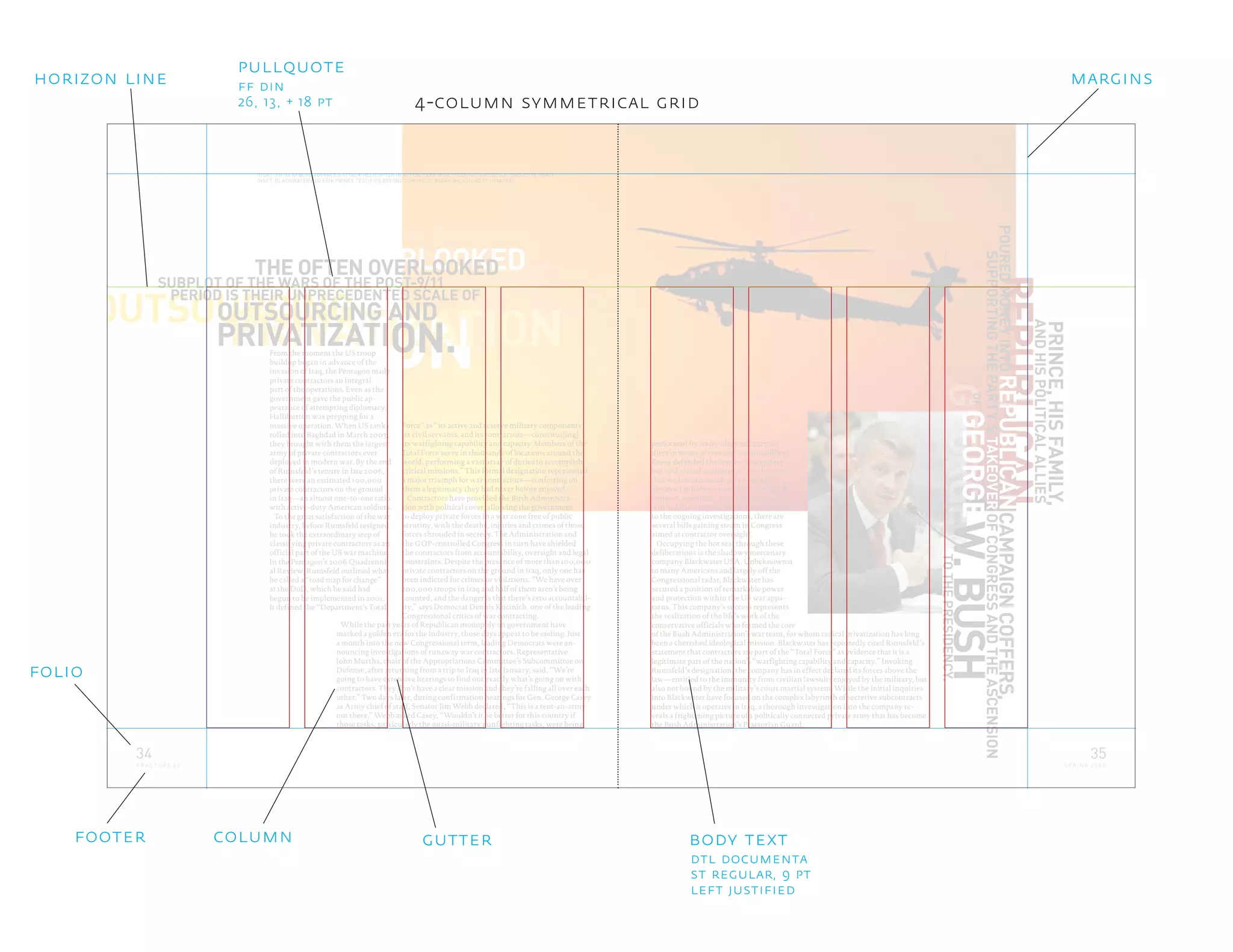 REPUBLICAN
ONPRIVATIZATIONOUTSOURCING
ON.
SUBPLOT OF THE WARS OF THE POST-9/11
OUTSOURCING AND
PRIVATIZATI
PERIOD IS THEIR UNPRECEDENTED SCALE OF
While the past years of Republican monopoly on government have
marked a golden era for the industry, those days appear to be ending. Just
a month into the new Congressional term, leading Democrats were an-
nouncing investigations of runaway war contractors. Representative
John Murtha, chair of the Appropriations Committee’s Subcommittee on
Defense, after returning from a trip to Iraq in late January, said, “We’re
going to have extensive hearings to find out exactly what’s going on with
contractors. They don’t have a clear mission and they’re falling all over each
other.” Two days later, during confirmation hearings for Gen. George Casey
as Army chief of staff, Senator Jim Webb declared, “This is a rent-an-army
out there.” Webb asked Casey, “Wouldn’t it be better for this country if
those tasks, particularly the quasi-military gunfighting tasks, were being
CAMPAIGNCOFFERS,
SUPPORTINGTHEPARTY’STAKEOVEROFCONGRESSANDTHEASCENSION
REPUBLICAN
TOTHEPRESIDENCY.
From the moment the US troop
buildup began in advance of the
invasion of Iraq, the Pentagon made
private contractors an integral
part of the operations. Even as the
government gave the public ap-
pearance of attempting diplomacy,
Halliburton was prepping for a
massive operation. When US tanks
rolled into Baghdad in March 2003,
they brought with them the largest
army of private contractors ever
deployed in modern war. By the end
of Rumsfeld’s tenure in late 2006,
there were an estimated 100,000
private contractors on the ground
in Iraq—an almost one-to-one ratio
with active-duty American soldiers.
To the great satisfaction of the war
industry, before Rumsfeld resigned
he took the extraordinary step of
classifying private contractors as an
official part of the US war machine.
In the Pentagon’s 2006 Quadrenni-
al Review, Rumsfeld outlined what
he called a “road map for change”
at the DoD, which he said had
begun to be implemented in 2001.
It defined the “Department’s Total
Force” as “its active and reserve military components,
its civil servants, and its contractors—constitut[ing]
its warfighting capability and capacity. Members of the
Total Force serve in thousands of locations around the
world, performing a vast array of duties to accomplish
critical missions.” This formal designation represented
a major triumph for war contractors—conferring on
them a legitimacy they had never before enjoyed.
Contractors have provided the Bush Administra-
tion with political cover, allowing the government
to deploy private forces in a war zone free of public
scrutiny, with the deaths, injuries and crimes of those
forces shrouded in secrecy. The Administration and
the GOP-controlled Congress in turn have shielded
the contractors from accountability, oversight and legal
constraints. Despite the presence of more than 100,000
private contractors on the ground in Iraq, only one has
been indicted for crimes or violations. “We have over
200,000 troops in Iraq and half of them aren’t being
counted, and the danger is that there’s zero accountabil-
ity,” says Democrat Dennis Kucinich, one of the leading
Congressional critics of war contracting.
RIGHT: AH-64 APACHE ADVANCED ATTACK HELICOPTER IN ACTION OVER IRAQ. (TECH SGT RUSSELL E. COOLEY IV, USAF)
INSET: BLACKWATER CEO ERIK PRINCE TESTIFIES BEFORE CONGRESS. (MARK WILSON, GETTY IMAGES)
OVERLOOKEDTHE OFTEN OVERLOOKED
PRINCE,HISFAMILY,
ANDHISPOLITICALALLIES
of the Bush Administration’s war team, for whom radical privatization has long
been a cherished ideological mission. Blackwater has repeatedly cited Rumsfeld’s
statement that contractors are part of the “Total Force” as evidence that it is a
legitimate part of the nation’s “warfighting capability and capacity.” Invoking
Rumsfeld’s designation, the company has in effect declared its forces above the
law—entitled to the immunity from civilian lawsuits enjoyed by the military, but
also not bound by the military’s court martial system. While the initial inquiries
into Blackwater have focused on the complex labyrinth of secretive subcontracts
under which it operates in Iraq, a thorough investigation into the company re-
veals a frightening picture of a politically connected private army that has become
the Bush Administration’s Praetorian Guard.
GEORGE
OF
GEORGEW.BUSH
POUREDMONEYINTO
performed by active-duty military sol-
diers in terms of cost and accountability?”
Casey defended the contracting system
but said armed contractors “are the ones
that we have to watch very carefully.”
Senator Joe Biden, chair of the Foreign Re-
lations Committee, has also indicated he
will hold hearings on contractors. Parallel
to the ongoing investigations, there are
several bills gaining steam in Congress
aimed at contractor oversight.
Occupying the hot seat through these
deliberations is the shadowy mercenary
company Blackwater USA. Unbeknownst
to many Americans and largely off the
Congressional radar, Blackwater has
secured a position of remarkable power
and protection within the US war appa-
ratus. This company’s success represents
the realization of the life’s work of the
conservative officials who formed the core
34
F R A C T U R E 0 2
35
S P R I N G 2 0 0 8
4-column symmetrical grid
body text
dtl documenta
st regular, 9 pt
left justified
ff din
26, 13, + 18 pt
pullquote
gutter
folio
horizon line
columnfooter
margins
 