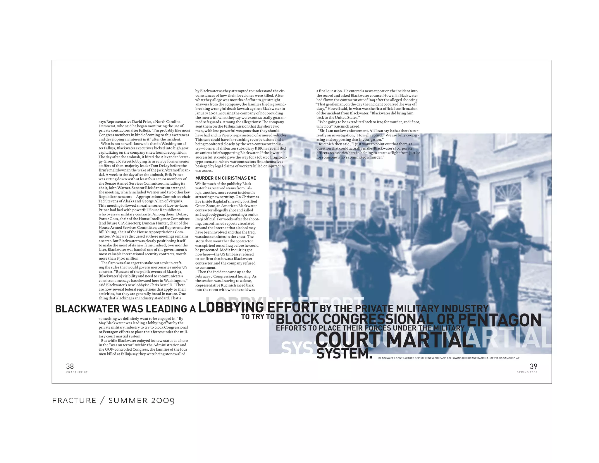 LOBBYI
SYSTEM.
says Representative David Price, a North Carolina
Democrat, who said he began monitoring the use of
private contractors after Falluja. “I’m probably like most
Congress members in kind of coming to this awareness
and developing an interest in it” after the incident.
What is not so well-known is that in Washington af-
ter Falluja, Blackwater executives kicked into high gear,
capitalizing on the company’s newfound recognition.
The day after the ambush, it hired the Alexander Strate-
gy Group, a K Street lobbying firm run by former senior
staffers of then-majority leader Tom DeLay before the
firm’s meltdown in the wake of the Jack Abramoff scan-
dal. A week to the day after the ambush, Erik Prince
was sitting down with at least four senior members of
the Senate Armed Services Committee, including its
chair, John Warner. Senator Rick Santorum arranged
the meeting, which included Warner and two other key
Republican senators—Appropriations Committee chair
Ted Stevens of Alaska and George Allen of Virginia.
This meeting followed an earlier series of face-to-faces
Prince had had with powerful House Republicans
who oversaw military contracts. Among them: DeLay;
Porter Goss, chair of the House Intelligence Committee
(and future CIA director); Duncan Hunter, chair of the
House Armed Services Committee; and Representative
Bill Young, chair of the House Appropriations Com-
mittee. What was discussed at these meetings remains
a secret. But Blackwater was clearly positioning itself
to make the most of its new fame. Indeed, two months
later, Blackwater was handed one of the government’s
most valuable international security contracts, worth
more than $300 million.
The firm was also eager to stake out a role in craft-
ing the rules that would govern mercenaries under US
contract. “Because of the public events of March 31,
[Blackwater’s] visibility and need to communicate a
consistent message has elevated here in Washington,”
said Blackwater’s new lobbyist Chris Bertelli. “There
are now several federal regulations that apply to their
activities, but they are generally broad in nature. One
thing that’s lacking is an industry standard. That’s
BLACKWATER WAS LEADING A
TO TRY TO
BLOCK CONGRESSIONAL OR P
SYSTEM.
something we definitely want to be engaged in.” By
May Blackwater was leading a lobbying effort by the
private military industry to try to block Congressional
or Pentagon efforts to place their forces under the mili-
tary court martial system.
But while Blackwater enjoyed its new status as a hero
in the “war on terror” within the Administration and
the GOP-controlled Congress, the families of the four
men killed at Falluja say they were being stonewalled
by Blackwater as they attempted to understand the cir-
cumstances of how their loved ones were killed. After
what they allege was months of effort to get straight
answers from the company, the families filed a ground-
breaking wrongful death lawsuit against Blackwater in
January 2005, accusing the company of not providing
the men with what they say were contractually guaran-
teed safeguards. Among the allegations: The company
sent them on the Falluja mission that day short two
men, with less powerful weapons than they should
have had and in Pajero jeeps instead of armored vehicles.
This case could have far-reaching reverberations and is
being monitored closely by the war-contractor indus-
try—former Halliburton subsidiary KBR has even filed
an amicus brief supporting Blackwater. If the lawsuit is
successful, it could pave the way for a tobacco litigation-
type scenario, where war contractors find themselves
besieged by legal claims of workers killed or injured in
war zones.
MURDER ON CHRISTMAS EVE
While much of the publicity Black-
water has received stems from Fal-
luja, another, more recent incident is
attracting new scrutiny. On Christmas
Eve inside Baghdad’s heavily fortified
Green Zone, an American Blackwater
contractor allegedly shot and killed
an Iraqi bodyguard protecting a senior
Iraqi official. For weeks after the shoot-
ing, unconfirmed reports circulated
around the Internet that alcohol may
have been involved and that the Iraqi
was shot ten times in the chest. The
story then went that the contractor
was spirited out of Iraq before he could
be prosecuted. Media inquiries got
nowhere—the US Embassy refused
to confirm that it was a Blackwater
contractor, and the company refused
to comment.
Then the incident came up at the
February 7 Congressional hearing. As
the session was drawing to a close,
Representative Kucinich raced back
into the room with what he said was
a final question. He entered a news report on the incident into
the record and asked Blackwater counsel Howell if Blackwater
had flown the contractor out of Iraq after the alleged shooting.
“That gentleman, on the day the incident occurred, he was off
duty,” Howell said, in what was the first official confirmation
of the incident from Blackwater. “Blackwater did bring him
back to the United States.”
“Is he going to be extradited back to Iraq for murder, and if not,
why not?” Kucinich asked.
“Sir, I am not law enforcement. All I can say is that there’s cur-
rently an investigation,” Howell replied. “We are fully cooper-
ating and supporting that investigation.”
Kucinich then said, “I just want to point out that there’s a
question that could actually make [Blackwater’s] corporate
officers accessories here in helping to create a flight from justice
for someone who’s committed a murder.”
BLACKWATER CONTRACTORS DEPLOY IN NEW ORLEANS FOLLOWING HURRICANE KATRINA. (GERVASIO SANCHEZ, AP)
ENTAGON
NG EFFORT
COURT MARTIAL
EFFORTS TO PLACE THEIR FORCES UNDER THE MILITARY
COURT MARTIAL
LOBBYING EFFORTBY THE PRIVATE MILITARY INDUSTRY
38
F R A C T U R E 0 2
39
S P R I N G 2 0 0 8
fracture / summer 2009
 