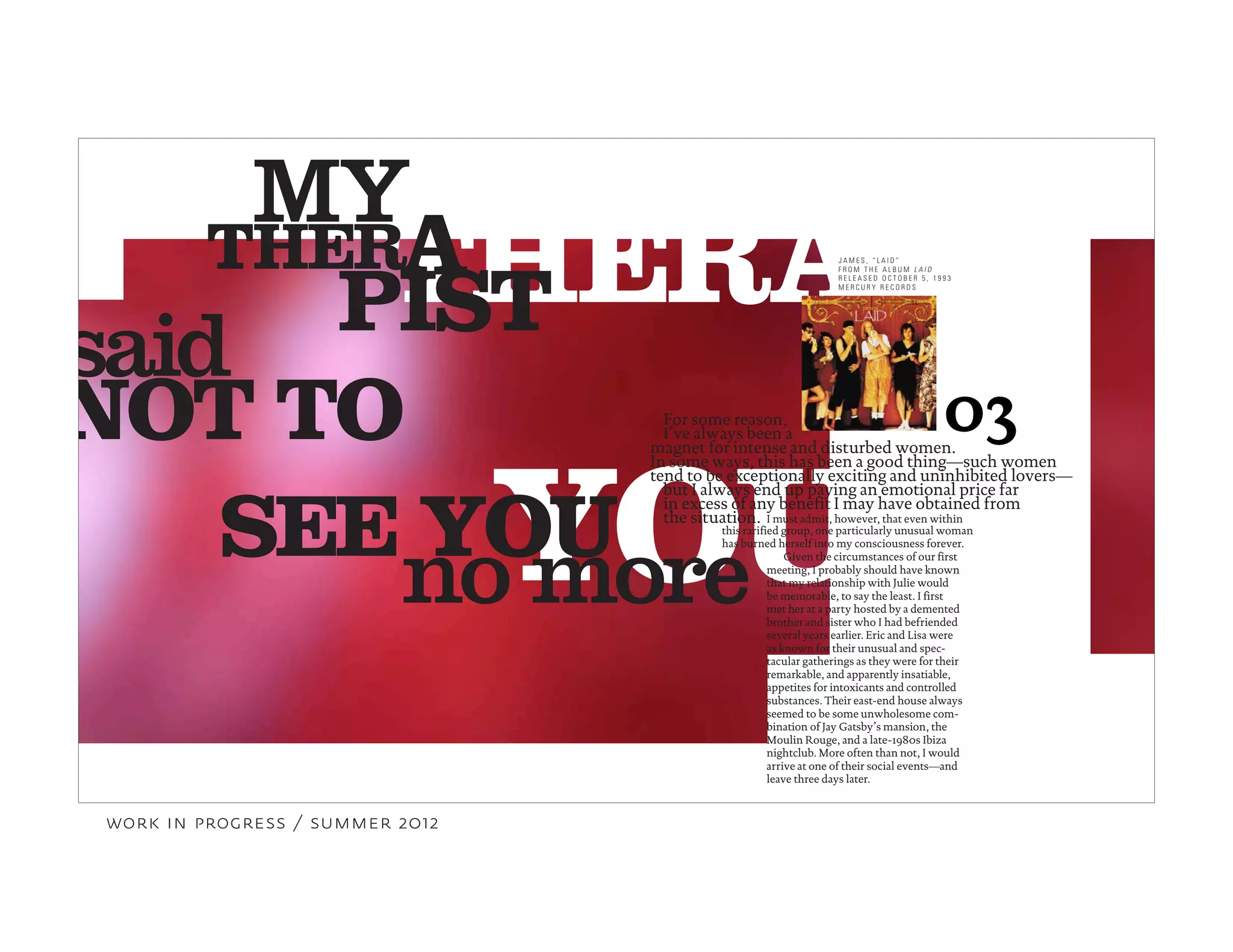 YOU
THERAPTHER
PIST
A
said
MY
NOT TO
no more
03
SEE YOU
For some reason,
I’ve always been a
magnet for intense and disturbed women.
In some ways, this has been a good thing—such women
tend to be exceptionally exciting and uninhibited lovers—
I must admit, however, that even within
but I always end up paying an emotional price far
in excess of any benefit I may have obtained from
J A M E S , “ L A I D ”
F R O M T H E A L B U M L A I D
R E L E A S E D O C T O B E R 5 , 1 9 9 3
M E R C U R Y R E C O R D S
the situation.
this rarified group, one particularly unusual woman
has burned herself into my consciousness forever.
Given the circumstances of our first
meeting, I probably should have known
that my relationship with Julie would
be memorable, to say the least. I first
met her at a party hosted by a demented
brother and sister who I had befriended
several years earlier. Eric and Lisa were
as known for their unusual and spec-
tacular gatherings as they were for their
remarkable, and apparently insatiable,
appetites for intoxicants and controlled
substances. Their east-end house always
seemed to be some unwholesome com-
bination of Jay Gatsby’s mansion, the
Moulin Rouge, and a late-1980s Ibiza
nightclub. More often than not, I would
arrive at one of their social events—and
leave three days later.
work in progress / summer 2012
 