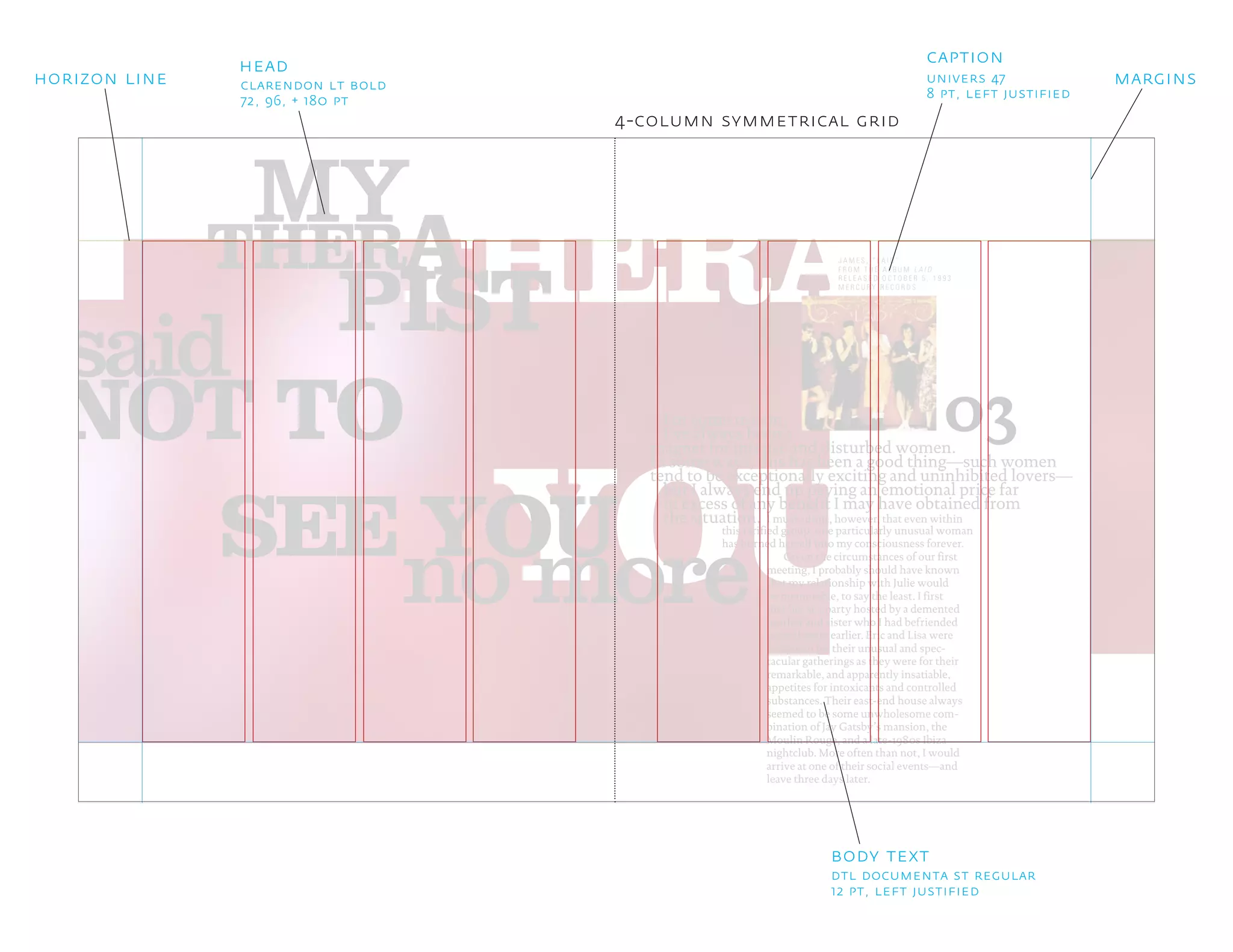 YOU
THERAPTHER
PIST
A
said
MY
NOT TO
no more
03
SEE YOU
For some reason,
I’ve always been a
magnet for intense and disturbed women.
In some ways, this has been a good thing—such women
tend to be exceptionally exciting and uninhibited lovers—
I must admit, however, that even within
but I always end up paying an emotional price far
in excess of any benefit I may have obtained from
J A M E S , “ L A I D ”
F R O M T H E A L B U M L A I D
R E L E A S E D O C T O B E R 5 , 1 9 9 3
M E R C U R Y R E C O R D S
the situation.
this rarified group, one particularly unusual woman
has burned herself into my consciousness forever.
Given the circumstances of our first
meeting, I probably should have known
that my relationship with Julie would
be memorable, to say the least. I first
met her at a party hosted by a demented
brother and sister who I had befriended
several years earlier. Eric and Lisa were
as known for their unusual and spec-
tacular gatherings as they were for their
remarkable, and apparently insatiable,
appetites for intoxicants and controlled
substances. Their east-end house always
seemed to be some unwholesome com-
bination of Jay Gatsby’s mansion, the
Moulin Rouge, and a late-1980s Ibiza
nightclub. More often than not, I would
arrive at one of their social events—and
leave three days later.
4-column symmetrical grid
head
clarendon lt bold
72, 96, + 180 pt
horizon line margins
dtl documenta st regular
12 pt, left justified
body text
caption
univers 47
8 pt, left justified
 